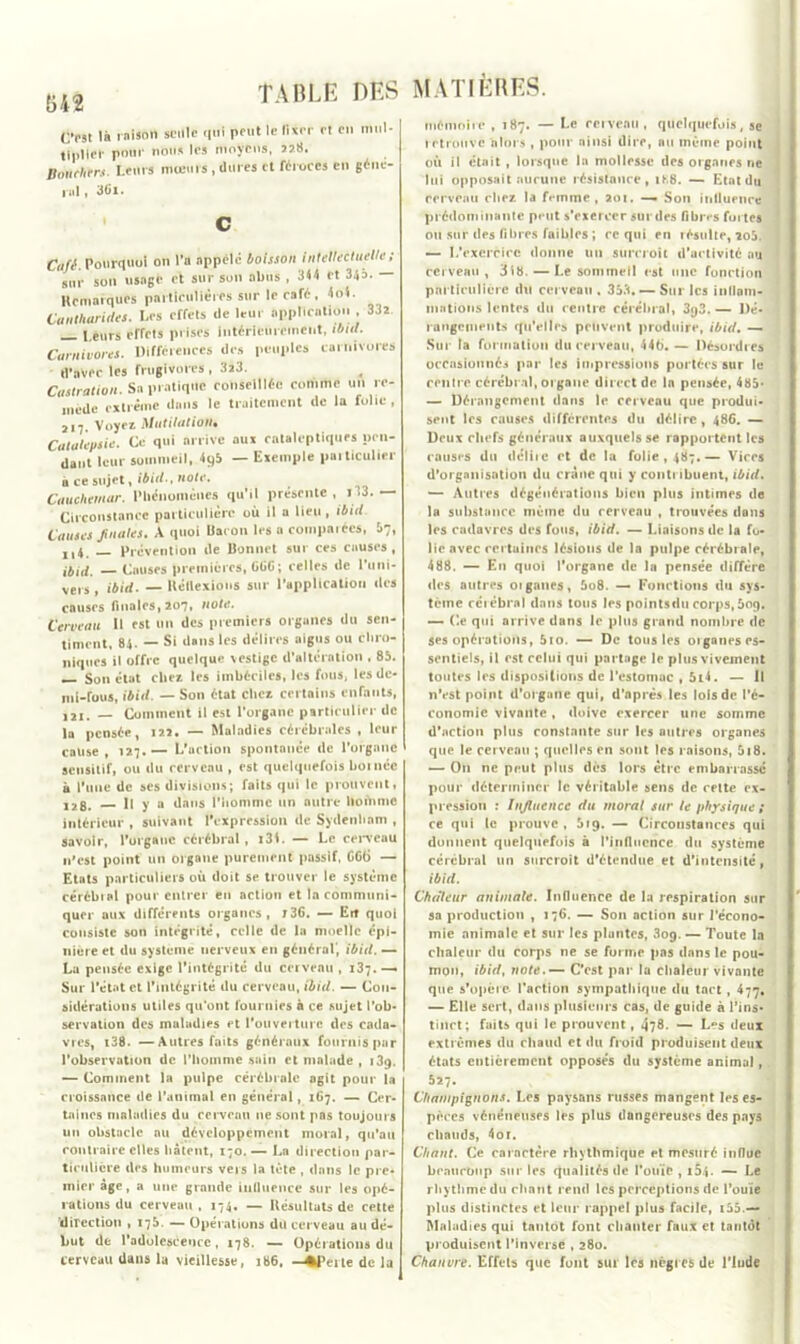 64$ Osl là raison seule qui pont le llxn- rt en mul- tiplier pour nous les moyens, sa». Bonehtrs. Leurs mœurs, dures et «roccs en gêne- cul t 3Ci. c Café. Pourquoi on l'a appelé boisson intellectuelle; sur son usage et sur sun obus , 314 et 34b. — HcmarqUîs particulières sur le café, 4ol. Cantharides. Les effets de leur application , 33s l eurs effets prises Intérieurement, ibld. Carnivores. Différences des peuples carnivores d'avec les frugivures, 3x3. Castration. Sa pratique conseillée comme un re- mède extrême dans le traitement de la folie , 217. Voyfi Mutilation* Catalepsie. Ce qui arrive aux cataleptiques pen- dant leur sommeil, 4qb — Exemple particulier à ce sujet, ibitl., note. Cauchemar. Phénomènes qu’il présente , i33. — Circonstance particulière où il a lieu, ibid. Causes finales. A quoi Baron les a comparées, !>7, ,,4 _ Prévention de Bonnet sur ces causes, ibid. Causes premières, GOG; celles de l’uni- vers, ibid. — Réflexions sur l’application des causes finales, 207, note. Cerveau II est un des premiers organes du sen- timent, 84. — Si dans les délires aigus ou chro- niques il offre quelque vestige d’altération . 85. — Son état chez les imbéciles, les fous, les de- mi-fous, ibid. — Son état chez certains enfants, ,21. — Comment il est l’organe particulier de la pensée, 122. — Maladies cérébrales , leur cause, 127.— L'action spontanée de l’organe sensitif, ou du cerveau , est quelquefois bornée à l’une de ses divisions; faits qui le prouvent, 12g. H y a dans l’homme un autre lioihmc intérieur , suivant l'expression de Sydenham , savoir, l’organe cérébral, i34. — Le cerveau n'est point un organe purement passif, GG6 — Etats particuliers où doit se trouver le système cérébial pour entrer en action et la communi- quer aux différents organes, J36. — Erî quoi consiste son intégrité, celle de la moelle épi- nière et du système nerveux en général', ibid. — Lu pensée exige l’intégrité du cerveau , 137.—» Sur l’état et l'intégrité du cerveau, ibid. — Con- sidérations utiles qu’ont fournies à ce sujet l’ob- servation des maladies et l’ouverture des cada- vres, i38. - A utres faits généraux fournis pur l’observation de l’homme sain et malade , 139. — Comment la pulpe cérébrale agit pour la croissance de l’animal en général, 167. — Cer- taines maladies du cerveau ne sont pas toujours un obstacle au développement moral, qu’au contraire elles hâtent, 170. — La direction par- ticulière des humeurs vers la tète , dans le pre- mier âge, a une grande influence sur les opé- rations du cerveau , 174. — Résultats de cette direction , 175. — Opérations du cerveau au dé- but de l'adolescence, 178. — Opérations du cerveau dans la vieillesse, 186. —%peite de la MATIÈRES. mémoire , 187. — Le cerveau, quelquefois, se retrouve 'alors , polir ainsi dire, au même point où il était , lorsque la mollesse des organes ne lui opposait aucune résistance, 1K8. — Etat du rerveau chez la femme, 201. — Son influence prédominante peut s’exercer sur des fibres fui tes ou sur des fibres faibles ; rc qui en résulte, io5. — L’exercice donne un surcroît d’activité au cerveau , 3ib. — Le sommeil est une fonction particulière du cerveau . 353. — Sur les inflam- mations lentes du centre cérébral, 393. — Dé- rangements qu’elles peuvent produire, ibid. — Sur ta formation du cerveau, 446.— Désordres occasionnés par les impressions portées sur le centre cérébral, organe direct de la pensée, 485- — Dérangement dans le cerveau que produi- sent les causes différentes du délire, 486. — Deux chefs généraux auxquels se rapportent les causes du délite et de la folie , 487.— Vices d'organisation du crâne qui y contribuent, ibid. — Autres dégénérations bien plus intimes de la substance même du rerveau , trouvées dans les cadavres des fous, ibid. — Liaisons de la fo- lie avec certaines lésions de la pulpe cérébrale, 488. — En quoi l’organe de la pensée diffère des autres oignues, 5o8. — Fonctions du sys- tème cél ébrai dans tous les pointsdu corps, 5og. — Ce qui arrive dans le plus grand nombre de ses opérations, 5io. — De tous les oignnes es- sentiels, il est celui qui partage le plus vivement toutes les dispositions de l’estomac , 5i4. — Il n’est point d’organe qui, d’après les lois de l’é- conomie vivante, doive exercer une somme d’action plus constante sur les outres organes que le cerveau ; quelles en sont les raisons, 5i8. — On ne peut plus dès lors être embarrassé pour déterminer le véritable sens de cette ex- pression : Influence du moral sur le physique ; ce qui le prouve , 519. — Circonstances qui donnent quelquefois à l’influence du système cérébral un surcroît d’étendue et d’intensité, ibid. Chaleur animale. Influence de la respiration sur sa production , 176. — Son action sur l’écono- mie animale et sur les plantes, 3og. — Toute la chaleur du corps ne se forme pas dans le pou- mon, ibid, note.— C’est par la chaleur vivante que s’opère- l’action sympathique du tact , 477, — Elle sert, dans plusieurs cas, de guide à l’ins- tinct; faits qui le prouvent, 478- — L^s deux extrêmes du chaud et du froid produisent deux états entièrement opposés du système animal, 527. Champignons. Les paysans russes mangent les es- pèces vénéneuses les plus dangereuses des pays chauds, 4or. Chant. Ce caractère rhythmique et mesuré influe beaucoup sur les qualités de l’ouïe, i$4. — Le rhythme du chant rend les perceptions de l’ouïe plus distinctes et leur rappel plus facile, i55.— Maladies qui tantôt font chanter faux et tantôt produisent l’inverse , 280. Chanvre. Effets que font sur les nègres de l'Inde