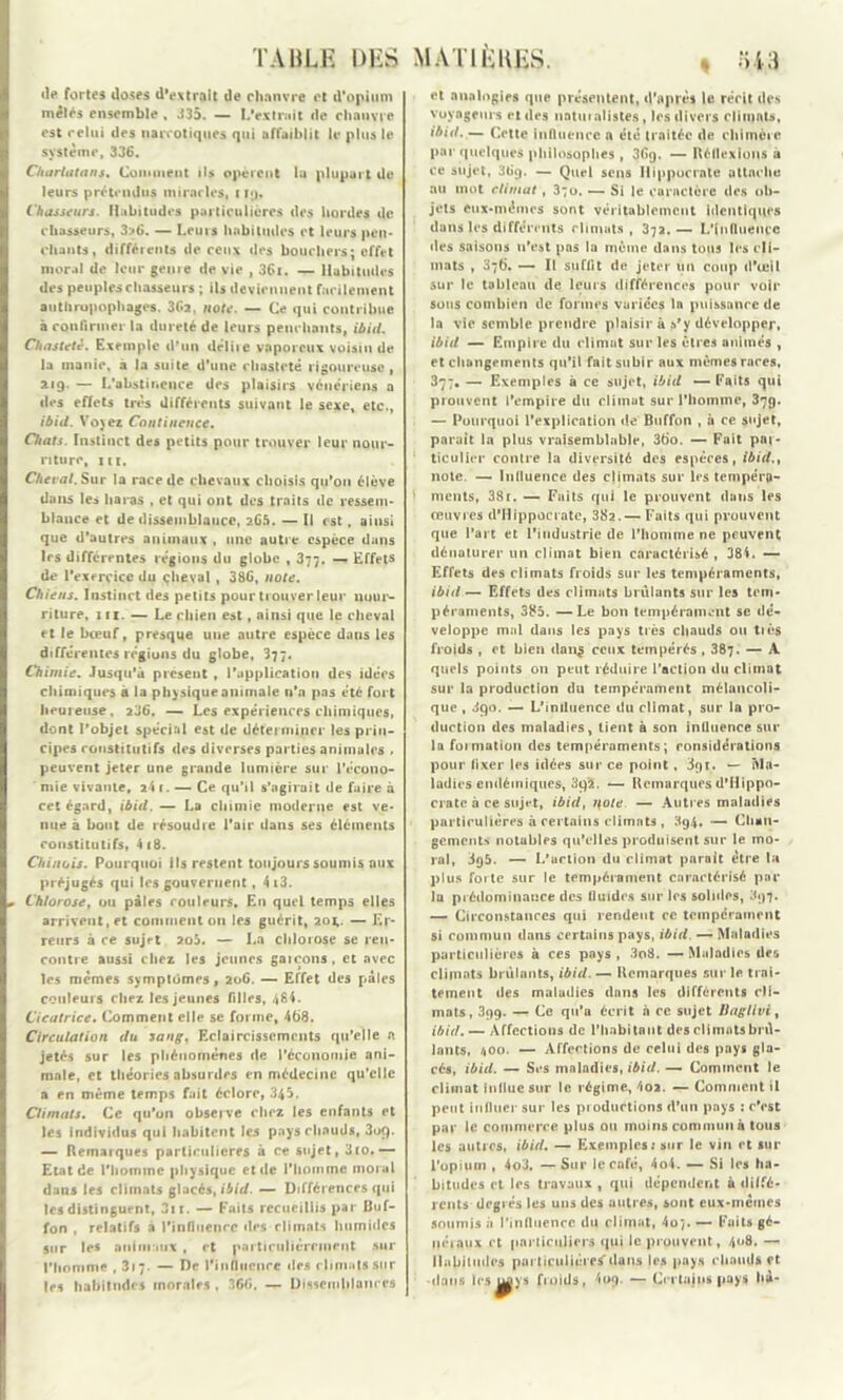 «le fortes doses d’extroit de chanvre et d'opium mêlés ensemble , 335. — L*extmit de chanvre est celui des narcotiques qui uffaihlit le plus le système, 336. Charlatans. Coin ment ils opinent la plupui t de leurs prétendus miracles, iijj. Chasseurs. Habitudes particulières des hordes de chasseurs, 3?6. — Leurs habitudes et leurs pen- chants, différents de ceux des bouchers; effet moral de leur genie de vie , 36i. — Habitudes des peuples chasseurs ; ils deviennent facilement anthropophages. 3f*2, note. — Ce qui contribue à confirmer la dureté de leurs penchants, ibid. Chasteté. Exemple d’un délite vaporeux voisin de la manie, a la suite d’une chasteté rigoureuse, 219. — L*abstinence des plaisirs vénériens a des effets très différents suivant le sexe, etc., ibid. Voyez Continence. Chats. Instinct des petits pour trouver leur nour- riture, in. Cheval. Sur la race de chevaux choisis qu’on élève dans les haras , et qui ont des traits de ressem- blance et de dissemblance, 2G5. — Il est , ainsi que d'autres animaux , une autre espèce dans 1rs différentes régions du globe , 377. — Effets de l’exercice du cheval , 386, note. Chiens. Instinct des petits pour trouver leur nour- riture, in. — Le chien est, ainsi que le cheval et le bœuf, presque une autre espèce dans les différentes régions du globe, 377. Chimie. Jusqu'à présent , l’application des idées chimiques à la physique animale n’n pas été fort heureuse, 236. — Les expériences chimiques, dont l’objet spécial est de déterminer les prin- cipes constitutifs des diverses parties animales , peuvent jeter une grande lumière sur l’écono- mie vivante, 24 1. — Ce qu’il s’agirait de fuire à cet égard, ibid. — La chimie moderne est ve- nue à bout de résoudre l’air dans ses éléments constitutifs, 4 (8. Chinois. Pourquoi ils restent toujours soumis aux préjugés qui les gouvernent, 4i3. Chlorose, ou pâles couleurs. E11 quel temps elles arrivent, et comment 011 les guérit, 20*. — Er- reurs à ce sujet 2o5. — La chlorose se ren- contre aussi chez les jeunes garçons, et avec les memes symptômes, 206. — Effet des pâles couleurs chez les jeunes filles, 484. Cicatrice. Comment elle se forme, 468. Circulation du sang. Eclaircissements qu’elle a jetés sur les phénomènes de l’économie ani- male, et théories absurdes en médecine qu’elle a en même temps fait éclore, 345. Climats. Ce qu’on observe chez les enfants et les individus qui habitent les pays chauds, 3o(). — Remarques particulières à ce sujet, 3co.— Etat de l'homme physique et de l'homme moral dans les climats glacés, ibid. — Différences qui les distinguent, 3n. — Faits recueillis par Buf- fon , relatifs a l’influence des climats humides sur les animaux , et particulièrement sur l’homme ,317. — De l'influence «les climats sur les habitudes morales , 366. — Dissemblances et analogies que présentent, d’après le récit des voyageurs et des naturalistes, les divers climats, ibid. — Cette influence a été traitée de chimère par quelques philosophes, 369, — Réflexions à ce sujet, 36g. — Quel sens Hippocrate attache au mot climat, 3;o. — Si le caractère «les ob- jets eux-mêmes sont véritablement identiques dans les différents climats , 372. — L'influence «les saisons 11’est pas la même dans tous les cli- mats , 076. — Il suffit de jeter un coup «l’œil sur le tableau de leurs différences pour voir sous combien de formes variées la puissance de la vie semble prendre plaisir à s’y développer, ibid — Empire du climat sur les êtres animés , et changements qu’il fait subir aux mêmes rares, 377. — Exemples à ce sujet, ibid — Faits qui prouvent l’empire du climat sur l’homme, 379. — Pourquoi l’explication «le Buffon , à ce sujet, parait la plus vraisemblable, 36o. — Fait par- ticulier contre la diversité des espèces, ibid., note. — Influence des climats sur les tempéra- ments, 38r. — Faits qui le prouvent dans les œuvres d’Hippocrate, 382.— Faits qui prouvent que l’art et l’industrie de l’homme ne peuvent dénaturer un climat bien caractérisé , 384. — Effets des climats froids sur les tempéraments, ibid — Effets des climats brûlants sur les tem- péraments, 385. —Le bon tempérament se «le- veloppe mal dans les pays très chauds ou tiès froids , et bien clang ceux tempérés , 387. — A quels points 011 peut réduire l’action du climat sur la production du tempérament mélancoli- que , 390. — L’intluence du climat, sur la pro- duction des maladies, tient à son influence sur la formation des tempéraments; considérations pour fixer les idées sur ce point , 891. — Ma- ladies endémiques, 3q'2. — Remarques d’Hippo- crate à ce sujet, ibid, note — Autres maladies particulières à certains climats , 394. — Chan- gements notables qu’elles produisent sur le mo- ral, 3q5. — L'action du climat parait être lu plus forte sur le tempérament caractérisé par la prédominance des fluides sur les solides, 397. — Circonstances qui rendent ce tempérament si commun dans certains pays, ibid. — Maladies particulières à ces pays , 3o8. — Maladies des climats brûlants, ibid. — Remarques sur le trai- tement des maladies dans les différents cli- mats, 399. — Ce qu’a écrit n ce sujet Bagllvi, ibid. — Affections de l’habitant des climats brû- lants, 400. — Affections de celui des pays gla- cés, ibid. — Ses maladies, ibid. — Comment le climat Influe sur le régime, 4oa. — Comment il peut influer sur les productions d’un pays : c’est par le commerce plus ou moins commun à tous les autres, ibid. — Exemples; sur le vin et sur l’opium , 4o3, — Sur le café, 4o4. — Si les ha- bitudes et les travaux , qui dépendent à diffé- rents degrés les uns des autres, sont eux-mêmes soumis â l’influence du climat, 4o/. — Faits gé- néraux et particuliers «jui le prouvent, 4<»8. — Habitudes particulières'dans les pays rhauds et dans les ygys froids, 4og. — Crrtaju* pays h A-