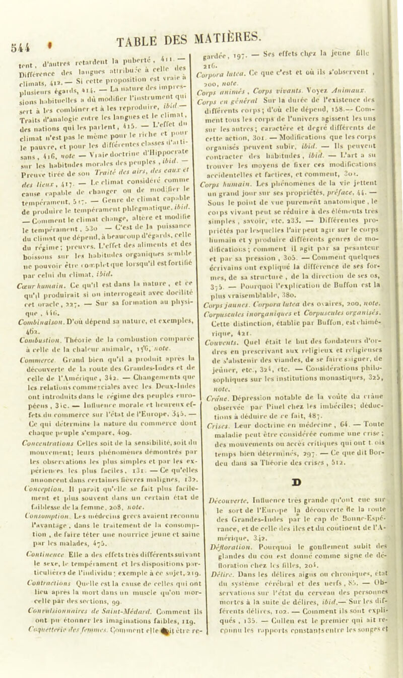 .ont, d'autres .•■'tardent la pubertc , «<•■- Différenec des langues attribuée a celle des climats, «il. - Si cette proposition est viw » plusieurs égards, 4 M. - La nature de. impres- sions habituelles a dû modifier 1 instrument q sert à 1rs combiner et à les reproduire, Traits d’analogie entre les langues et leelintt» des nations qui les parlent, 4i5- — L elle climat n’est pas le même pour le ru hc et P le pauvre, et pour les différentes classes d a. ti- sans, 4.G. «ote - V.aiedortrine d'Hippocrate sur les habitudes morales des peuples , i <i< . Preuve tirée de son Traité rf« airs. des eaux et des lieux. 417- - le climat considère comme cause capable de changer ou de mmbliri 1 tempérament, 5.7. - Genre de climat capable de produire le tempérament phlcgmatique. ibtd. Comment le climat change, altère et modil.e le tempérament. Mo - C'est de la puissance du climat que dépend, à beaucoup d’egards, celle du régime; preuves. L’erfet des aliments et des boissons sur les habitudes organiques semble ne pouvoir être complet que lorsqu’il cstfortilié par relui «lu climat. ibid. Cœur humain. Ce qu’il est dans la nature . et ce qu'il produirait si on interrogeait avec docilité rct oracle, 227. — Sur sa formation au physi- que , tir». Combinaison. D’où dépend sa nature, et exemples, 4(jx. Combustion. Théorie de la comlnistiun comparée à celle de la cliakur animale, iy'G, note. Commerce Grand bien qu’il a produit après la découverte de la roule des Grandes-lude* et de celle de l'Amérique, 34a. — Changements que les relations commerciales avec les Deux-Indes ont introduits dans le régime des peuples euro- péens , 3ic. — lnlluenrc morale et heureux ef- fets du commerce sur l’état de l'Europe, 34a. — Ce qui détermine la nature du commerce dont chaque peuple s'empare. 409. Concentrations Celles soit de la sensibilité, soit du mouvement; leurs phénomènes démontrés par les observations les plus simples et par les ex- périences les plus faciles. i3i —Ce qu’elles annoncent dans certaines fièvres malignes, i3?. Conception. 11 parait qu'elle se fait plus facile- ment et plus souvent dans un certain état de faiblesse delà femme, 208, note. Consomption Les médecins grecs avaient reconnu l'avantage . dans le traitement de la consomp- tion , de faire téter une nourrice jeune et saine par 1rs malades, 473. Continence Elle a des effets très différentssuivant le sexe, le tempéiament et les dispositions par- ticulières de l’individu *, exemple à ce sujet, 219 Contractions Quelle est la enuse de celles qui ont lieu après lu mort dans un muscle qu’on mor- celle par des sections, 99. Convulsionnaires de Saint-Médard. Comment ils ont pu étonner les imaginations faibles, 119 CofUètterie des femmes. Comment c|le être rf- table des matières. g7. — Ses effets ch/rz la jeune fille garder iiG. Corpora lutea. Ce que c'est et ou ils s’observent , 700, note. Corps animés , Corps vivants. Voyez. Animaux. Corps en général Sur la durée de l’existence des I différents corps; d’ou elle dépend, i58.— Com- ! ment tous les corps de l’univers agissent les uns sur les autres; caractère et degré différents de cette action, 3oi — Modifications que les corps organisés peuvent subir, ibid. — Ils peuvent contracter des habitudes , ibid. — L’art a su trouver les moyens de fixer ces modifications accidentelles et faclires, et comment, 2o*. Corps humain. Les phénomènes de la vie jettent un grand jour sur ses propriétés, préface, 44- — Sous le point de vue purement anatomique , le coips vivant peut sc réduire à des éléments très simples , savoir, etc. 233. — Différentes pro- priétés par lesquelles l’air peut agir sur le corps humain et y produire différents genres de mo- difications ; comment il agit par sa pesanteur et par sa pression , 3o5. — Comment quelques écrivains ont expliqué la différence de ses for- mes, de sa structure , de la direction de ses os, 3-3 — Pourquoi l’explication de Duffon est la plus vraisemblable, 38o. Corps jaunes. Corpora lutea des ovaires, 200, note. Corpuscules inorganiques et Corpuscules organises. Cette distinction, établie par Buffon, est chimé- rique, 421. Couvents. Quel était le but des fondateurs d’or- dres en prescrivant aux religieux et religieuses de s’abstenir des viandes, de se faire saigner, de jeûner, etc., 321, etc. — Considérations philo- sophiques sur les institutions monastiques, 325, note. Crâne. Dépression notable de la voûte du crâne observée par Pinel chez les imbéciles; déduc- tions à déduire de ce fait, 487. Crises. Leur doctrine en médecine, G4. — Toute maladie peut être considérée comme une crise; des mouvements ou accès critiques qui ont t ois temps bien déterminés, 297. — Ce que dit Bor- deu dans sa Théorie des crises , 512. Découverte. Inlluence très grande qu’ont eue sur le sort de l’Europe la découverte fie la route, des Grandes-Indes par le cap de Bonne-Espé- rance, et de celle des îles et du continent de l’A- mérique, 3.j?. Défloration. Pourquoi le gonflement subit des glandes du cou est donné comme signe de dé- floration chez, les filles, 20L Délire. Dans les délires aigus on chroniques, état du système cérébral et des nerfs , 85. — Ob- servations sur l'état du cerveau des personnes mortes à la suite de délires, ibid.— Sur les dif- férents délires, 102. — Comment ils sont expli- qués , 135. — Culleu est le premier qui ait re- connu les rapports constants cuire les songes ef