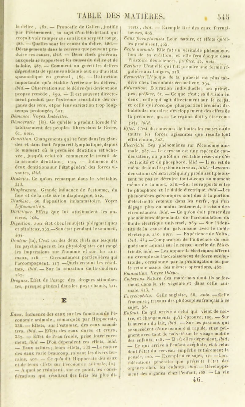 le délire , *8a. — Pronostic île Galien .justifié par l'événement , nu sujet d’un fébricitant qui croyait voir ramper sur son lit un serpent rouge, 481. — Quelles sont les couses du délire, 48b.— Dérangements dans le cerveau que peuvent pro- duire ces causas, ibid. — Deux chefs généraux auxquels se rapportent les ruuses du délire et de b« lobe, 487. — Comment on guérit les délires dépendants de spasmes abdominaux ou d'un état spasmodique en général , 489. — Distinction importante qu’a établie Arétée sur les délires , ibid.— Observation sur le délire qui devient son propre remède , 490. — Il est souvent directe- ment produit par l'extrême sensibilité des or- ganes des sens, et par leur excitation trop long- temps prolongée, 5or. Démence. Voyez Imbéciles. Démocratie (la). Ce qu’elle a produit lors de l’é- tablissement des peuples libres dans la Grèce, 61, note. Dentition. Changements qurse font dans les glan- des et dans tout l’appaieil lymphatique, depuis le moment où la première dentition est ache- vée , jusqu’à relui où commence le travail de la seconde dentition , 170, — Inlluencc des deux dentitions sur l’état généra! des forces vi- vantes, ibid. Diabètes. Ce qu’on remarque dans le véritable. 343. Diaphragme. Grande influence de l’estomac, du foie et de la rate sur le diaphragme, b 12. Diathèse, ou disposition inflammatoire. Voyez / ujiammation. Diététique Effets que lui attribuaient les an- ciens, o4. Digestion Aon état chez les sujets plilegmatiques et pituiteux, 252.—Son état pendant le sommeil, 49 i Douleur (la), C’est un des deux chefs sur lesquels les psychologues et les physiologistes ont rangé les impressions sur l’homme ef sur les ani- maux, 11G — Circonstances particulières qui l'accompagnent, 117 —Quels en sont les résul- tats, ibid. — Sur la sensation de. la’douleur» ti»7* Drogues. Effet de l’usage des drogues stimulan- tes, presque général dans les pays c hauds, 41 x. E Eaux. Influence des eaux sur les fonctions de l’é- conomie animale , remarquée par Hippocrate, 336. — Effets, sur l’estomac, des eaux saumâ- tres, ibid. — Effets des eaux dures et crues, 337. — Effet de l’eau froide, prise intérieure- ment. ibid — D’où dépendent ces effets, ibid. — Eaux salines; leurs effets, 333 — La natuie des eaux varie beaucoup, suivant les divers ter- rains, 4o>. — Ce qu’a dit Hippocrate des eaux et de leurs 1 fû ts sur l'économie animale, 4*»4 — A quoi se réduisent, sur ce point, les consi- délations qui résultent des faits les plus di*, rerts , ibid. — Exemple tiré des eaux ferrugi- neuses, 4o5. Eaux ferrugineuses. Leur nature, et effets qu’el- les produisent, 405. hcole normale Elle fut un véritable phénomène, lors île sa rréatiou, et rite fera époque daas l'histoire des sciences, préface. 45, note. Ecriture L’est elle qui fait prendre une forme ré- gnlière aux langues, 2i3. Ecrouelles. L'époque de la puberté est plus tar- dive chez les enfants écronelleux, 294. Education. Education individuelle; ses princi- pes , préface, 5f. — Ce que c’est ; sa division eu deux , celle qui agit directement sur le corps, et celle qui s’occupe plus particulièrement des habitudes moi aies; développement des effets de la première, 90.— Le régime doit y être com- pris, ibid. Effet. C’est du concours de toutes les causes ou de toutes les forces agissantes que résulte tout # effet connu, 3o3. Electricité Scs phénomènes sur l’économie ani- male, 237.— Le cerveau est une espère de con- densateur, ou plutôt un véritable réservoir d’é- lectricité et de phosphore, ibid — Il en est de même de tout le système nerveux, idid.~ -Lescon- densations d’électricité qui s’y produisent,paiais- sent ne pas se détruire tout-à-coup au moment même de la mort, 2.38.—Sur les rapports entre le phosphore «t le fluide électrique, ibid.—Les phénomènes galvaniques sont dus à la portion d’électricité retenue dans les nerfs , qui s’en dégage plus ou moins lentement, è raison des circonstances, ibid. — Ce qu'on doit penser des phénomènes dépendants de l'accumulation du fluide électrique universel, 23q. — Sur l'iden- tité de la cause du galvanisme avec le fluide électrique, a4o note. — Expérience de Volta, ibid, 444.—Comparaison de PinUtirnre du ma- gnétisme animal sur le corps, à celle de l'éh c- tricité, ibid. — Les appareils électriques Offrant mi exemple de l’accroissement de force et d’ap- titude , occasionné par la prolongation on par le retour, assidu des mêmes opérations, 481. Emanation. Voyez Odeur. Embryons. Nature des matériaux dont ils se for- ment dans la vie végétale et dans celle ani- male, 423. • Encyclopédie. Celle anglaise, 58, note. — Celle française ; travaux des philosophes français à ce sujet, 58. Enfant. Ce qui arrive à celui qui vient de nai- ne, et changements qu’il éprouve; 109. — Sur lu succion du lait, ibid. — Sur les passions qui se succèdent d’une manièic si rapide, et se pei- gnent avec tant de naïveté sur le visage mobile des enfants, 118. — D’< ù elles dépendent, ibid. Ce qui arrive à Penf.uu acéphale, et à relui dont l’état du cerveau empêche entièrement la pensée, 120. — Exemple à ce sujet, 121 —Cnn. sidéra lions générales que présente l’état des organes chez les enfants , ibid.— Développe- ment des oignnes chez l’enfnut, 168. — La vie 46.