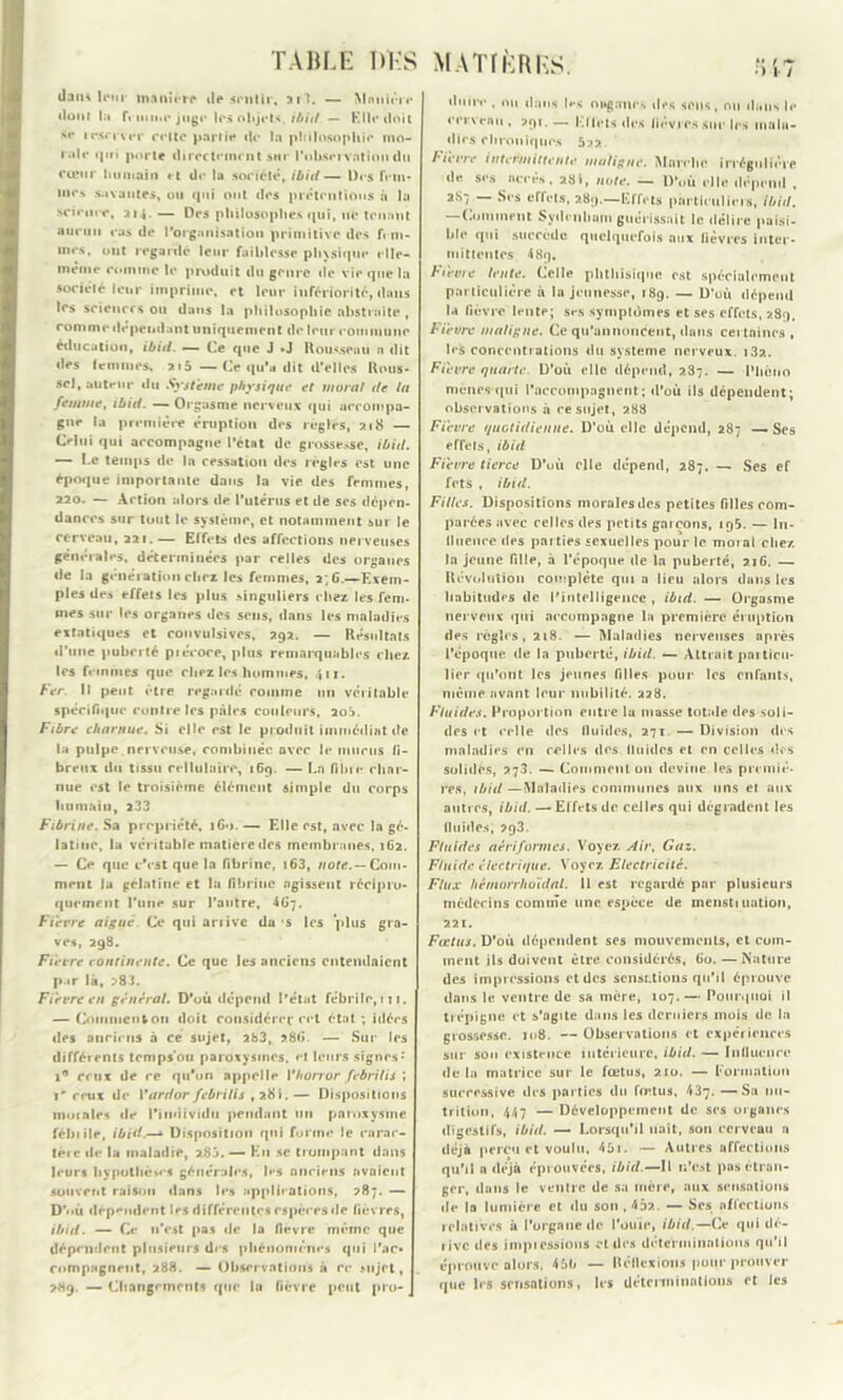 TAHU- DK S MATÏKRKS. daiu leur maniéré de sentir, ait. — Mnïitére dont la fi mine juge les objets, ibitl — Elle doit se irsrrver celte partie de la philosophie mo- rale <|iti porte directement srtr l'observation du cœur humain et de la société, ibitl— Des fcm* me*» savantes, ou qui ont des prétentions à la science, ai.j. — Des philosophes qui, ne tenant aucun cas de l'organisation primitive des f« m- mes, ont regarde leur faiblesse physique elle- même comme le produit du genre de vie que la société leur imprime, et leur infériorité, dans les sciences ou dans la philosophie abstraite , comme dépendant uniquement de leur eommune éducation, ibitl. — Ce que J »J Rousseau n dit des femmes, 215 — Ce qu’a dit d’elles Rous- sel, auteur du Système physique et moral de la femme, ibid. —- Orgasme nerveux qui aerompa- gne la première éruption des régies, 218 — Celui qui accompagne l’état de grossesse, ibid. — Le temps de In cessation des régies est une époque importante dans la vie des femmes, 220. — Action alors de l'utérus et de ses dépen- dances sur tout le système, et notamment sur le cerveau, 221.— Effets des affections nerveuses générales, déterminées par relies des organes de la génération cher les femmes, 2; G.—Exem- ples des effets les plus singuliers chez les fem- mes sur les organes des sens, dans les maladies extatiques et convulsives, 292. — Résultats d’une puberté piécoce, plus remarquables chez les femmes que chez les hommes, 411. Fer. Il peut être regardé comme un véritable spécifique contre les pâles couleurs, 2oâ. Fibre charnue. Si elle est le produit immédiat de la pulpe, nerveuse, combinée avec le munis fi- breux du tissu cellulaire, 169. — La fibie char- nue est le troisième élément simple du corps humain, 233 Fibrine. Sa propriété, 160. — Elle est, avec la gé- latine, la véritable matière des membranes, 162. — Ce que c'est que la fibrine, i63, note.— Com- ment lu gélatine et la fibrine agissent récipro- quement l'une sur l’autre, 4G7. Fièvre aigue Ce qui ariive da s les plus gra- ves, 298. Fièvre continente. Ce que les anciens entendaient p.ir là, >83. Fièvre en général. D'où dépend l’état fébrile, ni. — Comment ou doit considérer cet état ; idées des anciens à ce sujet, 283, ?.8G. — Sur les différents tcmps’ou paroxysmes, et leurs signes •’ 1° crut de ce qu'on appelle Yhorror febrilis ; i ceux de Yardor febrilis , 28S. — Dispositions momies de l'individu pendant un paroxysme féhiile, ibid.—- Disposition qui forme le carac- tère »le la maladie, 285. — En sc trompant dans leurs hypothèses générales, les anciens avaient souvent raison dans les applications, >87. — D'où dépendent les différentes espèces de fièvres, ibitl. — Ce n’est pas de la fièvre même que dépendent plusieurs des phénomènes qui l’ac- compagnent, 288. — Observations à ce sujet, 289. — Changements que lu fièvre peut pro- duire , ou dans les ouganrs des sens, ou dans le cerveau , >91. — Effets des fièvres sur les mala- dies chroniques 522 bièvre intermittente maligne. Marche irrégulière de ses accès, 28t. note. — D’où elle dépend , 2S7 Ses effets, 289.—Effets particuliers, ibitl. —Comment Sydenham guérissait le délire paisi- ble qui succède quelquefois aux lièvres inter- mittentes 489. Fievre lente. Celle phthisique est spécialement particulière à la jeunesse, 189. — D’uù dépend la fièvre lente; ses symptômes et ses effets, 289. Fièvre maligne. Ce qu'annoncent, dans certaines , les concentrations du système nerveux. 132. Fièvre quarte. D’où elle dépend, 287. — Phôiio mènes-qui l’accompagnent; d’où ils dépendent; observations à ce sujet, 288 Fièvre quotidienne. D’où elle dépend, 287 — Ses effets, ibid Fièvre tierce D’uù elle dépend, 287. — Scs ef fets , ibid. Filles. Dispositions morales des petites filles com- parées avec celles des petits garçons, 195. — In- fluence des parties sexuelles pour le moral chez la jeune fille, à l’époque de la puberté, 216. — Révolution complète qui a lieu alors dans les habitudes de l'intelligence , ibid. — Orgasme nerveux qui accompagne la première éruption des règles, 218. — Maladies nerveuses après l’époque de In puberté, ibid. — Attrait pnrticu* lier qu'ont les jeunes filles pour les enfants, même avant leur nubilité. 228. Fluides. Proportion entre lu masse totale des soli- des et celle des fluides, 271. — Division des maladies en celles des lltiidcs et en celles des solides, 273. — Comment 011 devine les premiè- res, ibitl —Maladies communes aux uns et aux autres, ibid. — Effets de celles qui dégradent les fluides, 293. Fluides aériformes. Voyez Air, Gaz. Fluide électrique. Voyez Electricité. Flux hémorrhuidal. 11 est regardé par plusieurs médecins comme une espèce de mensti nation, 221. Fœtus. D’où dépendent ses mouvements, et com- ment ils doivent être considérés. Go. — Nature des impressions et des sensations qu'il éprouve dans le ventre de sa mère, 107.— Pourquoi il trépigne et s’agite dans les derniers mois de la grossesse. 108. —Observations et expériences sur sou existence intérieure, ibitl. — Influence de la matrice sur le fœtus, 210. — Formation successive des parties du fœtus, 437. — Su nu- trition, 447 — Développement de ses organes digestifs, ibid. — Lorsqu’il naît, son cerveau a déjà perçu et voulu, 45i. — Autres affections qu’il a déjà éprouvées, ibid.—Il n’est pas étran- ger, dans le ventre de sa mère, aux sensations de la lumière et du son , 45?.. — Scs affections relatives à l’organe de l’ouïe, ibid.—Ce qui dé- rive des impressions et des déterminations qu’il éprouve alors, 450 — Réflexions pour prouver que 1rs sensations, les déterminations et les