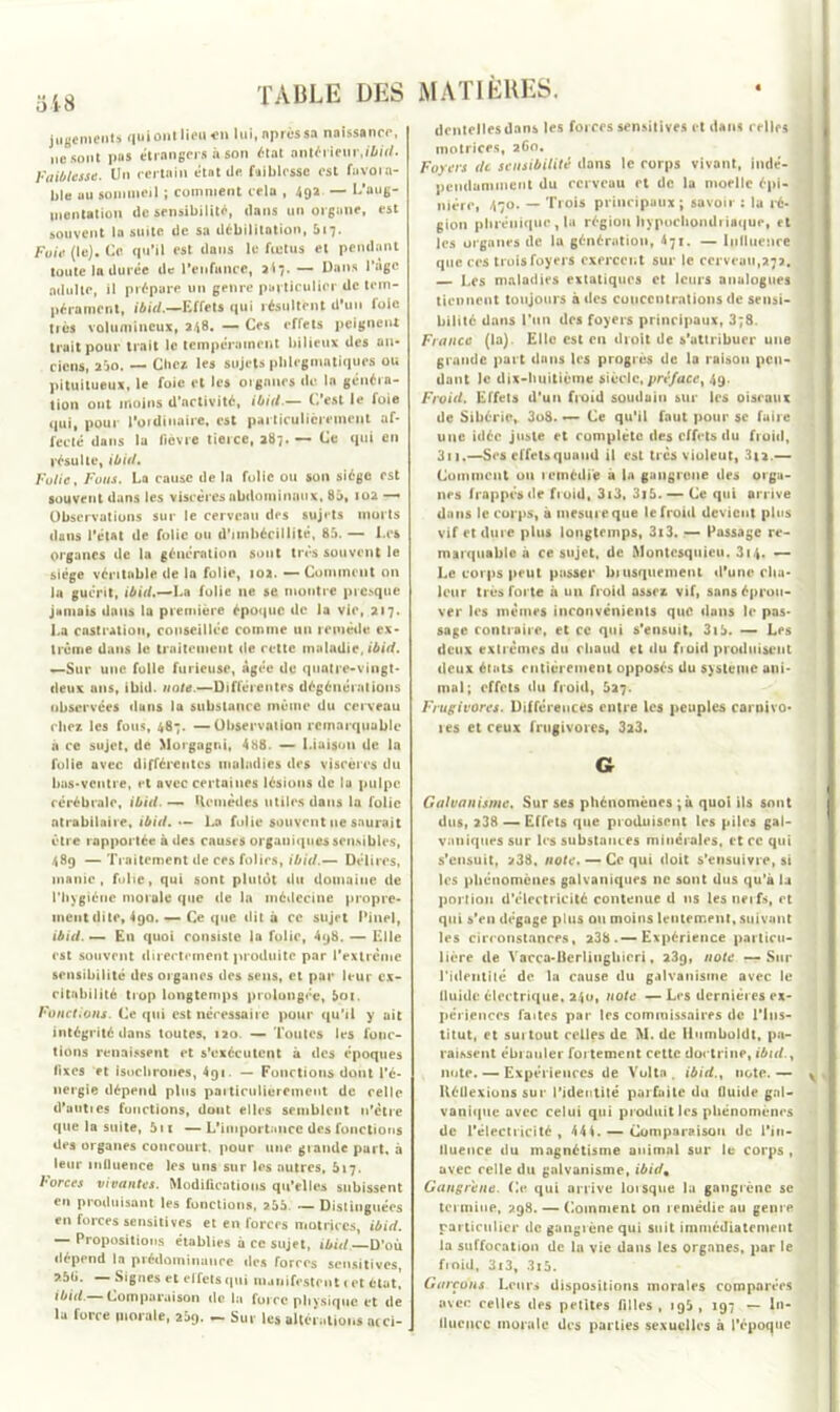 jugements qui ont lieu en lui, «près sa naissance, ne sont pas etrangers à son «tat antérieur,ibid. Faiblesse. Un certain état de faiblesse est fuvora- l,|e au sommeil ; comment cela , 49a — L’aug- mentation de sensibilité, dans un organe, est souvent la suite de sa débilitation, 617. Foie (le). Ce qu’il est dans le fœtus et pendant toute 1a durée de l’enfance, 2(7. — Dans l’age adulte, il prépare un genre particulier de tem- pérament, ibitl.—Effets qui résultent d’un foie très volumineux, 248. -— Ces effets peignent trait pour trait le tempérament bilieux des an- ciens, 2Üo. — Cbcx les sujets phlegmatiques ou pituilueux, le foie et les organes de la généra- tion ont moins d’activité, ibitl.— C'est le foie qui, pour l'ordinaire, est particulièrement af- fecté dans la fièvre tierce, 287. — Ce qui en résulte, ibid. Folie, Fous. La cause de ln folie ou son siège est souvent dans les viscères abdominaux, 85, 102 —• Observations sur le cerveau des sujets morts dans l'état de folie ou d'imbécillité, 85. — Les organes de la génération sont très souvent le siège véritable de la folie, 102. — Comment on la guérit, ibid,—La folie ne se montre presque jamais dans la première époque de la vie, 217. Isa castration, conseillée comme un remède ex- trême dans le traitement de cette maladie, ibid. «—Sur une folie furieuse, âgée de quatre-vingt- deux ans, ibid. note.—Différentes dégénérations observées dans la substance meme du cerveau chez les fous, 487. —Observation remarquable à ce sujet, de Morgngni, 488. — Liaison de ln folle avec différentes maladies des viscères du bas-ventre, et avec certaines lésions de lu pulpe cérébrale, ibid. — Remèdes utiles dans la folie atrabilaire, ibid. — La folie souvent ne saurait être rapportée à des causes organiques sensibles, 489 — Traitement de ces folies, ibid.— Délires, manie, folie, qui sont pluldt du domaine de l'hygiéne morale que de la médecine propre- ment dite, 4go. — Ce que dit à ce sujet Pinel, ibid. — En quoi consiste in folie, 4g8. — Elle est souvent directement produite par l'extrême sensibilité des organes des sens, et par leur ex- citabilité trop longtemps prolongée, 5oi. Fonctions. Ce qui est nécessaire pour qu’il y ait intégrité dans toutes, 120. — Toutes les fonc- tions renaissent et s’exécutent à des époques fixes et isochrones, 4qi. — Fonctions dont l’é- nergie dépend plus particulièrement de celle d’uuties fonctions, dont elles semblent n’ètre que la suite, 511 — L'importance des fonctions des organes concourt, pour une grande part, à leur influence les uns sur les autres, 617. borces vivantes. Modifications qu’elles subissent en produisant les fonctions, 255 — Distinguées en forces sensitives et en forces motrices, ibid. — Propositions établies à ce sujet, ibid. D’où dépend la prédominance tics forces sensitives, — Signes et effets qui manifestent i et état, ibid.— Comparaison de la force physique et de lu force morale, 209. — Sut les altérations acci- MATIÈRES. dentelles dans les forces sensitives et dans relies motrices, 260. Foyers de sensibilité dans le corps vivant, indé- pendamment du cerveau et de la moelle épi- nière, 470. — Trois principaux; savoir ; la ré- gion phrénique , la région hypochomli iaque, et les organes de la génération, 471. — Influence que ces trois foyers exercent sur le cerveau,272. — Les maladies extatiques et leurs analogues tiennent toujours à des concentrations de sensi- bilité dans l’un des foyers principaux, 3;8. France (la). Elle est eu droit de s'attribuer une grande part dans les progrès de la raison pen- dant le dix-huitième siècle, préface, 49. Froid. Effets d'un fi-oid soudain sur les oiseaux de Sibérie, 3o8. •— Ce qu'il faut pour sc faire mie idée juste et complète des effets du froid, 311.—Ses effets quand il est très viuleut, 3(2.— Comment ou remédie à la gangrené des orga- nes frappes de froid, 3i3, 3j5.— Ce qui arrive dans le corps, à mesure que le froid devient plus vif et dure plus longtemps, 3i3. — Passage re- marquable à ce sujet, de Montesquieu. 314. — Le corps peut passer brusquement d'une cha- leur très forte à un froid assez vif, sans éprou- ver les mêmes inconvénients que dans le pas- sage contraire, et ce qui s'ensuit, 3t5. — Les deux extrêmes du chaud et du fioid produisent deux états entièrement opposés du système ani- mal; effets du froid, 527. Frugivores. Différences entre les peuples carnivo- res et ceux frugivores, 3x3. G Galvanisme. Sur ses phénomènes ;à quoi ils sont dus, 238 — Effets que produisent les piles gal- vaniques sur les substances minérales, et ce qui s'ensuit, 238. note. — Ce qui doit s’ensuivre, si les phénomènes galvaniques ne sont dus qu’à la portion d’électricité contenue d 11s les nerfs, et qui s’en dégage plus ou moins lentement, suivant les circonstances, 238. — Expérience particu- lière de Vacca-Uerliughieri, 23g, note —Sur l'identité de la cause du galvanisme avec le tluidc électrique, 240, note — Les dernières ex- périences faites par les commissaires de l’Ins- titut, et suitout celles de M. de Ilumboldt, pa- raissent ébranler fortement cette doctrine, ibid., note. — Expériences de Volta . ibid., note. — lléüexions sur l’identité parfaite du fluide gal- vanique avec celui qui produit les phénomènes de l'électricité, 44i. — Comparaison de l'in- fluence du magnétisme animal sur le corps , avec relie du galvanisme, ibid* Gangrené. Ce qui arrive lorsque la gangrène sc termine, 298. — Comment on remédie au genre particulier de gangrène qui suit immédiatement la suffocation de ln vie dans les organes, par le froid, 3i3, 3x5. Garçons Leurs dispositions morales comparées avec celles des petites filles, ig5, 197 — In- fluence morale des parties sexuelles à l’époque