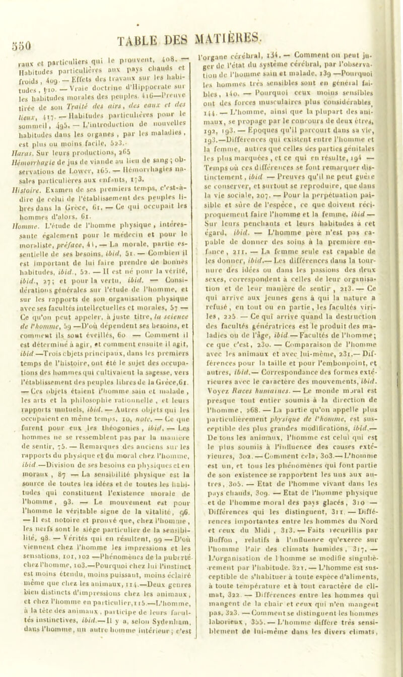 rail* et ptitieuUeri qui le prouvent, lo8. — Habitudes parliculières ou* pays chauds et froids, 4og. — Effets des travaux sur les hubi- tudos, \io. — Vraie doctrine d’Hippocrate sur les habitudes morales des peuples. 4iG—Preuve tirée de son Truité des airs, des eaux et des lieux, 417.Habitudes particulières pour le sommeil, 4g5. — ^'introduction de nouvelles habitudes dans les organes , par les maladies , est plus ou moins facile, 523. 7lavas. Sur leurs productions, 2^5 Hémorrhagie de jus (le viande au lieu de sang ; ob- servations de Lowcr, i65. — Hémorrhagies na- sales particulières aux enfants, i;3. Histoire. Examen de scs premiers temps, c'est-à- dire de celui de l’établissement des peuples li- bres dans la Grèce, (il, — Ce qui occupait les hommes d'alors. Ci. Homme. L’étude de l’homme physique , intéres- sante également pour le médecin et pour le moraliste, préface, 41,— La morale, pnrlie es- sentielle de ses besoins, ibid, 5i— Combien il est important de lui faire prendre de bonnes habitudes, ibid., 52. — II est né pour la vérité, ibid., 27; et pour la vertu, ibid. — Consi- dérations générales sur l’étude de l’homme, et sur les rapports de son organisation physique avec ses facultés intellectuelles et morales, 57 — Ce ([ii'oii peut appeler, ajuste titre, la science de l’homme, 5g —D’où dépendent ses besoins, et comment ils sont éveillés, 60 — Comment il est déterminé à agir, et comment ensuite il agit, ibid—Trois objets principaux, dans les premiers temps de l'histoire, ont été le sujet des occupa- tions des hommes qui cultivaient la sugesse, vers l’établissement des peuples libres de la Grèce,61. — Ces objets étaient l'homme sain et malade , les arts et In philosophie rationnelle , et leurs rapports mutuels, ibid. — Autres objets qui les occupaient en même temps, 10, note. — Ce que furent pour eux les théogonies , ibid. — Les hommes 11e se ressemblent pas par la manière de sentir, t5. — Remarques des anciens sur les rapports du physique et du moral chez, l'homme, ibid —Division de ses besoins en physiques et en moraux , 87 — La sensibilité physique est la source de toutes les idées et de toutes les habi- tudes qui constituent l'existence inoraie de l'homme, 93. — Le mouvement est pour l'homme le véritable signe de la vitalité, 96. — 11 est notoire et prouvé que, chez l'homme , les ncifs sont le siège particulier de la sensibi- lité, 98. — Vérités qui en résultent, 99 — D’où viennent chez l'homme les impressions et les sensations, 101,102 —Phénomènes de la pubt rlé chez l'homme, io3.—Pourquoi chez lui l'instinct est moins étendu, moins puissant, moins éclairé même que chez les animaux, 114.—Deux genres bien distincts d’impressions chez les animaux, et chez l’homme en particulier,n&.—L’homme, à la tête des animaux , participe de leurs facul- tés instinctives, <*j7J.— Ii y a, selon Sydenham, dans l'homme, un autre homme intérieur; c’est MATIÈRES. l’organe cérébral, xi4. — Comment on peut ju- ger de l’état du système cérébral, par l'observa- tion de l’hoiume saiu et malade, i3g —Pourquoi les hommes très sensibles sont en général fai- bles, i4o. — Pourquoi ceux moins sensibles ont des forces musculaires plus coiisidérnblesi 144. — L'homme, ainsi que la plupart des ani- maux, se propage par le concours de deux êtres, 192, 193. — Epoques qu’il parcouit dans sa vie, iq3.—Différences qui existent entre l'homme et la femme, auti es que celles des parties génitales les plus marquées , et ce qui eu résulte, 19! — Temps où ces différences se font remarquer dis- tinctement , ibid — Preuves qu’il ne peut guéie sc conserver, et surtout se reproduire, que dans la vie sociale, 207. — Pour la perpétuation pai- sible et sûre de l’espèce, ce que doivent réci- proquement faire l'homme et la femme, ibid — Sur leurs penchants et leurs hubitudes à cet égard, ibid. — L’homme père 11’est pas ca- pable de donner des soins à la première en- fance , air. — La femme seule est capable de les donner, ibid.— Les différences dans la tour- nure des idées ou dans les passions des deux sexes, correspondent à celles de leur organisa? tion et de leur manière de sentir, 2i3.— Ce qui arrive aux jeunes gens à qui la nature a refusé, en tout ou en partie, les facultés viri- les, 225 —Ce qui arrive quand la destruction des facultés génératrices est le produit des ma- ladies ou de Page, ibid — Facultés de l’homme; ce que c’est, 23o. — Comparaison de l’homme avec 1rs animaux et avec lui-mème, 23i.—Dif- férences pour la taille et pour l’embonpoint, et autres, ibid.— Correspondance des formes exté- rieures avec le caiartère des mouvements, ibid. Voyez Races humaines. — Le monde nurnl est presque tout entier soumis à In direction de l'homme, ?68. — La partie qu’on appelle plus particulièrement physique de l’homme, est sus- ceptible des plus grandes modifications, ibid.— De tous les animaux, l’homme est celui qui est le plus soumis à l’inllurnce des causes exté- rieures, 3o2.—Comment crin, 3o3.— L’homme est un, et tous les phénomènes qui font partie de son existence se rapportent les uns aux au- tres, 3o5. — Etat de l'homme vivant dans les pays chauds, 3oq. — Etat de l'huinme physique et de l'homme moral des pays glacés, 3io — Différences qui les distinguent, 3■ 1.—Diffé- rences importantes entre les hommes du Nord et ceux du Midi , 3i3. — Faits recueillis par üuffon , relatifs à l'influence qu’exerce sur l'homme l'air des climats humides, 317,— L'organisation de 1 homme se modifie singuliè- ■rcineut par l’habitude. 32t. — L’homme est sus- ceptible de s'habituera toute espèce d’aliments, à toute température et à tout caractère de cli- mat, 322 — Différences entre les hommes qui mangent de la chair et ceux qui n’en mangent pas, 323. —Comment se distinguent les hommes laborieux, 355. — L’homme différé très sensi- blement de liii-méine dans les divers climats,