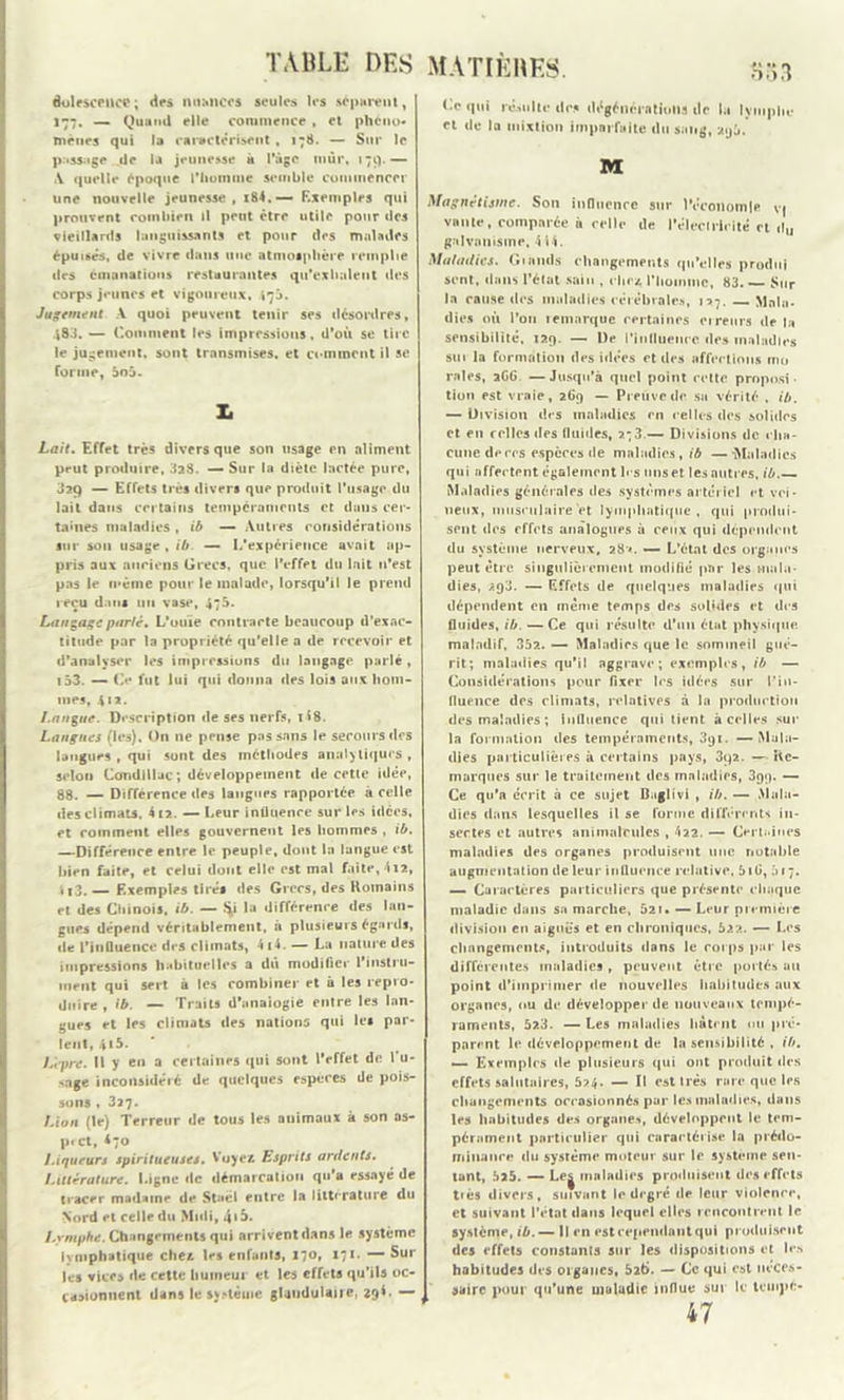 êolescPUCC; des nuances seules les séparent, 177. — Quand elle commence , et phéno- mènes qui la caractérisent, 178. — Sur le passage de la jeunesse à l'âge mur, 179.— A quelle époque l'homme semble commencer une nouvelle jeunesse, x84. — Exemples qui prouvent combien il peut être utile pour des vieillards languissants et pour des malades épuisés, de vivre dans une atmosphère remplie des émanations restaurantes qu'exhalent des corps jeunes et vigoureux, 470. Jugement A quoi peuvent tenir ses désordres, 483. — Comment les impressions. d’où se tire le jugement, sont transmises, et comment il se forme, 5o5. x. Lait. Effet très divers que son usage en aliment peut produire, 3a8. — Sur la diète lactée pure, J29 — Effets très divers que produit l'usage du lait dans certains tempéraments et dans cer- taines maladies , ib — Autres considérations sur sou usage , ib. — 1,’expérience avait ap- pris aux anciens Grecs, que l’effet du lait n’est pas le même pour le malade, lorsqu’il le prend reçu dans un vase, 475. Lançage parlé. L’ouïe contracte beaucoup d’exac- titude par la propriété qu’elle a de recevoir et d’analyser les impressions du langage parlé , 153. — Ce fut lui qui donna des lois aux hom- mes, 412. Langue. Description de ses nerfs, il8. Langues (les). On 11e pense passons le secours des langues , qui sont des méthodes analytiques, selon Candlllac ; développement de cette idée, 88. — Différence des langues rapportée à celle des climats. 412. -—Leur influence sur les idées, et comment elles gouvernent les hommes , ib. —Différence entre le peuple, dont la langue est bien faite, et celui dont elle est mal faite, 4i2, i i3. — Exemples tirés des Grecs, des Romains et des Chinois, ib. — îy la différence des lan- gues dépend véritablement, à plusieurs égards, de l'influence des climats, 4 i4. — La nature des impressions habituelles a dû modifier l’instru- ment qui sert a les combiner et a les repro- duire , ib. — Traits d'analogie entre les lan- gues et les climats des nations qui les par- lent, 4*5. L'cpre. fl y en a certaines qui sont l’effet de I u- sage inconsidéré de quelques especes de pois- sons , 327. Lion (le) Terreur de tous les auimaux à son as- pi et, 470 Liqueurs spiritueuses. Voyez Esprits ardents. Littérature. Ligne de démarcation qu’a essayé de tracer madame de Staël entre la littérature du Nord et celle du Midi, 4>5. Lymphe. Changements qui arrivent dans le système lymphatique chez les enfants, 170, 171. — Sur les vices de cette humeur et les effets qu’ils oc- casionnent dans le sv.-léuie glandulaire, 29$. — Ce qui résulte des dégénératiolis de la lymphe et de la mixtion imparfaite du sang, aij5. M Magnétisme. Son influence sur l'économie V| vante, comparée à celle de l'électricité et d„ galvanisme, 4 «4. Maladies. G1 amis changements qu’elles produi sent, dans l’état sain , chez l'homme, 83. — Sur la cause des maladies cérébrales, 127. — Mala- dies où l’on te marque certaines cireurs de la sensibilité, 129. — l)e l'influence des maladies sur la formation des idées et des affections mo raies, 2G6. —Jusqu’à quel point cette proposi- tion est vraie, 269 — Preuve de sa vérité , ib. — Division des maladies en celles des solides et en celles des fluides, ?-3.— Divisions de cha- cune deccs especes de maladies, ib —Maladies qui affectent également les uns et les autres, ib.— Maladies générales des systèmes artériel et vei- neux, musculaire>t lymphatique, qui produi- sent des effets analogues à ceux qui dépendent du système nerveux, 28*. — L'état des organes peut être singulièrement modifié par les mala- dies, 293. — Effets de quelques maladies qui dépendent en même temps des solides et des fluides, ib. — Ce qui résulte d’un état physique maladif, 35?.. — Maladies que le sommeil gué- rit; maladies qu’il aggrave; exemples, ib — Considérations pour fixer les idées sur Pin- fluence des climats, relatives à la production des maladies ; influence qui tient à celles sur la formation des tempéraments, 391. —Mala- dies particulières à certains pays, 3q2. —- Re- marques sur le traitement des maladies, 399. — Ce qu’a écrit à ce sujet Baglivi , ib. — Mala- dies dans lesquelles il se furme différents in- sectes et autres animalcules , 422. — Certaines maladies des organes produisent une notable augmentation de leur influence relative, 5lG, à 17. — Caractères particuliers que présente chaque maladie dans sa marche, 621. — Leur première division eu aiguës et en chroniques, 522. «— Les changements, introduits dans le corps par les différentes maladies , peuvent être portés au point d’imprimer «le nouvelles habitudes aux organes, ou de développer de nouveaux tempé- raments, 523. — Les maladies hâtent ou pré- parent le développement de la sensibilité , ib. — Exemples de plusieurs qui ont produit des effets salutaires, 5?4. — Il est très rare que les changements occasionnés par les maladies, dans les habitudes des organe-., développent le tem- pérament particulier qui caractérise la prédo- minance du système moteur sur le système sen- tant, 525. — Le| maladies produisent des effets tiès divers, suivant le degré de leur violence, et suivant l'état dans lequel elles rencontrent le système, ib.— Il en est cependant qui produisent des effets constants sur les dispositions et les habitudes des organes, 5î6. — Ce qui est néces- saire pour qu’une maladie influe sut le tempo 47