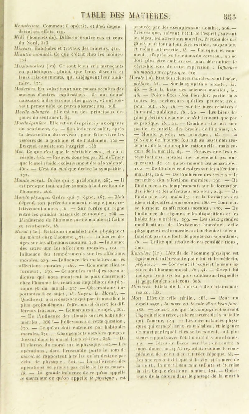 Mesmérisme Comment il opérait. et d’où dépen- daient ifa effets. 119. Midi (hommes du). Différence entre eux et ceux du Nord, 3i3. Mineurs. Habitudes et travaux «les mineurs, 410. Minutio monachi. Ce que c’était chez les moines* 3>4. Missionnaires (les) Ce sont leurs cris menaçants ou pathétiques , plutôt que leurs discoins et leurs raisonnements, qui subjuguent leur audi- toire, i;;. Modernes. En substituant aux causes occultes des anciens d’autres explications , ils ont donné naissance à des cireurs plus graves, et ont sou- vent personnifie de pures abstractions, 196. Moelle allongée Elle est un des principaux or- ganes du sentiment. Si. Moelle épiniere. Elle est un des principaux organes du sentiment, 84. — Son intluence suffit, après la destruction du cerveau , pour faire vivre les viscères de la poitrine et de i’abdonieu, 120 — En quoi consiste son intégrité , i36 Moi. Ce que c’est que le véritable moi, et où il réside, i ia. — Preuves données par M. deTrary que le moi réside exclusivement dans la volonté, 4âo. — C’est du moi que dérive la sympathie , 4 72. Monde moral. Ordre qui y prédomine, 2G7. — Il est presque tout entier soumis à lu direction de l'homme , 2C8. Monde physique. Ordre qui y lègne, 267. — D’où dépend son perfectionnement chaque jour, re- lativement à nous , ib — Sur l’ordre qui règne entre les grandes masses de ce monde , 268 — l.’inUuenre de l'homme sur ce monde est faible et très bornée, ib. Moral (le) Relations immédiates du physique et du mmal chez l'homme «^73. — Influence des âges sur les affections morales, 1 58 — Influence des sexes sur les affections morales , 191 — Influence des tempéraments sur les affections morales, 229. — Influence des maladies suc les affections morales , 266. — Comment elles se forment , 271». — Ce sont les m a lac) i es spasmo- diques qui nous montrent le plus clairement chez l'homme les relations immédiates du phy- sique et du niotal, 277 — Observations im- portantes à ce sujet, ib. Voyez la Morale. — Quelle est la circ onstance qui parait modifier le plus profondément l'effet 111010I direct des dif- ferents travaux. — Remarques à ce sujet, 3bi. — l)e l'influence des climats sur les habitudes morales , 366 '— Réflexions sur cette question , 370. — Ce qu'on doit entendre par habitudes morales, 3;i — Changements notables que pro- duisent dans le moral les phlliisies , .Iqâ —- Dr l’influence du moral sur le physique, .>2 — Ces operations, dont Pense mblc porte le nom (le moral. &c rappoitent a celles qu'on désigne par celui de physique . 3oi. — La différence îles operations ne pionvr pus celle de leurs « anses. ib. — La grande influence de ce qu’on appelle le moral sur ce qu’on «appelle le physique , est proqvéç par des exemples sans nombre, 5o6.— Preuves que, suivant l'état de l'esprit , suivant le-* idé«*s, 1rs aliénions morales, l'action des or- ganes peut tour à tour cire excitée , suspendue, et meme intervertie , ib — Pourquoi et com- ment , cl'api ès 1rs fonctions du cerveau , on ne doit plus cire embarrassé pour déterminer le véritable sens de cette expression : Influence du moral sur le physique, 19. Morale (In). Etat des sciences morales avant Locke, préface , 45. — Sur la sympathie morale , ib. 46 — Sur la base des sciences morales, ib., 48. — Points fixes d'où l'on doit partir dans toutes les recherches qu’elles peuvent avoir pour but , ib., ib — Sur les idées relatives à la monde publique , ib , 5o — Les biens les plus précieux de la vie ne s’obtiennent que par sa pratique, ib., âi. — Combien elle est une purlic essentielle des besoins de l'homme, ib. — Morale privée; ses principes, ib. — La physique de l’homme fournit les bases non seu- lement de la philosophie rationnelle , mais en- core delà morale, 87 — Preuves que les dé- terminations morales ne dépendent pas uni- quement de ce qu’on nomme les sensations , 102. — De l'influence des Ages sur les affections morales, 158. — De l’influence des sexes sur le caractère des affections morales, 191 — De l’iullucucc des tempéraments sur la formation des idées et des affections momies , 229. — De l'influence des maladies sur la formation des idées et des affections mornles, 2GG. — Comment se forment les affec tions morales , 270. — Do l'influence du 1 égime sur les dispositions et les habitudes morales , 299, — Les deux grandes modifii utious de l’existence humaine, celle physique et celle morale, se touchent et se con- fondent par mie foule de points correspondants, ib — Utilité qui résulte de ces considérations , 3oo. Moraliste (le) L’étude de l’homme physique est également intéressante pour lui et le médecin, préface, 57. — Comment il acquiert ln connais- sance de l'humms moral. ib , 44. — Ce qui lui indique les bases les plus solides sur lesquelles i) peui fppclcr s»s leçons, 3o8. Morsures Effets de la moi sure de certains ani- maux , 332. Mort Effet de celle sénile, 1G8. — Pour un esprit sage , la mort est le soir d’un beau jour, i83. — Sensations qui l’ac compagnent suivant Page où elle arrive, et le caractère de la maladie qui l’amène, 189 — Les circonstances physi- ques qui carac léi isent les maladies , et le genre de moi t par lequel elles se terminent, ont plu- sieurs rnppni ts avec Peint mural des moribonds, 1 i)(i — Liées de Baron sur !’:nt de rendre In mort douce, ai t qu’il regardait comme le rom- pléiuciit de celui d’en irlarder l'époque, ib,— Les anciens ont dit que si la vie est la mère de la nioit , la moi t. n son tour enfante et éternise lu vie. Ce que c’est que In mort. 42.4. — Opéra- tions de lu nature dans le passage de In mort à