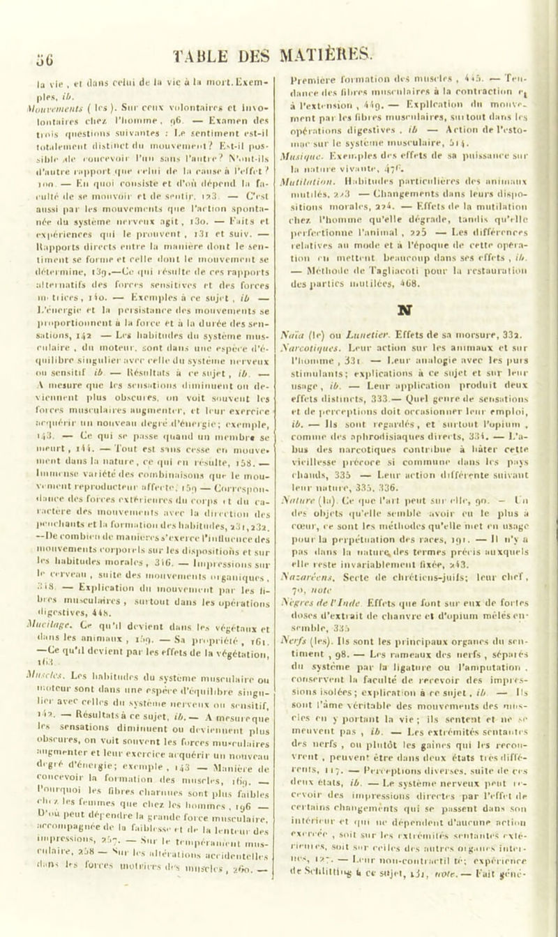 la vie , et dans celui de lu vie à lu mort. Exem- ples, ib. Mouvements ( les). Sur ceux volontaires et invo- lontaires chez l'homme, 96 — Examen des trois questions suivantes : Le sentiment est-il totalement distinct du mouvement? Est-il pos- sible ale concevoir l’un sans l’antre? N’ont-ils d’autre rapport que relui de la cause n l’effet ? mn — Ko quoi consiste et d’où dépend la fa- culté «le se mouvoir et «le sentir. i?,3 — C’est aussi par les mouvements que l’action sponta- née du système nerveux agit, i3o. — Faits et expériences qui le prouvent , i3i et suiv. — Rapports directs entre la manière dont le sen- timent se forme et celle dont le mouvement se détermine, i3q,—Ce qui résulte de ces rapports alternatifs des forces sensitives et des forces un tiices, i4o. — Exemples à ce sujet , ib — L’énergie et la persistance des mouvements se proportionnent u la force et à la durée des sen- sations, 142 — Les habitudes du système mus- culaire , du moteur, sont dans une espèce d'é- quilibre singulier avec celle du système nerveux ou sensitif ib — Résultats à ce sujet , ib. — \ mesure que les sensations diminuent ou de- viennent plus obscures, un voit souvent les forces musculaires augmenter, et leur exercice acquérir un nouveau degré d’énergie; exemple, 143. — Ce qui se passe quand un membre se meurt , i44. — Tout est sans cesse en niouve* nient duns la nature, ce qui en résulte, i58. — Immense variété des combinaisons que le mou- vement reproducteur affecte, i5q— Correspon- dance des forces extérieures du corps «t du ca- ractère des mouvements avec la direction des penchants et la formation des habitudes, 231,2.32. — De combien de maniérés s’exerce l'influence des mouvements eorpoiels sur les dispositions et sur les habitudes morales, 3iC. — Impressions sur le cerveau , suite des mouvements organiques, .îi.H — Explication du mouvement par les li- bres musculaires , surtout dans les opérations digestives, 44h. Mucilage. Ce qu’il devient dans les végétaux et dans les animaux, i.\q. — Sa propriété, tGi. —Ce qu’il devient par les effets de la végétation, Muscles. Les habitudes du système musculaire ou moteur sont dans une espèce d’équilibre singu- lier avec celles du système nerveux ou sensitif, ii?. — Résultats a ce sujet, ib. — A mesure que les sensations diminuent ou deviennent plus obscures, on voit souvent les forces musculaires augmenter et leur exercice acquérir un nouveau degré d’énergie; exemple, 143 — Manière de concevoir la formation des muscles, ib'q. Pourquoi les fibres charnues sont plus faibles H»< /. les femmes que chez les hommes . 196 — U ou peut dépendre la grande force musculaire, accompagnée de la faiblesse et de la lenteur des nu pressions, - Su, le tempérament ,„„s- riilnire, a38 — Sir les altérations accidentelles d..ns les forces motrices d»'s muscles, 2O0. — MATIÈRES. Première formation des muscles , 445. — Ten- dance des fibres musculaires a la contraction C| à l'extension , 449, — Explication du mnovr. ment par les fibres musculaires, sut tout dans les opérations digestives, ib — Action de l’esto- mac sur le système musculaire, 614. Musique. Exemples des effets «le sa puissance suc la nature vivante, 47*;« Mutilation. Habitudes particulières des animaux mutilés, a>3 — Changements dans leurs dispo- sitions morales, 2?4. — Effets de la mutilation chez l’homme qu’elle dégrade, tandis qu'elle perfectionne l’animal , 225 — Les différences relatives au mode et à l’époque de cette opera- tion en mettent beaucoup dans scs effets , ib. — Méthode de Tagliocoti pour la restauration des parties mutilées, 4G8. N iïaïa (\e) ou Lunetier. Effets de sa morsure, 332. Narcotiques. Leur action sur les animaux et sur l'homme , 331 — Leur analogie avec les puis stimulants; explications à ce sujet et sur leur usage, ib. — Leur application produit deux effets distincts, 333 — Quel genre «le sensations et de perceptions doit occasionner leur emploi, ib. —- Ils sont regardés, et surtout l’opium , comme «les aphrodisiaques directs, 334. — L’a- bus des narcotiques contribue à hâter celte vieillesse précoce si commune dans les pays chauds, 335 — Leur action différente suivant leur nature, 335, 336. Mature (la). Ce «pic l’art peut sur elle, 90. - l u des objets qu'elle semble avoir eu le plus a cœur, i*e sont les méthodes qu'elle met «*n usage pour la perpétuation des races, 191. — Il n’y a pas dans la nature, des termes précis auxquels ell«* reste invariablement fixée, >4.3. Nazaréens. Secte de chiétiens-juils; leur chef, 70, note Aïgrcs de VInde Effets que font sur eux de fortes doses d’extrait de chanvre et d'opium mêlés en- semble, 335 Nerfs (les). Ils sont les principaux organes du sen- timent , 98. — Les rameaux des nerfs , séparés du système par la ligature ou l’amputation . conservent la faculté de recevoir des impres- sions isolées; explication à rc sujet, ib — Ils sont l’ame véritable des mouvements des mus- cles en y portant la vie ; ils sentent et ne .*•<* meuvent pas , ib. — Les extrémités sentantes d»s nerfs , ou plutôt les gaines qui les rerou- vrent , peuvent être dans deux états très difl'é- rcnis, 117. — Perceptions diverses, suite «le ces deux états, ib. — Le système nerveux peut ,«•- cevoir «les impressions directes par l’effet «le certains changements qui se passent dans son intérieur et qui ne dépendent d’aucune action exercer , soit sur les extrémités sentantes r\lé- rieuics, soit sur celles des autres oig.mes intei- ucs, i>-, — Leur non-cootiactil té; expérience de Seiilittiikg u ce sujet, ijj, note.— Fait gêné-