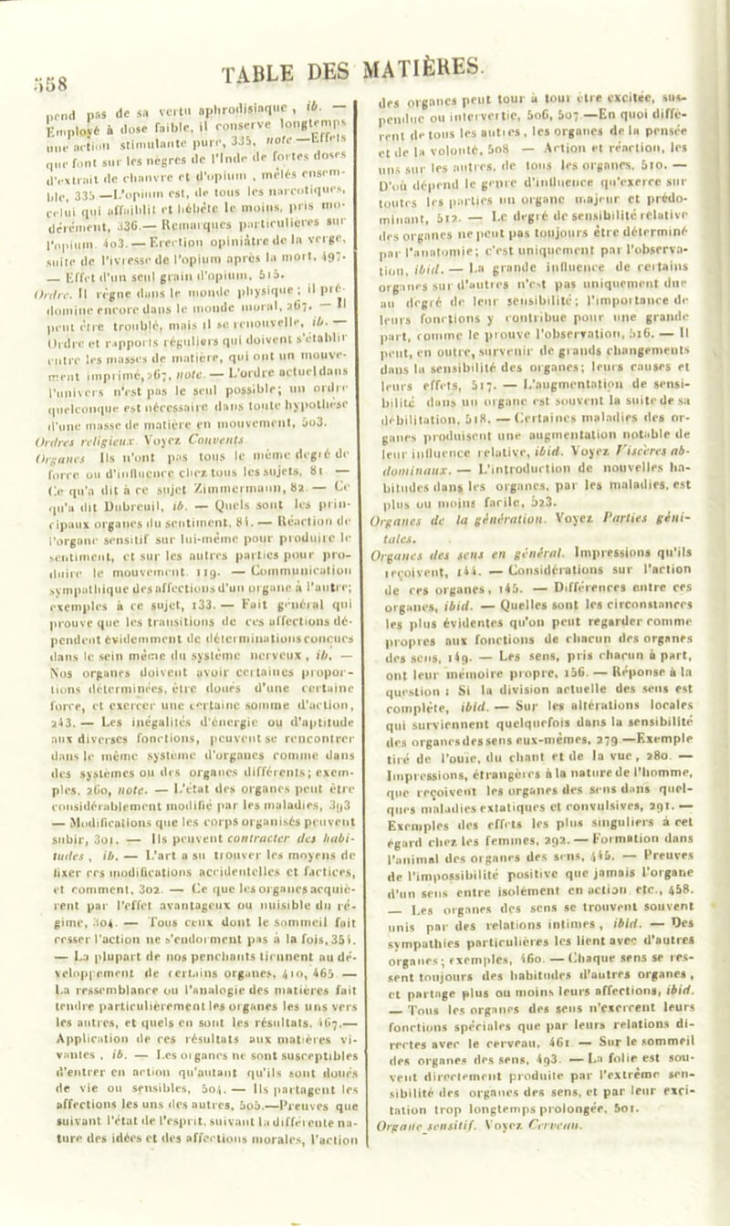 ;>58 ncnü pas de sa vert» aphrodisiaque , ib. — Employé à dose faible, il conserve \gnglemps mie action stimulante pure, 335, note —Effets que font sur les nègres de l'Inde de fortes doses d'extrait <le chanvre et (Tupium , mêlés rnsem- hlc, 335 — L'opium est, de tous les narcotiques, celui qui affaiblit et l.éliêtc le moins, pris mo- dérément, 336.— Remarques particulières »«r l'opium 4o3.— Erection opiniâtre de la verge, suite de l’ivresse de l’opium .après la mort, 497- — Effet d’un seul grain d’opium, bib. Ordre. Il règne duns le monde physique ; il pré domine encore dans le monde moral, >67. — *1 peut être troublé, mais il se renouvelle, ib. Ordre et rapports réguliers qui doivent s'établir ( litre les masses de matière, qui ont un mouve- ment imprimé,267, note. — L’ordre actueldans l’univers n’est pas le seul possible; un ordre quelconque est nécessaire dans toute hypothèse d’une masse de matière en mouvement, jo3. Ordres religieux Voyez Couvents Organes Ils n’ont pas tous le mcmcdegiéde force ou d’influcnce chez tous lessujets, 81 — Ce qu'a dit à re sujet Zimmermann, ba — Ce rjti’a dit Dtibreuil, ib. — Quels sont les prin- cipaux organes «lu sentiment, bi. — Réaction de l’organe sensitif sur lui-même pour produire le sentiment, et sur les autres parties pour pro- duire le mouvement 119. —Communication sympathique des affections d’un organe à l’autre; exemples à ce sujet, x33. — Fuit général qui prouve que les transitions «le ces affections dé- pendent évidemment de déterminations conçues dans le sein même du système nerveux , ib, — Nos organes doivent avoir certaines propor- tions déterminées, être doués d’une certaine force, et exercer une certaine somme d’action, 2-13. — Les inégalités d’énergie ou d’aptitude aux diverses fonctions, peuvent se rencontrer dans le même système d'organes comme dans îles systèmes ou des organes différents ; exem- ples. ?.Got note. — L’état des organes peut être considérablement modifié par les maladies, 3<j3 — Modifications que les corps organisés peuvent subir, 3oi. — Ils peuvent contracter des habi- tudes , ib. — L’art a su nouvel* les moyens de fixer res modifications accidentelles et factices, et comment, 3o?.. — Ce que les organes acquiè- rent par l’effet avantageux ou nuisible du ré- gime, 304. — Tous ceux dont le sommeil fuit cesser l’action ne s’endorment pas à la fois, 351. — La plupart de nos penchants tiennent au dé- veloppement «le certains organes, 410, 465 — La ressemblance ou l’analogie des matières fait tendre particulièrement les 01 ganes les uns vers les autres, et quels en sont les résultats. 41»7.— Application de ces résultats aux matières vi- vantes , ib. — Les 01 ganes ne sont susceptibles d’entrer en action qu'autant qu’ils sont doués de vie ou sensibles, 5o/,.— Ils partagent les affections les uns des autres, 5o5.—Preuves que suivant l’état de l’esprit, suivant la différente na- ture des idées et des affections morales, l’action des organes peut tour à tour être excitée, sus- pendue ou inlervertiC, 5oG, 5o;—En quoi diffè- rent de tous les auties, les organes delà pensée et de la volonté. 5o8 — Action et réaction, les uns sur les autres, de tous les organes. 5io. — D’où dépend le genre d’intliieuee qu’exerce sur toutes les parties un organe majeur et prédo- minant, 517. — Le degré de sensibilité relative des organes 11e peut pas toujours être déterminé par l'auntoniie; c'est uniquement par l’observa- tion, ibid.— La grande influence de certains organes SUI d’uuties n’e.>t pas uniquement due au degré de leur sensibilité; l'impoitance de leurs fonctions y contribue pour une grande part, comme le prouve l’observation, 5x6. — Il peut, en outre, survenir de grands changements dans la sensibilité des organes; leurs causes et leurs effets, 517. — L’nugmcntntion de sensi- bilité dans un organe est souvent la suite de sa débilitation, 5i8. —Certaines maladies des or- ganes produisent une augmentation notable de leur influence relative, ibid. Voyez Viscères ab- dominaux. — L’introduction de nouvelles ha- bitudes dans les organes, par les maladies, est plus ou moins facile, £>23. Organes de la génération. Voyez Parties géni- tales. Oignîtes lies sens en gélifiai. Impressions qu’ils ■eçoivent, t4i. — Considérations sur l'action lie res organes, r45. — Differentes entre ces organes, ibid. — Quelles sont les circonstances les plus évidentes qu'on peut regarder comme propres au* fonctions de chacun des organes des sens, 1(9. — Les sens, pris chacun à part, ont leur mémoire propre, i56. — Réponse à In question i Si la division actuelle des sens est complète, ibid. — Sur les altérations locales qui surviennent quelquefois dans la sensibilité des organesdessens eus-mèmes. 279—Exemple tiré de l'ouïe, du chant rt de la vue, 280 — Impressions, étrangères à la nature de l'homme, que reçoivent les organes des sens dans quel- ques maladies extatiques et convulsives, 291.— Exemples des effets les plus singuliers à cet égard cher, les femmes, 292. — Formation dans l'animal des organes des sens, 4*5. — Preuves de l’impossibilité positive que jnmais l'organe d'un sens entre isolément en action etc., 458. |,es organes des sens se trouvent souvent unis par des relations intimes , ibid. — Des sympathies particulières les lient avec d'autres organes; exemples, (Ko. —Chaque sens se res- sent toujours des habitudes d'autres organes , et partage plus ou moins leurs affections, ibid. Tous les organes des sens n’exercent leurs fonctions spéciales que par leurs relations di- rectes avec le cerveau, 46i — Sur le sommeil des organes des sens, 4q3. — La folie est sou* vent directement produite par l’extrême sen- sibilité des orgnnes des sens, et par leur exci- tation trop longtemps prolongée. 5oi. Organe sensitif. Voyez. Cerveau.