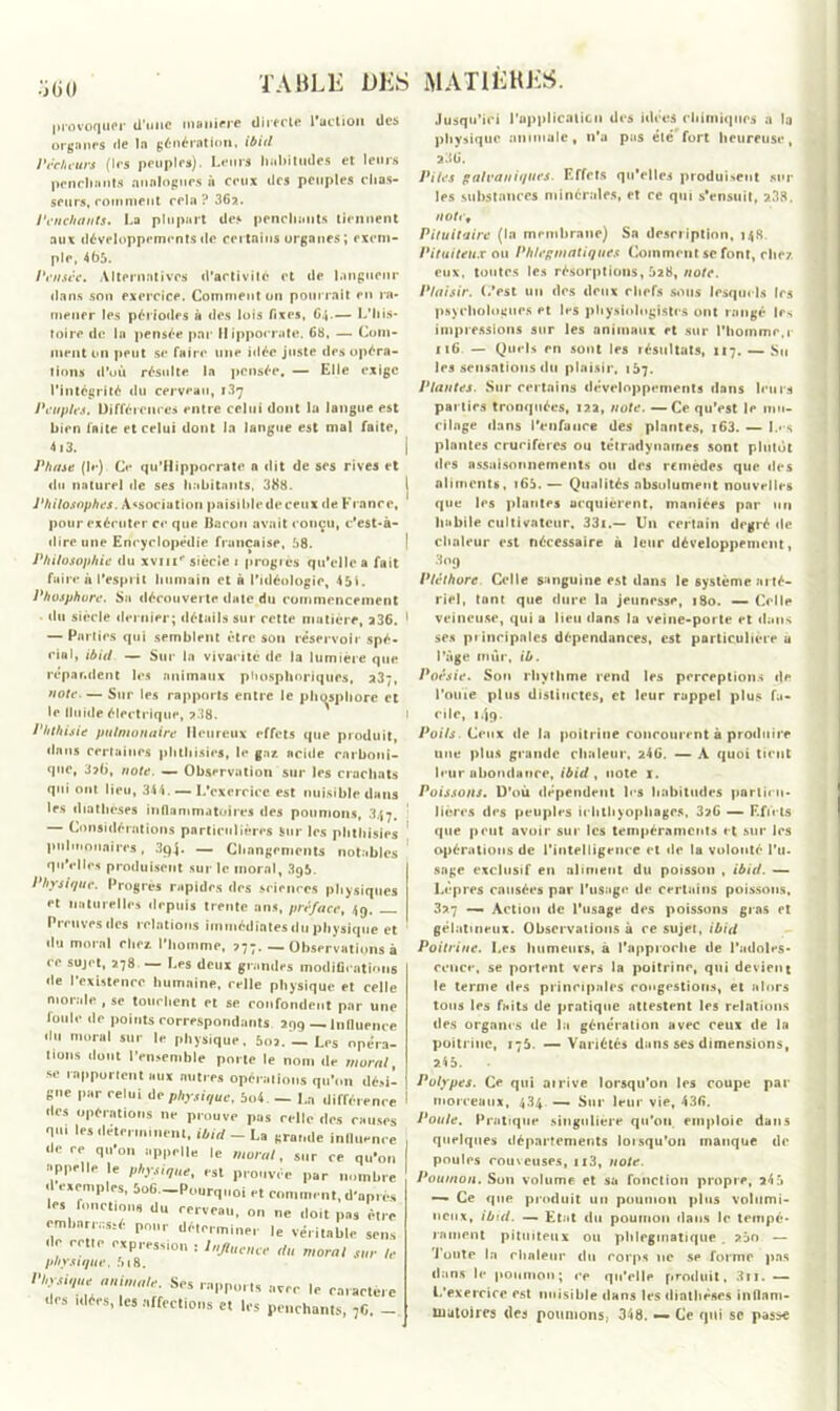 •j (i 0 provoquer d’une maniéré directe l'action des organes rie !n génération, ibid Pêcheurs (1rs peuples). Leurs habitudes et leurs penchants analogues à ceux ries peuples chas- seurs, comment cela? 36?.. Penchants» La plupart des penchants tiennent aux développements rie certains organes; exem- ple, 465. Pensée. Alternatives d’activité et de langueur dans son exercice. Comment on pourrait en ra- mener les périodes à des lois fixes, 64.— L’his- toire de la pensée par Hippocrate. 68, — Com- ment 011 peut se faire une idée juste des opéra- tions d’où résulte la pensée. — Elle exige l’intégrité du cerveau, 137 Peuples. Différences entre celui dont la langue est bien faite et celui dont la langue est mal faite, 4i3. Phase (le) Ce qu’ilippoerate a dit de ses rives et du naturel de ses habitants, 388. Philosophes. Association paisible de ceux de France, pour exécuter ce que Baron avait conçu, c'est-à- dire une Encyclopédie française, 58. Philosophie du xviii'* siècle 1 progrès qu’elle a fait faire à l’esprit humain et à l’idéologie, 451. Phosphore. Sa découverte date du commencement du siècle dernier; détails sur cette matière, 236. — Parties qui semblent être son réservoir spé- cial, ibid — Sur In vivacité de la lumière que répandent les animaux phosphoriques, 23;, note. — Sur les rapports entre le phosphore et le lluide électrique, 238. Phthisie pulmonaire Heureux effets que produit, dans certaines phthisies, le gaz acide carboni- que, 3?6, note. — Observation sur les crachats qui ont lieu, 344. — L’exercice est nuisible dans les diathèses inflammatoires des poumons, 347. — Considérations particulières Sur les phthisies pulmonaires, 3p4* — Changements notables qu’elles produisent sur le moral, 395. Physique. Progrès rapides des sciences physiques et naturelles depuis trente ans, préface, 49. Preuves des relations immédiates du physique et du moral chez l’homme, 277. — Observations à ce sujet, 278 — Les deux grandes modificatif de l’existence humaine, celle physique et cel morale , se touchent et se confondent par ui loule de points correspondants. 299 — Influen du moral sur le physique, 602. — Les opér fions dont l’ensemble porte le nom de mora -se rapportent aux autres opérations qu’on dé.« gne par celui de physique, 5o4. — La différen des opérations ne prouve pas celle des eaux qu. les déterminent, ibid - La «ramie influen de ce qu’on appelle le moral, sur ce qu’c appelle le physique, est prouvée par nomb d exemples, 5o6—Pourquoi et comment, d'apr les fonctions du cerveau, on ne doit pas èt embarrassé pour déterminer le véritable sei de cette expression : Influence du moral sur physique. 518. animal,, Scs rapports nvre le rnraete des idées, les affections et les penchants, 7C. I I Jusqu’ici l'application des idées chimiques a la physique animale, n’a pus été fort heureuse, 236. Piles galvaniques. Effets qu’elles produisent sur les substances minérales, et ce qui s'ensuit, 238. notef Pituitaire (la membrane) Sa description, 148. Pituiteux ou Ph/eginatiques Comment se font, chez eux, toutes les résorptions, 528, note. Plaisir, (/est un des deux chefs sous lesquels les psychologues et les physiologistes ont rangé les impressions sur les animaux et sur l’homme,r it6 — Quels en sont les résultats, 117. — Su les sensations du plaisir, 167. Plantes. Sur certains développements dans leurs parties tronquées, 122, note. —Ce qu’est le mu- cilage dans l’enfunre des plantes, i63. — I.*\s plantes crucifères ou tétradynames sont plutôt des assaisonnements ou des remèdes que des aliments, 165. — Qualités absolument nouvelles que les plantes acquièrent, maniées par un habile cultivateur, 33i.— U11 certain degré de chaleur est nécessaire à leur développement, 3oq Pléthore Celle sanguine est dans le système arté- riel, tant que dure la jeunesse, 180. — Celle veineuse, qui a lieu dans la veine-porte et dans ses principales dépendances, est particulière u l’âge mûr, ib. Poésie. Sou rhythme rend les perceptions de l’ouïe plus distinctes, et leur rappel plus fa- cile, 149. Poils Ceux de la poitrine concourent à produire une plus grande chaleur, 246. — A quoi tient leur abondance, ibid, note I. Poissons. D’où dépendent les habitudes particu- lières des peuples ichthyopbages, 3?6 — Effets que peut avoir sur les tempéraments et sur les opérations de l'intelligence et de la volonté l'u- sage exclusif en aliment du poisson , ibid. — Lèpres causées par l’usage de certains poissons, 3?7 — Action de l’usage des poissons gras et gélatineux. Observations à ce sujet, ibid Poitrine. Les humeurs, à l’approche de l’adoles- cence, se portent vers la poitrine, qui devient le terme des principales congestions, et alors tons les faits de pratique attestent les relations des organes de la génération avec ceux de la poitrine, 176. — Variétés dans ses dimensions, 245. Polypes. Ce qui ai rive lorsqu’on les coupe par morceaux, 434 — Sur leur vie, 436. Poule. Pratique singulière qu'oti emploie dans quelques départements lorsqu’on manque de poules couveuses, n3, note. Poumon. Son volume et sa fonction propre, 24 5 — Ce que produit un poumon plus volumi- neux, ibid. — Etat du poumon dans le tempé- rament pituiteux ou phlegmatique . ?5n — Tonte la chaleur du corps ne se forme pas dans le poumon; ce qu’elle produit, 3ri. — L’exercice est nuisible dans les diathèses inflam- matoires des pottiuons; 348. — Ce qui se passe