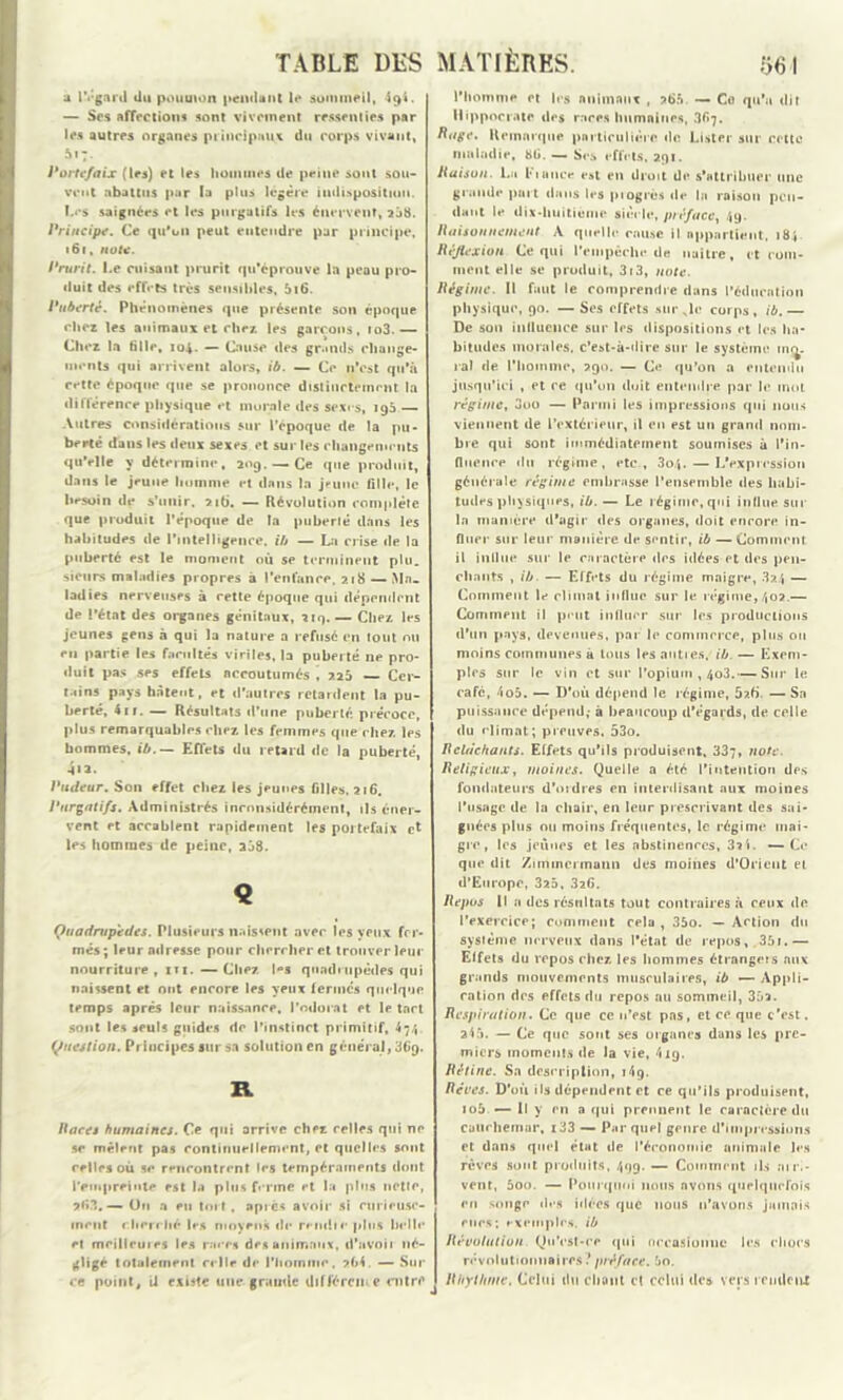 a regard du poumon pendant le sommeil, 49t. — Ses affections sont vivement ressenties par les autres organes principaux du corps vivant, 517. Portefaix (les) et les hommes de peine sont sou- vent abattus par la plus légère indisposition, ï.es saignées et les purgatifs les énervent, 238. Principe. Ce qu'on peut entendre par principe, 161, note. Prurit. Le cuisant prurit qu’éprouve la peau pro- duit des effets très sensibles, 5i6. Puberté. Phénomènes que présente son époque chez les animaux et chez les garçons, io3.— Chez la tille, 104. — Cause des grands change- ments qui arrivent alors, ib. — Ce n'est qu'à cette époque que se prononce distinctement la différence physique et morale des sexe s, 193 — Autres considérations sur l’époque de la pu- berté dans les deux sexes et sur les changements qu'elle y détermine, 20g. — Ce que produit, dans le jeune homme et dans la jeune fille, le besoin de s'unir. 216. — Révolution complète que produit l’époque de la puberté dans les habitudes de l’intelligence, ib — La crise de la puberté est le moment où se terminent plu. sieurs maladies propres à l’enfance, 218 — Ma- ladies nerveuses à cette époque qui dépendent de l’état des organes génitaux, 219.— Chez les jeunes gens à qui la nature a refusé en tout ou en partie les facultés viriles, la puberté 11e pro- duit pas ses effets nccoutumés , ?.25 Cer- tains pays hâtent, et d’autres retardent la pu- berté, 411. — Résultats d’une puberté précoce, plus remarquables chez les femmes que chez les hommes, ib. — Effets du retard de la puberté, 4»a. Pudeur. Son effet chez les jeunes filles, 216. l’urgatifs. Administrés inconsidérément, ils éner- vent et accablent rapidement les portefaix et les hommes de peine, a58. « Quadrupèdes. Plusieurs naissent avec les yeux fer- més; leur adresse pour chercher et trouver leur nourriture, xn. —Chez l°s quadrupèdes qui naissent et ont encore les yeux fermes quelque temps après leur naissance, l'odorat et le tact sont les seuls guides de l’instinct primitif, 47/, Question. Principes sur sa solution en général, 36g. R Hurej humaines. Ce qui arrive chez celles qui ne se mêlent pas continuellement, et quelles sont celles où se rencontrent les tempéraments dont l'empreinte est la plus ferme et la pins nctie, *63. — On a eu tort, après avoir si curieuse- ment cherché les moyens de rendie plus belle et mcillcuies les races des animaux, d’avoil né- gligé totalement celle de l’iioinmc, ?(><. — Sur ce point, il existe une grande différente entre l’homme et les animaux , at>5. — Cfl qu’a dit Hippocrate des races humaines, 367. Rage. R oinnrque particulière «le Lister sur celte maladie, bü. — Ses effets, agi. Raison. La Fiance t**»t en droit d«* s’attribuer une grande part tlans les pi ogres «le la raison pen- dant le dix-huitième siècle, préface, 49. Raisonnement A quelle cause il appartient, 184. Réflexion Ce qui l’empêche de naître, et com- ment elle se produit, 3i3, note. Régime. Il faut le comprendre dans l’éducation physique, 90. —Ses effets suc xle corps, ib.— De son influence sur l«*s dispositions et les ha- bitudes morales, c’est-à-dire sur le système nui- rai de l’homme, 290. — C«r qu’on a entendu jusqu’ici , et ce qu'on «luit entendre par le mot régime, Duo — Parmi les imprt'ssioos qui nous viennent de l'extérieur, il en est un grand nom- bre qui sont immédiatement soumises à l’in- fluence du régime, etc., 3o4. —L'expression générale régime embrasse l’ensemble des habi- tudes physiques, ib. — Le régime, qui influe sur la manière d’agir «les organes, doit encore in- fluer sur leur manière d«* sentir, ib — Comment il influe sur le caractère des idées et des pen- chants , ib. — Effets du régime maigre, 324 — Comment le climat influe sur le r«:gime, 402.— Comment il peut influer sur les productions d'un pays, devenues, par le commerce, plus ou moins communes à tous les autres, ib. — Exem- ples sur le vin et sur l’opium , 403.— Sur le cafc, 4o5. — D’où dépend le régime, 5?.b — Sa puissance dépend; à beaucoup d’égards, de celle du climat; preuves, 53o. Relâchants. Effets qu’ils produisent. 337, note. Religieux, moines. Quelle a été l'intention des fondateurs d’ordres en interdisant aux moines l’usage de la chair, en leur prescrivant des sai- gnées plus ou moins fréquentes, le régime mai- gre, les jeûnes et les abstinences, 3*4. —Ce que dit Zimmermann des moines d’Orient et d’Europe, 325, 32G. Repus 11 a des résultats tout contraires à ceux de l’exercice; comment cela , 35o. — Action du système nerveux dans l'état de repos, 35r.— Effets du repos chez les hommes étrangers aux grands mouvements musculaires, ib — Appli- cation des effets du repos au sommeil, 35a. Respiration. Ce que ce n’est pas, et ce que c’est. 245. — Ce que sont ses organes dans les pre- miers moments «le la vie, 419. Rétine. Sa description, 14g. Rêves. D’où ils dépendent et ce qu’ils produisent, io5 — Il y en a qui prennent le caractère du cauchemar, i33 — Par quel genre d’impressions et dans quel état «le l'économie animale les rêves sont produits, 499- — Comment ils ai ri- vent, 5oo. — Pourquoi nous avons quelquefois en songe des filées que nous n’avons jamais eues; exemples, ib Révolution QuVst-ce qui occasionne les chocs révolutionnaires? préface. 5o. R h y l h me. Celui du chant cl celui des vers remleuX