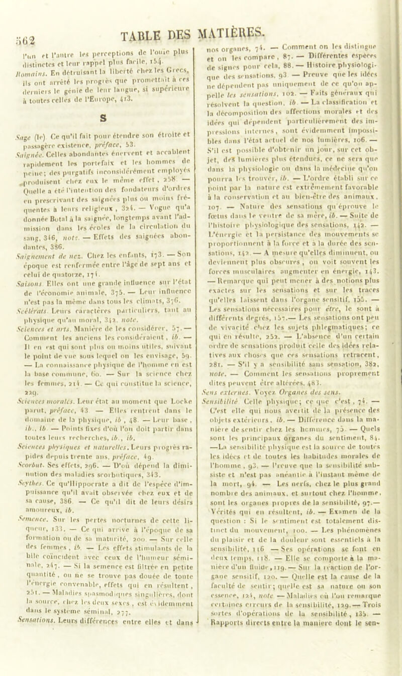 o 62 l’un et l'antre les perceptions de l’ouïe plus distinctes et leur rappel plus facile, «M- Homains. En détruisant la liberté chezles Grecs, ils ont arrêté les progiès que promettait n rrs derniers le génie de leur langue, si supérieure à toutes celles de l’Europe, 4j3. S Sage (le) Ce qu’il fait pour étendre son étroite et passagère existence, préface, 53. Saignée. Celles abondantes énervent et accablent rapidement les portefaix et les liommcs de peine; des purgatifs inconsidérément employés .produisent clic/, eux le même effet , 258 Quoi le a été l'intention des fondateurs d’ordres en prescrivant des saignées pinson moins fré- quentes h leurs religieux , 3?.4. — Vogue qu’a donnée Butnl à la saignée, longtemps avant l’ad- mission dans les écoles de la circulation du sang, 316, note. — Effets des saignées abon- dantes, 336. Saignement de nez. Chez, les enfants, 173. — Son époque est renfermée entre l’âge de sept ans et relui de quatorze, 17!. Saisons Elles ont une grande inlluence sur l’état de l’économie animale, 375. — Leur influence 11’est pas la même dans tous les climats, 376. Scélérats Leurs caractères particuliers, tant an physique qu’au moral, 34*. note. Sciences et arts. Manière de les considérer, 57.— Comment les anciens les considéraient, il*. — Il en est qui sont plus ou moins utiles, suivant le point de vue sous lequel on les envisage, 5q. — La connaissance physique de l'hominr en est la hase commune, (io. — Sur la science chez les femmes, ai l — Ce qui constitue la science, 22(). Sciences morales. Leur état au moment que Locke parut, préface, 43 — Elles rentrent dans le domaine «le la physique, ib , 48 — Leur base , ib., ib — Points fixes d’où l’on doit partir dans toutes leurs recherches, ib., ib. Sciences physiques et naturelles. Leurs progrès ra- pides depuis tiente ans. préface, 4q. Scorbut. Ses effets, 296. — D’où dépend la dimi- nution des maladies scorbutiques, 343. Scythes. Ce qu’ilipporrate a dit de l’espèce d’im- puissance qu’il avait obseivée chez eux et de sa cause, 386 — Ce qu’il dit de leurs désirs amoureux, ib. Semence. Sur les pertes nocturnes de cette li- queur, 133. — Ce qui nrrive à l’époque de sa formation ou de sa maturité, 200 — Sur celle des femmes, ib. — Les effets stimulants de la bile coïncident avec ceux de l’humeur sémi- nale, 247. — Si la semence est filtrée en petite quantité , ou ne se trouve pas douée de tonte 1 énergie convenable, effets qui en résultent , 25t. Maladies spasmodiques singulières, dont la source, riiez les deux sexes , est é\idcmmenl dans le système séminal, 277. Sensations. Leurs différences entre elles et dans nos organes, 74. — Comment on les distingue et 011 les compare, 87.— Différentes espères de signes pour rein, 88.— Histoire physiologi- que des sensations. 93 — Preuve que les idées ne dépendent pas uniquement de ce qu’on ap- pelle les sensations, 102. — Faits généraux qui résolvent la question, ib — La classification et la décomposition des affrétions morales et des idées qui dépendent particulièrement des im- pressions internes, sont évidemment impossi- bles dans l’état actuel île nos lumières, 106. — S’il est possible d’obtenir un jour, sur cet ob- jet, de? lumières plus étendues, ce ne sera que dans la physiologie ou dans la médecine qu'011 pourra 1rs trouver, ib. —L’ordre établi sur ce point par la nature est extrêmement favorable à la conservation et au bien-être des animaux. 107. — Nature des sensations qu éprouve le fœtus dans le ventre de sa mère, ib. — Suite de l’Iiistoiie physiologique des sensations, 142. — l.’énergie et la persistance des mouvements sc proportionnent à la force et à la durée des sen- sations, 142 — A mesure qu'elles diminuent, ou deviennent plus obscures , 011 voit souvent les forces musculaires augmenter en énergie, 14.!. — Heinarque qui peut mener à des notions plus exactes sur les sensations et sur les traces qu’elles laissent dans l’organe sensitif, i55. — Les sensations nécessaires pour étrey le sont à différents degrés, id*:.— Les sensations ont peu de vivacité chez les sujets plilrginatiques; rc qui eu résulte, 252. — L’absence d’un rertain ordre de sensations produit celle îles idées rela- tives aux choses que res sensations retracent, 281. — S’il y n sensibilité suiis sensation, 382, note. — Comment les sensations proprement dites peuvent être altérées, 48 L Sens externes. Voyez Organes des sens. Sensibilité Celle physique; ce que c'est ,7!. — C'est elle qui nous avertit de la présence des objets extérieurs, ib.— Différence dans la ma- nière de sentir chez les licmuirs, 70- — Quels sont les principaux organes du sentiment, 84. —La sensibilité physique est la source de toutes les idées et de toutes les habitudes morales de l’homme , 93. — l’reuve que la sensibilité sub- siste et 11’est pas anéantie à l’instant même de la mort, 94. — Les nerfs, chez le plus grand nombie des animaux, et surtout chez l’homme, sont les organes piopres de la sensibilité, 97.— Vérités qui en résultent, ib. — Examen de lu question : Si le sentiment est totalement dis- tinct du mouvement, 100. — Les phénomènes du plaisir et de la douleur sont essentiels à la sensibilité, 116 —Ses opérations se font en «leux temps, 118. — Elle se comporte à la ma- nière d’un fluide ,119.— Sur la icaetionde l'or- gane sensitif, 120. — Quelle est la cause de la faculté de sentir; quelle est sa nature ou son essence, 12I, note — Maladies où l’on remarque certaines cireurs de la sensibilité, 129.—Trois sortes d’opérations de lu sensibilité , i35- — Hapports directs entre la manière dont le sen*