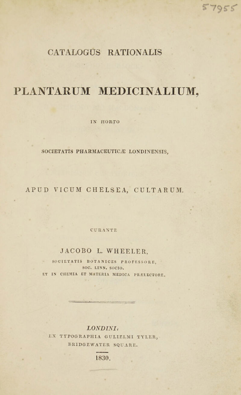 CATALOGUS RATIONALIS IN HORTO SOCIETATIS PHARMACEUTIC/E LONDINENSIS, APUD VICUM CHELSEA, CULTARUM. CURANTE JACOBO L. WHEELER, SOCIETATIS BOTANICES PROFESSORE, SOC. LINN., SOCIO. ET IN CHEMIA ET MATERIA MEDICA PRAELECTORE, LONDINI: LX TYPOGRAPHIA GULIELMI TYLER, BRIDGEWATER SQUARE. 1830. $7955