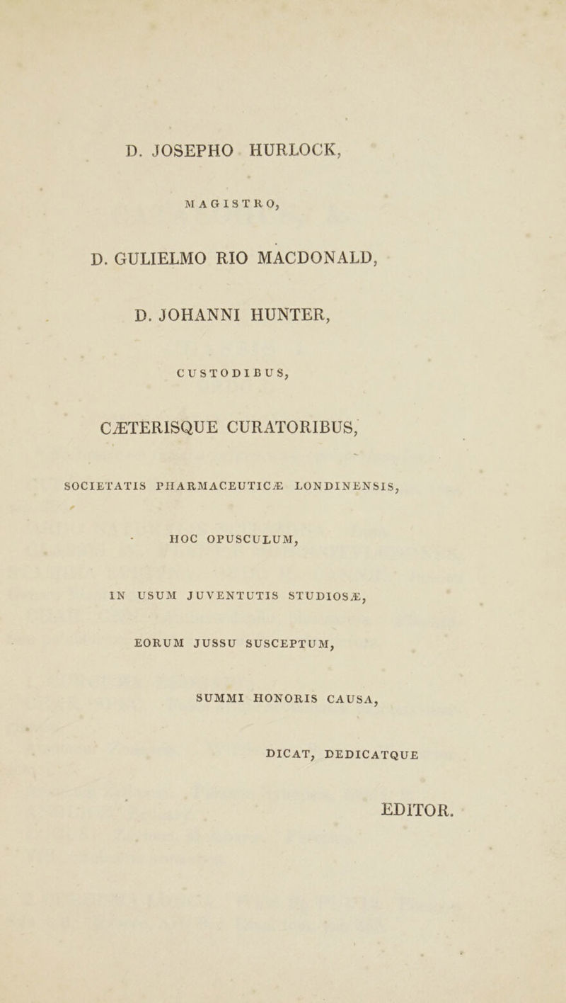 D. JOSEPHO . HURLOCK, MAGISTRO, D. GULIELMO RIO MACDONALD, D. JOHANNI HUNTER, CUSTODIBUS, CJETERISQUE CURATORIBUS, SOCIETATIS PHARMACEUTIC/E LONDINENSIS, HOC OPUSCULUM, IN USUM JUVENTUTIS STUDIOSZ, EORUM JUSSU SUSCEPTUM, SUMMI HONORIS CAUSA, DICAT, DEDICATQUE EDITOR.