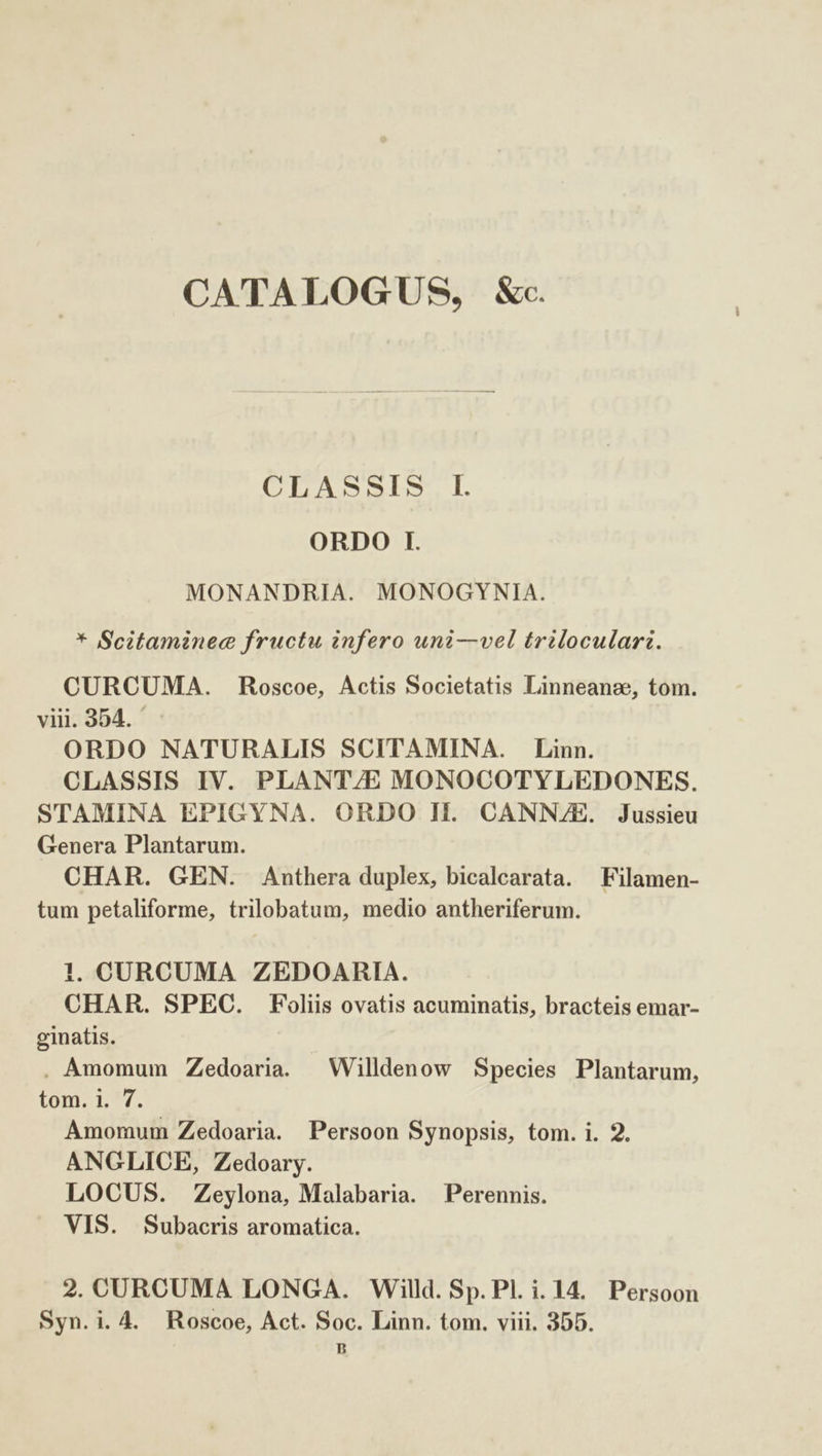 CATALOGUS, &amp;c. CLASSIS Il. ORDO I. MONANDRIA. MONOGYNIA. * Scitaminece fructu infero uni—vel triloculari. CURCUMA. Roscoe, Actis Societatis Linneanz, tom. viii. 354. ORDO NATURALIS SCITAMINA. Linn. CLASSIS IV. PLANT/E MONOCOTYLEDONES. STAMINA EPIGYNA. ORDO II. CANNZE. Jussieu Genera Plantarum. CHAR. GEN. Anthera duplex, bicalcarata. —Filamen- tum petaliforme, trilobatum, medio antheriferum. 1. CURCUMA ZEDOARIA. CHAR. SPEC. Foliis ovatis acuminatis, bracteis emar- ginatis. . Amomum Zedoaria. — Willdenow Species Plantarum, tom. 1. 7. Amomum Zedoaria. Persoon Synopsis, tom. i. 2. ANGLICE, Zedoary. LOCUS. Zeylona, Malabaria. Perennis. VIS. Subacris aromatica. 2. CURCUMA LONGA. Willd. Sp. Pl. i. 14. Persoon Syn.i. 4. Roscoe, Act. Soc. Linn. tom. viii. 355. LH