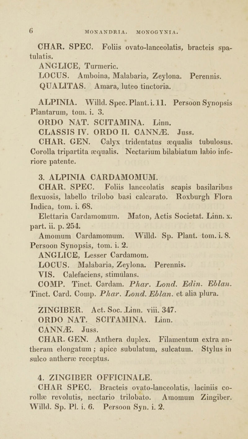 CHAR. SPEC. Foliis ovato-lanceolatis, bracteis spa- tulatis. | ANGLICE, Turmeric. LOCUS. Amboina, Malabaria, Zeylona. Perennis. QUALITAS. Amara, luteo tinctoria. ALPINIA. Willd. Spec. Plant.i.11. Persoon Synopsis Plantarum, tom. 1. 3. ORDO NAT. SCITAMINA. Linn. CLASSIS IV. ORDO Il. CANNZE. Juss. CHAR. GEN. Calyx tridentatus sequalis tubulosus. Corolla tripartita &amp;equalis. Nectarium bilabiatum labio infe- riore patente. 3. ALPINIA CARDAMOMUM. CHAR. SPEC. Foliis lanceolatis scapis basilaribus flexuosis, labello trilobo basi calearato. Roxburgh Flora Indica, tom. 1. 68. Elettaria Cardamomum. — Maton, Actis Societat. Linn. x. part. ii. p. 254. Amomum Cardamomum. Willd. Sp. Plant. tom. i. 8. Persoon Synopsis, tom. i. 2. ANGLICE, Lesser Cardamom. LOCUS. Malabaria, Zeylona. Perennis. VIS. Calefaciens, stimulans. COMP. Tinct. Cardam. Par. Lond. Edin. Eblan. Tinct. Card. Comp. PAar. Lond. Eblan. et alia plura. ZINGIBER. Act. Soc. Linn. viii. 347. ORDO NAT. SOITAMINA. Linn. CANNE. Juss. CHAR. GEN. Anthera duplex. Filamentum extra an- theram elongatum ; apice subulatum, sulcatum. Stylus in sulco antherze receptus. 4. ZINGIBER OFFICINALE. CHAR SPEC. Bracteis ovato-lanceolatis, laciniis co- rolle revolutis, nectario trilobato. ^ Amomum Zingiber. Willd. Sp. Pl. i. 6. Persoon Syn. i. 2.