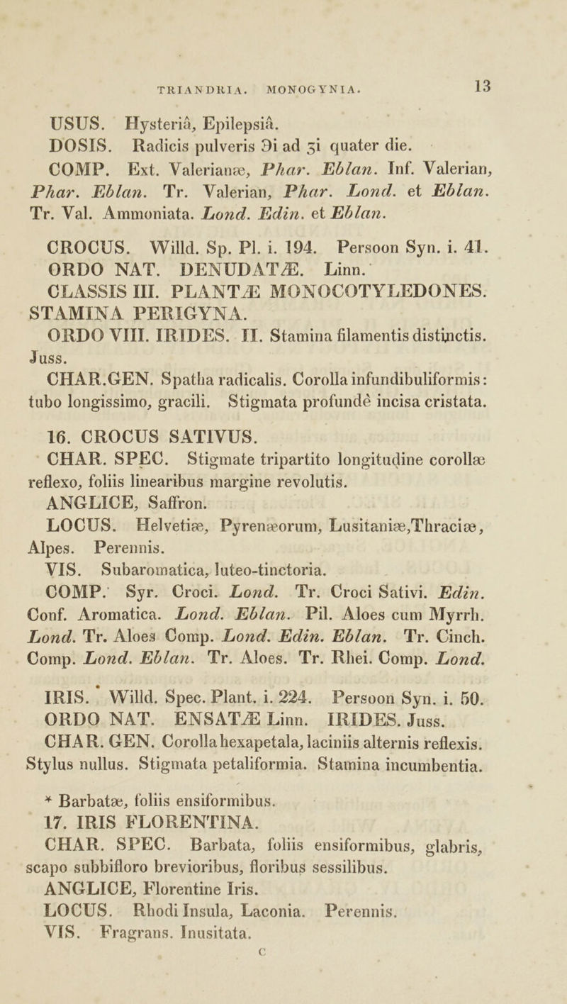 USUS. Hysterià, Epilepsià. DOSIS. Radicis pulveris 9i ad 51 quater die. COMP. Ext. Valeriano, PAhar. Eblan. Inf. Valerian, Phar. Eblan. 'Tr. Valerian, Phar. Lond. et Ebían. Tr. Val. Ammoniata. Lond. Edin. et Eblan. CROCUS. Willd. Sp. Pl. i. 194. Persoon Syn. i. 41. ORDO NAT. DENUDAT//&E. Linn. CLASSIS III. PLANT/E MONOCOTYLEDONES. STAMINA PERIGYNA. ORDO VIII. IRIDES. IT. Stamina filamentis distinctis. Juss. CHAR.GEN. Spatha radicalis. Corolla infundibuliformis: tubo longissimo, gracili. Stigmata profundé incisa cristata. 16. OROCUS SATIVUS. CHAR. SPEC. Stigmate tripartito longitudine corollae reflexo, foliis linearibus margine revolutis. ANGLICE, Saffron. LOCUS. Helvetize, Pyreneorum, Lusitanize,Thraciee, Alpes. Perennis. VIS. Subaromatica, luteo-tinctoria. COMP. Syr. Croci. Lond. Pr. Croci Sativi. Ediz. Conf. Aromatica. Lond. Ebían. Pil Aloes cum Myrrh. Lond. 'Tr. Aloes Comp. Lond. Edin. Eblan. Tr. Cinch. Comp. Lond. Eblan. 'Tr. Aloes. 'Tr. Rhei. Comp. Load. IRIS. ' Willd. Spec. Plant. i.224. Persoon Syn. i. 50. ORDO NAT. ENSAT/E Linn. IRIDES. Juss. CHAR. GEN. Corolla hexapetala, laciniis alternis reflexis. Stylus nullus. Stigmata petaliformia. Stamina incumbentia. * Barbatze, foliis ensiformibus. 17. IRIS FLORENTINA. CHAR. SPEC. Barbata, folis ensiformibus, glabris, scapo subbifloro brevioribus, floribus sessilibus. ANGLICE, Florentine Íris. LOCUS. RhodiInsula, Laconia. Perennis. VIS. | Fragrans. Inusitata. C€