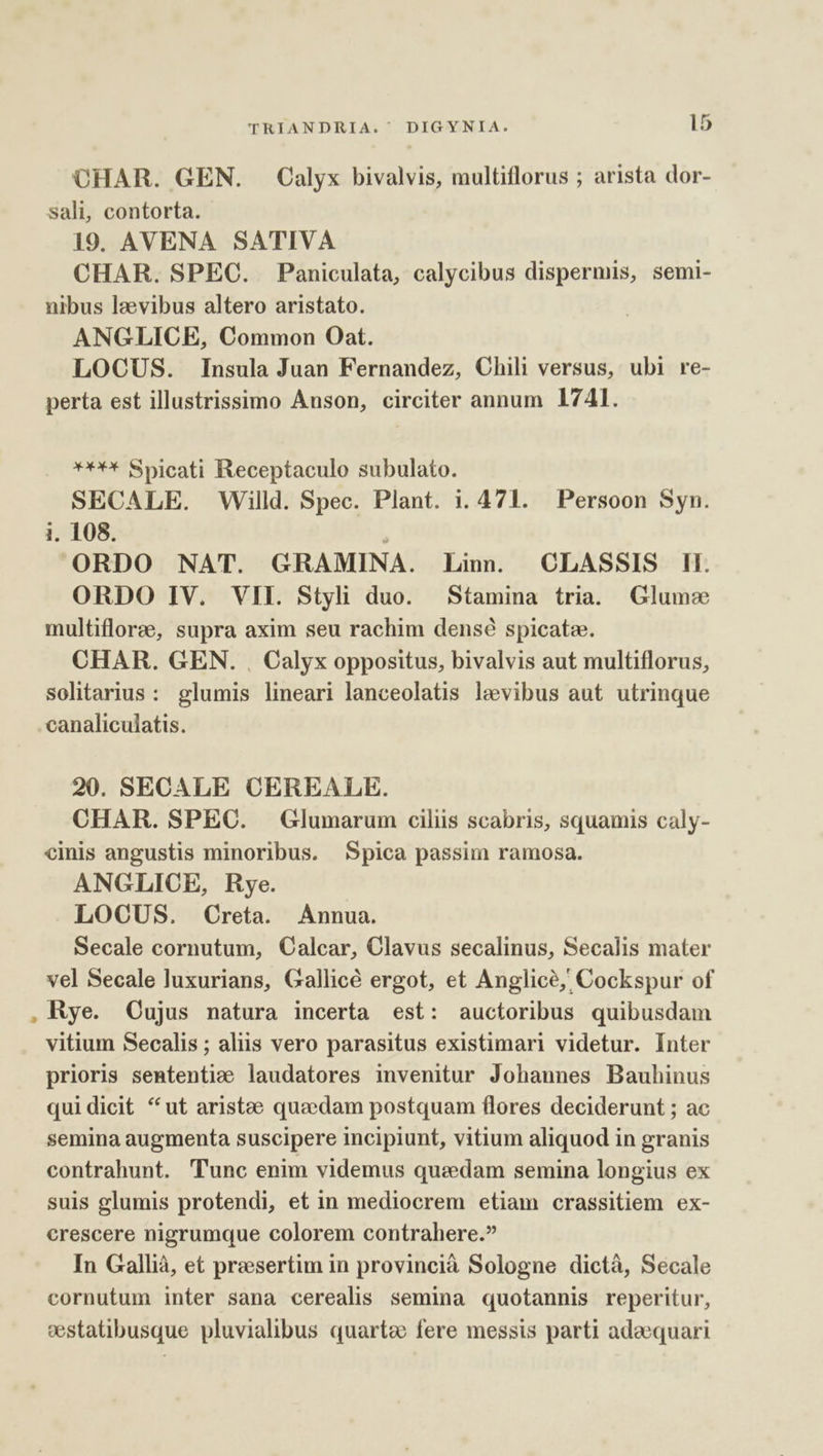 CHAR. GEN. Calyx bivalvis, multiflorus ; arista dor- sali, contorta. 19. AVENA SATIVA CHAR. SPEC. Paniculata, calycibus dispermis, semi- nibus lzevibus altero aristato. ANGLICE, Common Oat. LOCUS. Insula Juan Fernandez, Chili versus, ubi re- perta est illustrissimo Anson, circiter annum 1741. € Spicati Receptaculo subulato. SECALE. Willd. Spec. Plant. 1. 471. Persoon Syn. i. 108. ORDO NAT. GRAMINA. Linn. CLASSIS Il. ORDO IV. VII. Styli duo. Stamina tria. Glume multifloree, supra axim seu rachim densé spicatz. CHAR. GEN. , Calyx oppositus, bivalvis aut multiflorus, solitarius: glumis lineari lanceolatis levibus aut utrinque canaliculatis. 20. SECALE CEREALE. CHAR. SPEC. Glumarum ciliis scabris, squamis caly- cinis angustis minoribus. Spica passim ramosa. ANGLICE, Rye. LOCUS. Creta. Annua. Secale cornutum, Calcar, Clavus secalinus, Secalis mater vel Secale luxurians, Gallicé ergot, et Anglice, Cockspur of Rye. Oujus natura incerta est: auctoribus quibusdam vitium Secalis ; aliis vero parasitus existimari videtur. Inter prioris sententie laudatores invenitur Johannes Bauhinus quidicit *ut aristee quaedam postquam flores deciderunt ; ac semina augmenta suscipere incipiunt, vitium aliquod in granis contrahunt. Tunc enim videmus quadam semina longius ex suis glumis protendi, et in mediocrem etiam crassitiem ex- crescere nigrumque colorem contrahere.? In Gallià, et presertim in provincià Sologne dictà, Secale cornutum inter sana cerealis semina quotannis reperitur, sestatibusque pluvialibus quarto fere messis parti adaequari