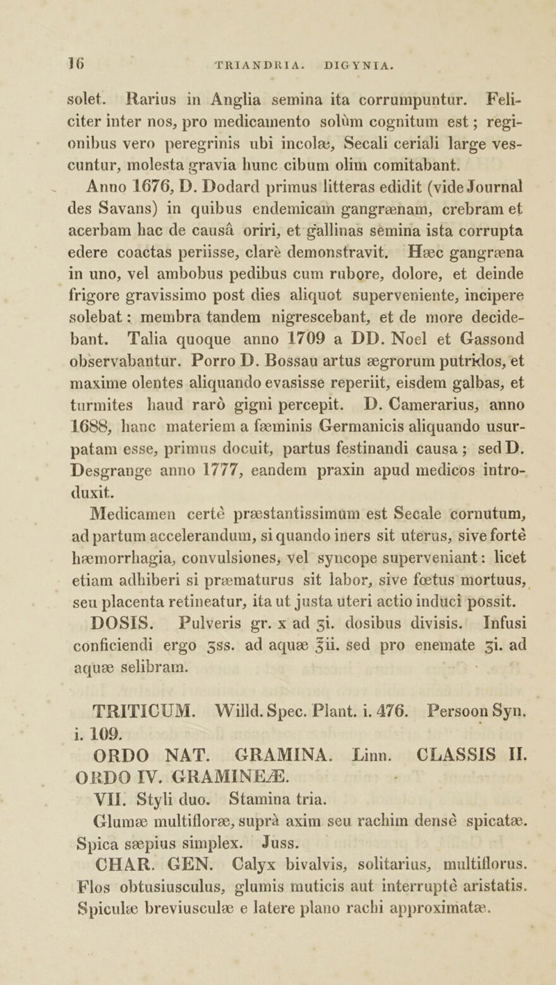 solet. Rarius in Anglia semina ita corrumpuntur. Feli- citer inter nos, pro medicamento solüm cognitum est; regi- onibus vero peregrinis ubi incole, Secali ceriali large ves- cuntur, molesta gravia hunc cibum olim comitabant. Anno 1676, D. Dodard primus litteras edidit (vide Journal des Savans) in quibus endemicam gangrenam, crebram et acerbam hac de causá oriri, et gallinas semina ista corrupta edere coactas periisse, claré demonstravit. Ic gangrena in uno, vel ambobus pedibus cum rubore, dolore, et deinde frigore gravissimo post dies aliquot. superveniente, incipere solebat : membra tandem nigrescebant, et de more decide- bant. Talia quoque anno 1709 a DD. Noel et Gassond observabantur. Porro D. Bossau artus zegrorum putridos, et maxime olentes aliquando evasisse reperiit, eisdem galbas, et turmites haud raró gigni percepit. D. Camerarius, anno 1688, hanc materiem a feeminis Germanicis aliquando usur- patam esse, primus docuit, partus festinandi causa ; sed D. Desgrange anno 1777, eandem praxin apud medicos intro- duxit. Medicamen certé prestantissimum est Secale cornutum, ad partum accelerandum, si quando iners sit uterus, sive forté heemorrhagia, convulsiones, vel syncope superveniant: licet etiam adhiberi si preematurus sit labor, sive foetus mortuus, seu placenta retineatur, ita ut justa uteri actio induci possit. DOSIS. Pulveris gr. x ad zi. dosibus divisis. Infusi conficiendi ergo 3ss. ad aqua 3ii. sed pro enemate 5i. ad aquae selibram. TRITICUM. . Willd. Spec. Plant. i.476. Persoon Syn. i. 109. ORDO NAT. GRAMINA. Lin. | CLASSIS Il. ORDO IV. GRAMINEZ/E. VII. Styli duo. Stamina tria. Glumze multifloree, suprà axim. seu rachim densé spicate. Spica seepius simplex. Juss. CHAR. GEN. Calyx bivalvis, solitarius, multiflorus. Flos obtusiusculus, glumis muticis aut. interrupté aristatis. Spicule breviuscule e latere plano rachi approximate.
