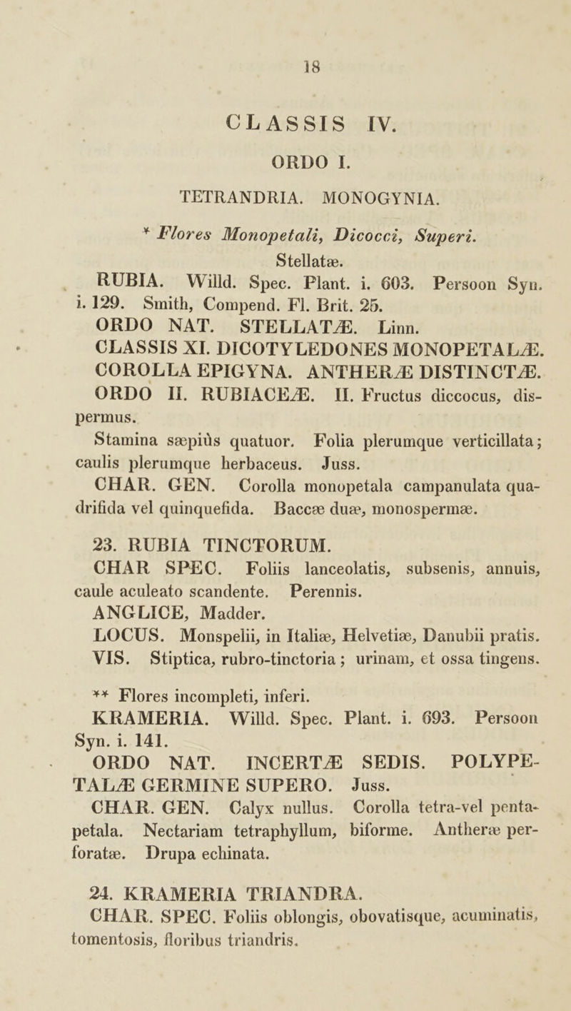 CLASSIS IV. ORDO I. TETRANDRIA. MONOGYNIA. * Flores Monopetali, Dicocci, Superi. Stellatae. , RUBIA. Willd. Spec. Plant. i. 603. Persoon Syn. 1.129. Smith, Compend. Fl. Brit. 25. ORDO NAT. STELLAT/E. Linn. CLASSIS XI. DICOTY LEDONES MONOPETALJE. COROLLA EPIGYNA. ANTHER/E DISTINCTZE. ORDO II. RUBIACHEZE. IE Fructus diccocus, dis- permus. Stamina sepiüs quatuor. Folia plerumque verticillata ; caulis plerumque herbaceus. Juss. CHAR. GEN. Corolla monopetala campanulata qua- drifida vel quinquefida. Baccee duz, monospermae. 23. RUBIA TINCTORUM. CHAR SPEC. Folis lanceolatis, subsenis, annuis, caule aculeato scandente. —Perennis. ANGLICE, Madder. LOCUS. Monspelii, in Italie, Helvetioe, Danubii pratis. VIS. Stiptica, rubro-tinctoria; urinam, et ossa tingens. ** Flores incompleti, inferi. KRAMERIA. Willd. Spec. Plant. 1i. 693. Persoon Syn. i. 141. ORDO NAT. INCERT/E SEDIS. POLYPE- TAL/E GERMINE SUPERO. Juss. CHAR. GEN. Calyx nullus. Corolla tetra-vel penta- petala. Nectariam tetraphyllum, biforme. Anther: per- forate. Drupa echinata. 21. KRAMERIA TRIANDRA. CHAR. SPEC. Foliis oblongis, obovatisque, acuminatis, tomentosis, floribus triandris.