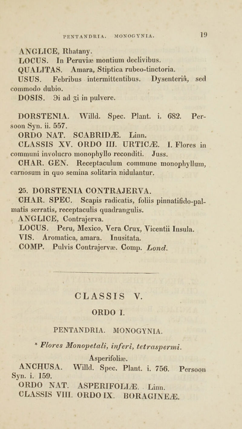 ANGLICE, Rhatany. LOCUS. In Peruvie montium declivibus. QUALITAS. Amara, Stiptica rubeo-tinctoria. USUS. Febribus intermittentibus. — Dysenterià, sed commodo dubio. DOSIS. 9i ad zi in pulvere. DORSTENIA. Willd. Spec. Plant. i. 682. Per- soon Syn. ii. 557. ORDO NAT. SCABRIDZE. Linn. CLASSIS XV. ORDO IIl. URTIC/E. I. Flores in communi involucro monophyllo reconditi. Juss. CHAR. GEN. Receptaculum commune monophyllum, carnosum in quo semina solitaria nidulantur. 25. DORSTENIA CONTRAJERVA. CHAR. SPEC. Scapis radicatis, foliis pinnatifido-pal- matis serratis, receptaculis quadrangulis. . ANGLICE, Contrajerva. LOCUS. Peru, Mexico, Vera Crux, Vicentii Insula. VIS. Aromatica, amara. [nusitata. COMP. Pulvis Contrajerve. Comp. Lond. CLASSIS V. ORDO I. PENTANDRIA. MONOGYNIA. * Flores Monopetali, inferi, tetraspermi. Asperifolize. ANCHUSA. Willd. Spec. Plant. i. 756. Persoon Syn. i. 159. | ORDO NAT. ASPERIFOLUE. . Linn. CLASSIS VIII. ORDOIX. BORAGINEJE.