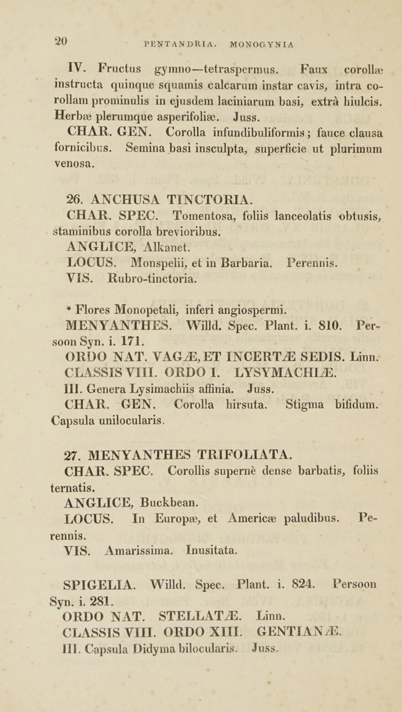 IV. Fructus gymno—tetraspermus. ^ Faux corollae instructa quinque squamis calcarum instar cavis, intra co- rollam prominulis in ejusdem laciniarum basi, extrà hiulcis. Herb: plerumque asperifolize. — Juss. CHAR. GEN. Corolla infundibuliformis ; fauce clausa fornicibus. Semina basi insculpta, superficie ut plurimum venosa. 26. ANCHUSA TINCTORIA. CHAR. SPEC. Tomentosa, foliis lanceolatis obtusis, staminibus corolla brevioribus. ANGLICE, Alkanet. LOCUS. Monspelii, et in Barbaria. Perennis. VIS. Rubro-tinctoria. * Flores Monopetali, inferi angiospermi. MENYANTHES. Willd. Spec. Plant. i. 810. Per- soon Syn. i. 171. ORDO NAT. VAGJE, ET INCERT/E SEDIS. Linn. CLASSIS VIH. ORDO I. LYSYMACHLE. III. Genera Lysimachiis affinia. Juss. CHAR. GEN. Corolla hirsuta. Stigma bifidum. Capsula unilocularis. 27. MENYANTHES TRIFOLIATA. CHAR. SPEC. Corollis superné dense barbatis, foliis ternatis. ANGLICE, Buckbean. LOCUS. In Europe, et Americe paludibus. —Pe- rennis. VIS. Amarissima. [Inusitata. SPIGELIA. Willd. Spec. Plant. i. 824. Persoon Syn. i. 281. ORDO NAT. STELLAT/E. Linn. CLASSIS VIII. ORDO XIII. GENTIAN A. IIT. Capsula Didyma bilocularis. Juss.