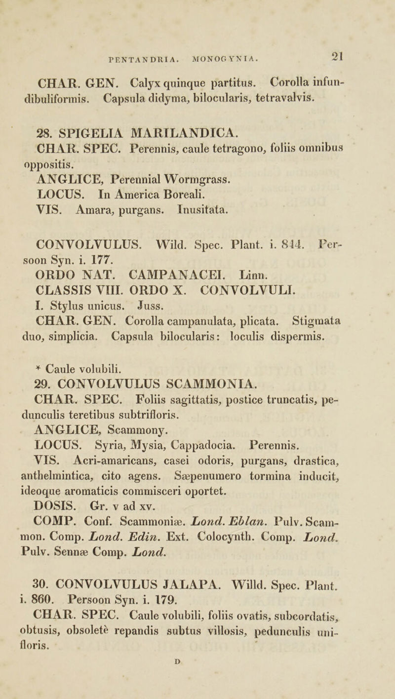 CHAR. GEN. Calyx quinque partitus. — Corolla infun- dibuliformis. Capsula didyma, bilocularis, tetravalvis. 28. SPIGELIA MARILANDICA. CHAR. SPEC. Perennis, caule tetragono, foliis omnibus oppositis. ANGLICE, Perennial Wormgrass. LOCUS. In America Boreali. VIS. Amara, purgans. [Inusitata. CONVOLVULUS. Wild. Spec. Plant. 1. 814, Per- soon Syn. 1. 177. ORDO NAT. CAMPANACEIL. Linn. CLASSIS VIII. ORDO X. CONVOLVULI. I. Stylus unicus. Juss. CHAR. GEN. Corolla campanulata, plicata. Stigmata duo, simplicia. Capsula bilocularis: loculis dispermis. * Caule volubili. 29. CONVOLVULUS SCAMMONIA. CHAR. SPEC. Foliis sagittatis, postice truncatis, pe- dunculis teretibus subtrifloris. ANGLICE, Scammony. LOCUS. Syria, Mysia, Cappadocia. Perennis. VIS. Acri-amaricans, casei odoris, purgans, drastica, anthelmintica, cito agens. Ssepenumero tormina inducit, ideoque aromaticis commisceri oportet. DOSIS. |. Gr. v ad xv. .. COMP. Conf. Scammonie. Lond. Eb/an. Pulv. Scam- mon. Comp. Lond. Ediz. Ext. Colocynth. Comp. Load. Pulv. Senne Comp. Lozd. 30. CONVOLVULUS JALAPA. Willd. Spec. Plant. i. 860. Persoon Syn. i. 179. CHAR. SPEC. Caule volubili, foliis ovatis, subcordatis, obtusis, obsolete repandis subtus villosis, pedunculis uni- floris. | D