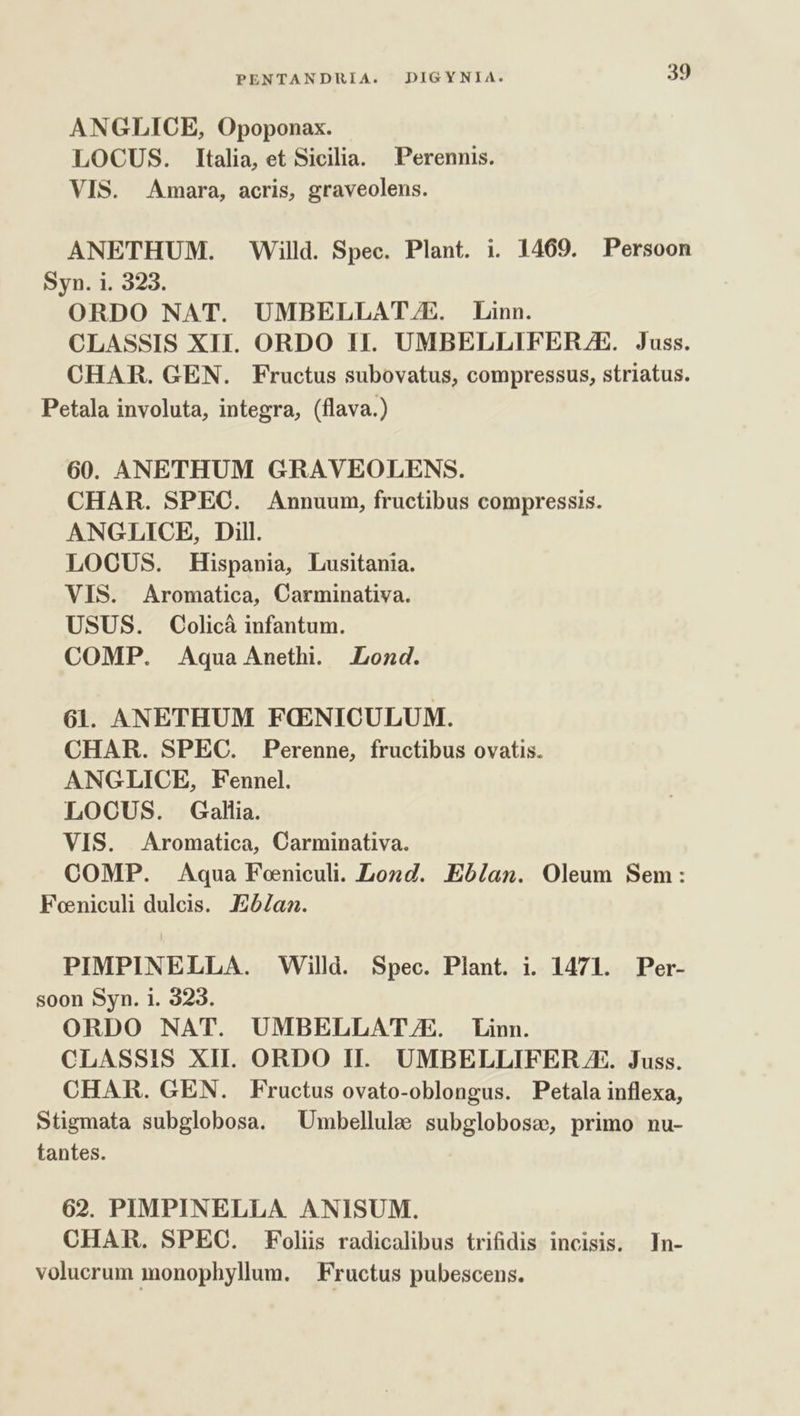 ANGLICE, Opoponax. LOCUS. Italia, et Sicilia. Perennis. VIS. Amara, acris, graveolens. ANETHUM. Willd. Spec. Plant. i. 1469. Persoon Syn. i. 323. ORDO NAT. UMBELLAT/ZE. Linn. CLASSIS XII. ORDO 1I. UMBELLIFERZE. Juss. CHAR. GEN. Fructus subovatus, compressus, striatus. Petala involuta, integra, (flava.) 60. ANETHUM GRAVEOLENS. CHAR. SPEC. &amp;Annuum, fructibus compressis. ANGLICE, Dill. LOOUS. Hispania, Lusitania. VIS. Aromatica, Carminativa. USUS. Colicà infantum. COMP. Aquae Anethi. Lond. 61. ANETHUM FCOENICULUM. CHAR. SPEC. Perenne, fructibus ovatis. ANGLICE, Fennel. LOCUS. Gallia. VIS. Aromatica, Carminativa. COMP. Aqua Feniculi. Lozd. Eb/lan. Oleum Sem: Foniculi dulcis. aa. PIMPINELLA. Willd. Spec. Plant. i. 1471. Per- soon Syn. i. 323. ORDO NAT. UMBELLAT/E. Linn. CLASSIS XII. ORDO II. UMBELLIFER A. Juss. CHAR. GEN. Fructus ovato-oblongus. Petala inflexa, Stigmata subglobosa. ^ Umbellulae subglobose, primo nu- tantes. 62. PIMPINELLA ANISUM. CHAR. SPEC. Folis radicalibus trifidis incisis. In- volucrum monophyllum. | Fructus pubescens.