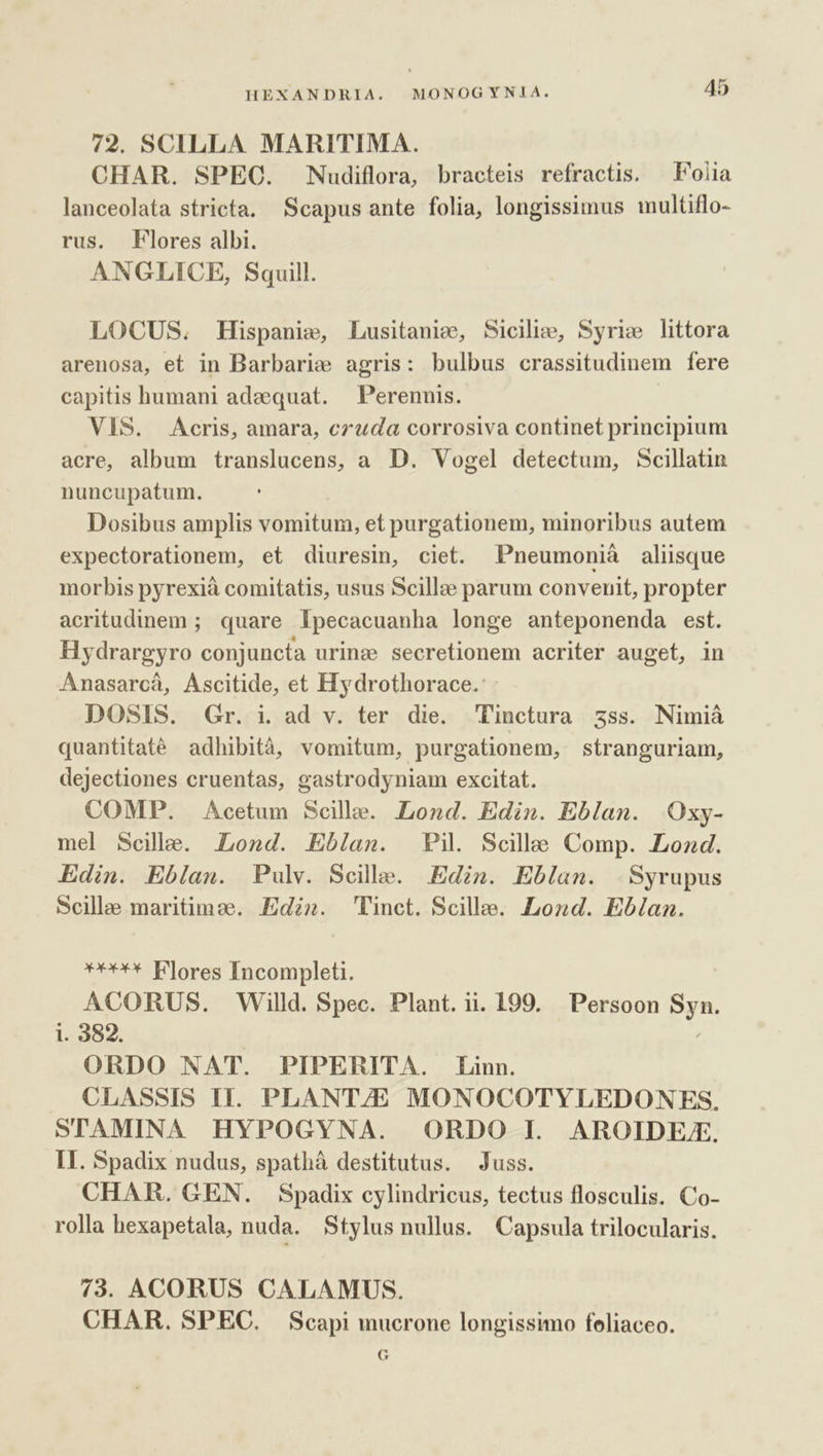 72. SCILLA. MARITIMA. CHAR. SPEC. Nudiflora, bracteis refractis. — Foiia lanceolata stricta. Scapus ante folia, longissimus multiflo- rus. Flores albi. ANGLICE, Squill. LOCUS. fHispanie, Lusitanie, Sicilie, Syrie littora arenosa, et in Barbarie agris: bulbus crassitudinem fere capitis humani adaequat. —Perennis. VES. Acris, amara, czuda corrosiva continet principium acre, album translucens, a D. Vogel detectum, Scillatin nuncupatum. Dosibus amplis vomitum, et purgationem, minoribus autem expectorationem, et diuresin, ciet. Pneumoniá aliisque morbis pyrexià comitatis, usus Scillze parum convenit, propter acritudinem ; quare Ipecacuanha longe anteponenda est. Hydrargyro conjuncta urinz secretionem acriter auget, in Anasarcà, Ascitide, et Hydrothorace.' DOSIS. Gr. i. ad v. ter die. Pinctura zss. Nimiáà quantitaté adhibità, vomitum, purgationem, stranguriam, dejectiones cruentas, gastrodyniam excitat. COMP. Acetum Sceille. Lond. Edin. Eblan. Oxy- mel Scillae. Lond. Eblan. Pi. Scile Comp. Lozd. Edin. Eblan. Pulv. Scille. Edin. Eblan. | Syrupus Scille maritimee. Ed». Tinct. Scille. Lond. Eblan. »**** Flores Incompleti. ACORUS. Willd. Spec. Plant. ii. 199. Persoon Syn. i. 382. ORDO NAT. PIPERITA. Linn. . CLASSIS II. PLANTAE MONOCOTYLEDONES. STAMINA HYPOGYNA. ORDO I AROIDEZX. II. Spadix nudus, spathà destitutus. Juss. CHAR. GEN. Spadix cylindricus, tectus flosculis. Co- rolla hexapetala, nuda. Stylus nullus. Capsula trilocularis. 73. ACORUS CALAMUS. CHAR. SPEC. Scapi mucrone longissimo feliaceo. G