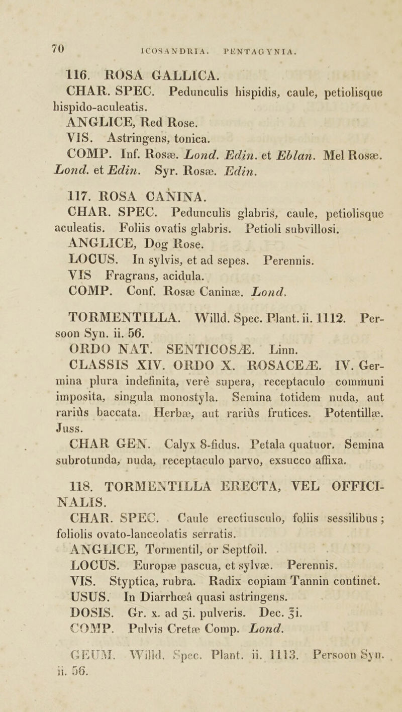 ym 116. ROSA GALLICA. CHAR. SPEC. Pedunculis hispidis, caule, petiolisque hispido-aculeatis. ANGLICE, Red Rose. VIS. Astringens, tonica. COMP. Inf. Rose. Lond. Edin.et Eblan. Mel Rose. Lond. et Edin. Syr. Rose. Edin. 117. ROSA. CANINA. CHAR. SPEC. Pedunculis glabris, caule, petiolisque aculeatis. Foliis ovatis glabris. Petioli subvillosi. ANGLICE, Dog Rose. LOCUS. Insylvis, etad sepes. Perennis. VIS Fragrans, acidula.. COMP. Conf. Rose Caninzg. Lond. TORMENTILLA. Willd. Spec. Plant.ii. 1112. Per- soon Syn. ii. D6. | ORDO NAT. SENTICOS/E. Linn. CLASSIS XIV. ORDO X. ROSACE/E. IV. Ger- mina plura indefinita, veré supera, receptaculo communi imposita, singula monostyla. Semina totidem nuda, aut rarids baccata. Herbo, aut rariüs frutices. Potentillz. Juss. : CHAR GEN. Calyx 8-fidus. Petala quatuor. Semina subrotunda, nuda, receptaculo parvo, exsucco affixa. li8S. TORMENTILLA ERECTA, VEL OFFICI- NALIS. CHAR. SPEC. . Caule erectiusculo, folis sessilibus ; foliolis ovato-lanceolatis serratis. ! ANGZLICE, Tormentil, or Septfoil. . LOCUS. Europe pascua, et sylvae. Perenuis. VIS. Styptica, rubra. Radix copiam Tannin continet. USUS. In Diarrheà quasi astringens. DOSIS. Gr. x. ad zi. pulveris. Dec. 5i. COMP. Pulvis Crete Comp. Lond. GEUM. Willd. Spec. Plant. ii. 1113. - Persoon Syn. , ii. 56.