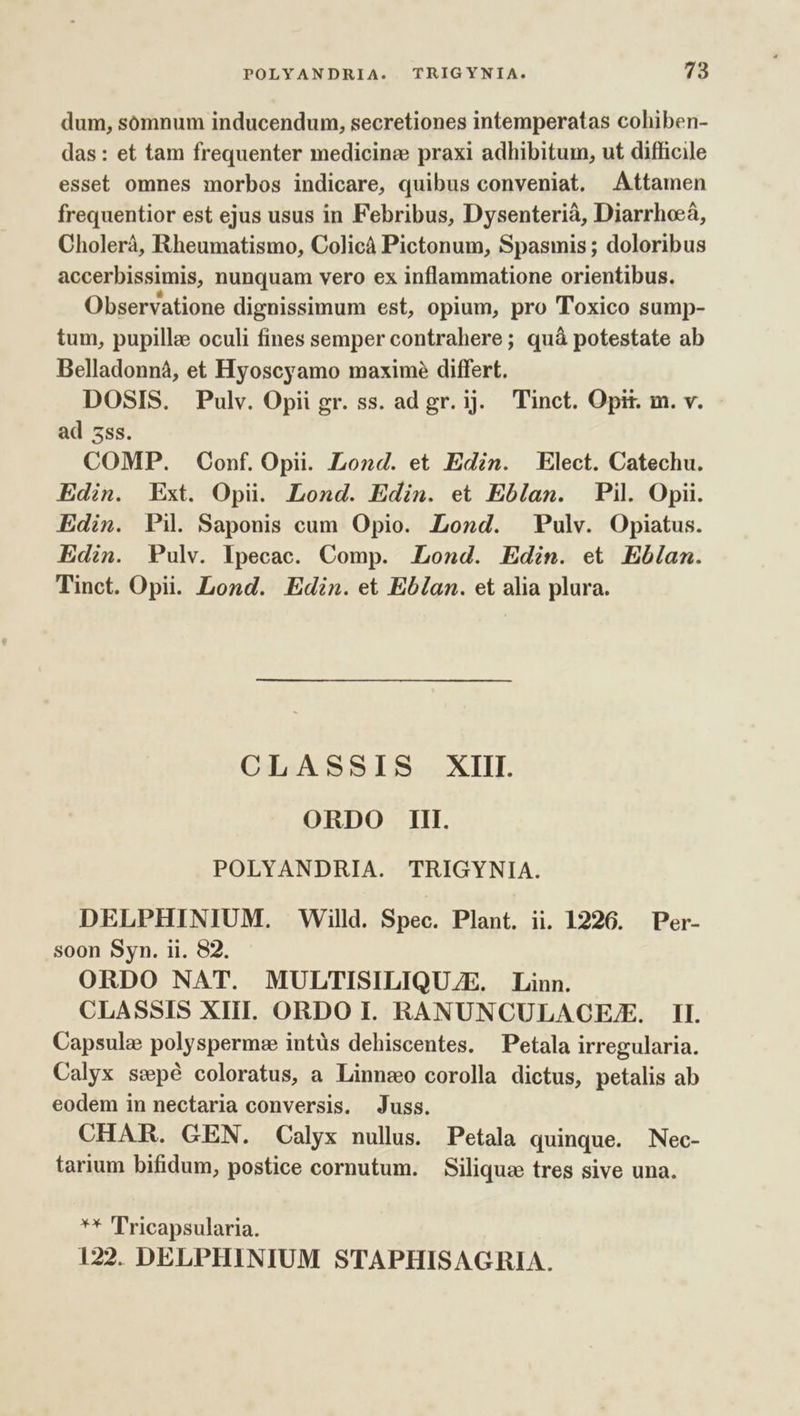 dum, sómnum inducendum, secretiones intemperatas cohiben- das: et tam frequenter medicine praxi adhibitum, ut difficile esset omnes morbos indicare, quibus conveniat. Attamen frequentior est ejus usus in Febribus, Dysenterià, Diarrhoeá, Cholerà, Rheumatismo, Colicà Pictonum, Spasmis ; doloribus accerbissimis, nunquam vero ex inflammatione orientibus. Observatione dignissimum est, opium, pro Toxico sump- tum, pupille oculi fines semper contrahere; quà potestate ab Belladonná, et Hyoscyamo maxime differt. DOSIS. Pulv. Opii gr. ss. ad gr. ij. Tinct. Opit. m. v. ad sss. COMP. Conf. Opi. Lond. et Edin. Elect. Catechu. Edin. Ext. Opii. Lond. Edin. et Eblan. Pil. Opii. Edin. Pi. Saponis cum Opio. Lond. Pulv. Opiatus. Edin. Pulv. lpecac. Comp. Lond. Edin. et Ebíam. Tinct. Opii. Lond. Edin. et Eblan. et alia plura. CLASSIS XIII. ORDO Il. POLYANDRIA. TRIGYNIA. DELPHINIUM. Willd. Spec. Plant. ii. 1226. Per- soon Syn. ii. 82. ORDO NAT. MULTISILIQU./E. Linn. CLASSIS XIII. ORDO I. RANUNCULACEFE. II. Capsule polyspermz intüs dehiscentes. Petala irregularia. Calyx swpé coloratus, a Linneo corolla dictus, petalis ab eodem in nectaria conversis. Juss. CHAR. GEN. Calyx nullus. Petala quinque. Nec- tarium bifidum, postice cornutum. Siliqua tres sive una. ** ''ricapsularia. 122. DELPHINIUM STAPHISAGRIA.