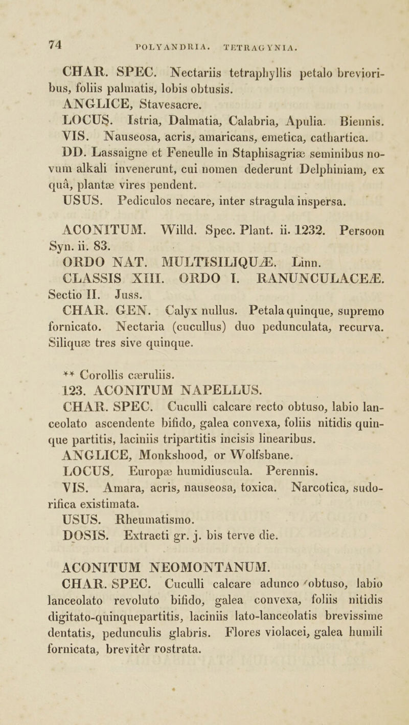 CHAR. SPEC. Nectariis tetraphyllis petalo breviori- bus, foliis palmatis, lobis obtusis. ANGLICE, Stavesacre. LOCUS. Istria, Dalmatia, Calabria, Apulia. Biennis. VIS. Nauseosa, acris, amaricans, emetica, cathartica. DD. Lassaigne et Feneulle in Staphisagrize seminibus no- vum alkali invenerunt, cui nomen dederunt Delphiniam, ex quà, plante vires pendent. USUS. Pediculos necare, inter stragula inspersa. ACONITUM. Willd. Spec. Plant. 1. 1232. Persoon Syn. ii. 83. ORDO NAT. MULTISILIQU E. Linn. CLASSIS XilI. ORDO I. RANUNCULACEFE. Sectio II. Juss. CHAR. GEN. Calyx nullus. Petala quinque, supremo fornicato. Nectaria (cucullus) duo pedunculata, recurva. Siliquee tres sive quinque. ** Corollis czruliis. 193. ACONITUM NAPELLUS. | CHAR. SPEC. Cuculli calcare recto obtuso, labio lan- ceolato ascendente bifido, galea convexa, foliis nitidis quin- que partitis, laciniis tripartitis incisis linearibus. ANGLICE, Monkshood, or Wolfsbane. LOCUS, Europe humidiuscula. Perennis. VIS. Amara, acris, nauseosa, toxica. Narcotica, sudo- rifica existimata. USUS. Rheumatismo. DOSIS. Extracti gr. j. bis terve die. ACONITUM NEOMONTANUM. CHAR. SPEC. Cuculli calcare adunco ^obtuso, labio lanceolato revoluto bifido, galea convexa, folis nitidis digitato-quinquepartitis, laciniis lato-lanceolatis brevissime dentatis, pedunculis glabris. Flores violacei, galea humili fornicata, brevitér rostrata.