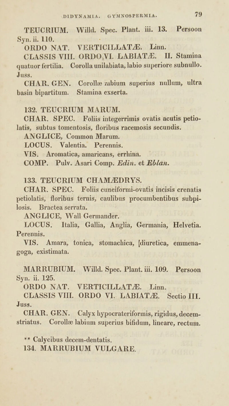 TEUCRIUM. Willd. Spec. Plant. iii. 13. Persoon Syn. ii. 110. ORDO NAT. VERTICILLATJE. Linn. CLASSIS VIII. ORDO;VI. LABIAT/E. II. Stamina quatuor fertilia. Corolla unilabiata, labio superiore subnullo. Juss. CHAR. GEN. Corolle rabium superius nullum, ultra basin bipartitum. | Stamina exserta. 132. TEUCRIUM MARUM. CHAR. SPEC. Foliis integerrimis ovatis acutis petio- latis, subtus tomentosis, floribus racemosis secundis. ANGLICE, Common Marum. LOCUS. Valentia. Perennis. VIS. Aromatica, amaricans, errhina. COMP. Pulv. Asari Comp. Ediz. et Eb/an. 133. TEUCRIUM CHAMZ/EDRYS. CHAR. SPEC. Foliis cuneiformi-ovatis incisis crenatis petiolatis, floribus ternis, caulibus procumbentibus subpi- losis. Bractea serrata. ANGLICE, Wall Germander. LOCUS. Italia, Gallia, Anglia, Germania, Helvetia. Perennis. VIS. Amara, tonica, stomachica, [diuretica, emmena- goga, existimata. MARRUBIUM. Willd. Spec. Plant. iii. 109. Persoon Syn. ii. 125. ORDO NAT. VERTICILLAT/E. Linn. CLASSIS VIII. ORDO VI. LABIAT/E. Sectio III. Juss. CHAR. GEN. Calyx hypocrateriformis, rigidus, decem- striatus. Corolle labium superius bifidum, lineare, rectum. ** Calycibus decem-dentatis. 134. MARRUBIUM VULGARE.