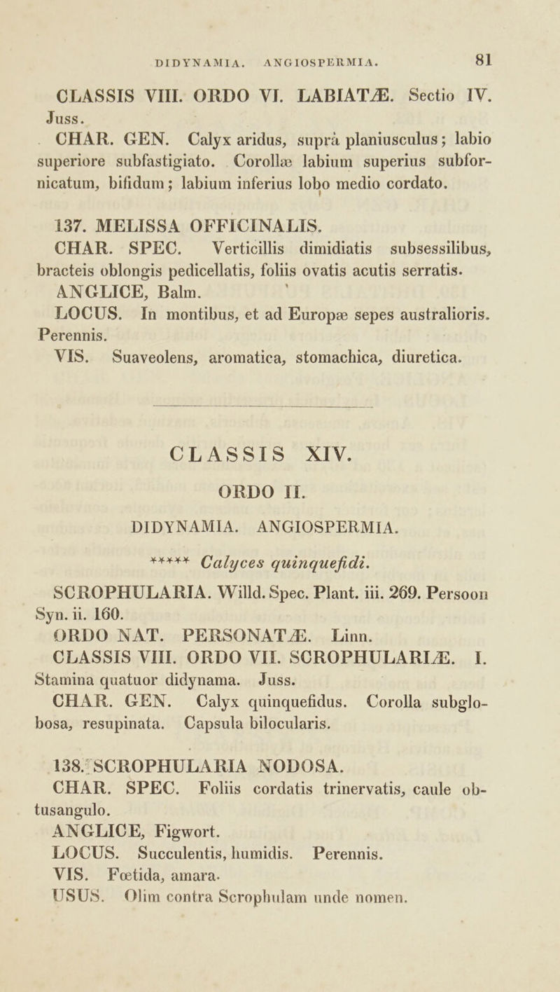 CLASSIS VIII. NEU VI. LABIATZE. Sectio IV. Juss. . CHAR. GEN. Calyx aridus, suprà planiusculus; labio superiore subfastigiato. . Corolle labium superius subfor- nicatum, bifidum ; labium inferius lobo medio cordato. 137. MELISSA OFFICINALIS. CHAR. SPEC. Verticilis dimidiatis | subsessilibus, bracteis oblongis pedicellatis, foliis ovatis acutis serratis. ANGLICE, Balm. LOCUS. In montibus, et ad Europ: sepes australioris. Perennis. VIS. Suaveolens, aromatica, stomachica, diuretica. CLASSIS XIV. ORDO 1l. DIDYNAMIA. ANGIOSPERMIA. '*** Calyces quinquefidi. SCROPHULARIA. Willd. Spec. Plant. iii. 269. Persoon Syn. ii. 160. ORDO NAT. PERSONATJE. Linn. CLASSIS VIII. ORDO VII. SCROPHULARLE. I. Stamina quatuor didynama. Juss. CHAR. GEN. Oalyx quinquefidus. Corolla subglo- bosa, resupinata. Capsula bilocularis. 138. SCROPHULARIA NODOSA. CHAR. SPEC. Foliis cordatis trinervatis, caule ob- tusangulo. ANGLICE, Figwort. LOCUS. Succulentis, humidis. —Perennis. VIS. Foetida, amara. USUS. Olim contra Scrophulam unde nomen.