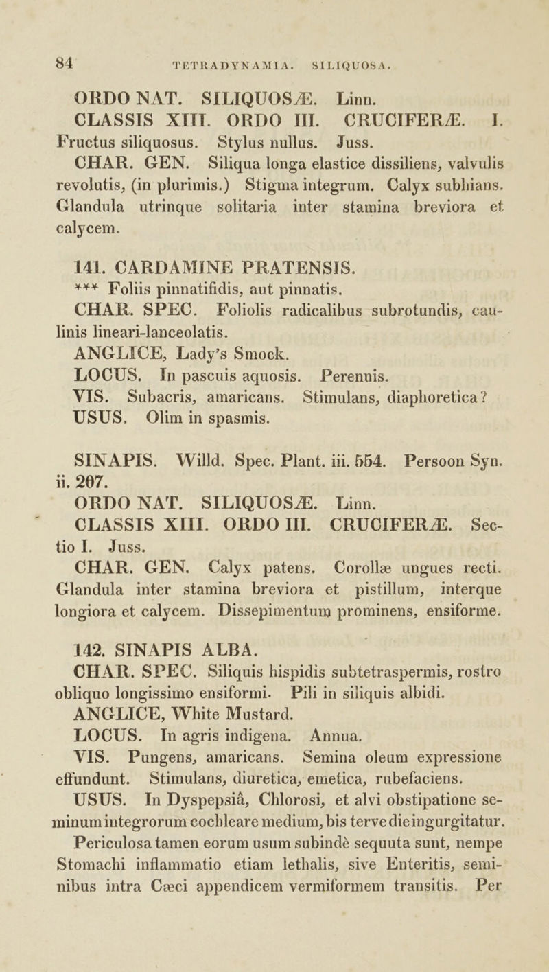 ORDO NAT. SILIQUOS/E. Linn. CLASSIS XIII. ORDO III CRUCIFERJE. IL. Fructus siliquosus. Stylus nullus. Juss. CHAR. GEN. Siliqua longa elastice dissiliens, valvulis revolutis, (in plurimis.) Stigma integrum. Calyx subhians. Glandula utrinque solitaria inter stamina breviora et calycem. 141. CARDAMINE PRATENSIS. *** Foliis pinnatifidis, aut pinnatis. CHAR. SPEC. Foliolis radicalibus subrotundis, cau- linis lineari-lanceolatis. | ANGLICE, Lady's Smock. LOCUS. In pascuis aquosis. Perennis. VIS. Subacris, amaricans. Stimulans, diaphoretica? USUS. Olim in spasmis. SINAPIS. Willd. Spec. Plant. iii. DD4. Persoon Syn. ii. 207. ORDO NAT. SILIQUOSZE. Linn. CLASSIS XIII. ORDO III. CRUCIFERAE. | Sec- tol. Juss. CHAR. GEN. Calyx patens. Corolle ungues recti. Glandula inter stamina breviora et pistillum, interque longiora et calycem. Dissepimentum prominens, ensiforme. 142. SINAPIS ALBA. CHAR. SPEC. Siliquis hispidis subtetraspermis, rostro obliquo longissimo ensiformi. Pili in siliquis albidi. ANGLICE, White Mustard. LOCUS. Inagris indigena. Annua. VIS. Pungens, amaricans. Semina oleum expressione effundunt. Stimulans, diuretica, emetica, rubefaciens. USUS. In Dyspepsià, Chlorosi, et alvi obstipatione se- minumintegrorum cochleare medium, bis terve dieingurgitatur. Periculosa tamen eorum usum subindé sequuta sunt, nempe Stomachi inflammatio etiam lethalis, sive Enteritis, semi- nibus intra C:xwci appendicem vermiformem transitis. Per