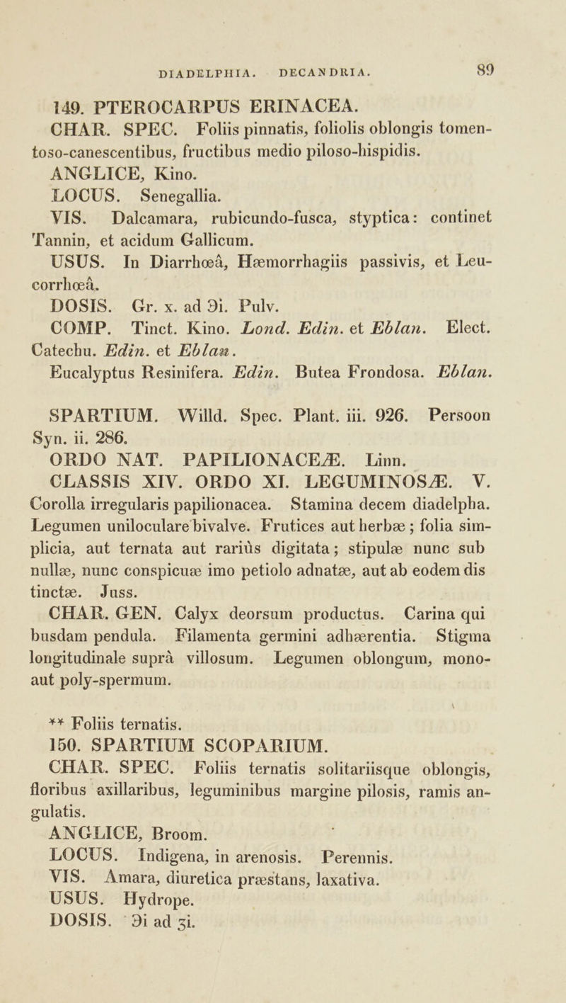 149. PTEROCARPUS ERINACEA. CHAR. SPEC. Foliis pinnatis, foliolis oblongis tomen- toso-canescentibus, fructibus medio piloso-hispidis. ANGLICE, Kino. LOCUS. Senegallia. VIS. Dalcamara, rubicundo-fusca, styptica: continet 'lannin, et acidum Gallicum. USUS. In Diarrhoá, Heemorrhagis passivis, et Leu- corrhoeà. DOSIS. Gr. x. ad 8i. Pulv. COMP. Tinct. Kino. Lond. Edin.et Eblan. Elect. Catechu. Edin. et Eblaa. Eucalyptus Resinifera. Edi». Butea Frondosa. Eób/an. SPARTIUM. Willd. Spec. Plant. ii. 926. X Persoon Syn. ii. 286. ORDO NAT. PAPILIONACE/E. Linn. CLASSIS XIV. ORDO XI. LEGUMINOS/E. V. Corolla irregularis papilionacea. Stamina decem diadelpha. Legumen unilocularebivalve. Frutices aut herbae ; folia sim- plicia, aut ternata aut rariüs digitata; stipulee nunc sub nullae, nunc conspicuze imo petiolo adnatze, aut ab eodem dis tincte. Juss. CHAR. GEN. Calyx deorsum productus. Carina qui busdam pendula. Filamenta germini adherentia. Stigma longitudinale suprà villosum. Legumen oblongum, mono- aut poly-spermum. ** Foliis ternatis. 150. SPARTIUM SCOPARIUM. | CHAR. SPEC. Foliis ternatis solitariisque oblongis, floribus axillaribus, leguminibus margine pilosis, ramis an- gulatis. ANGLICE, Broom. LOCUS. Indigena, in arenosis. Perennis. VIS. Amara, diuretica prestans, laxativa. USUS. Hydrope. DOSIS. '3i ad 5i.