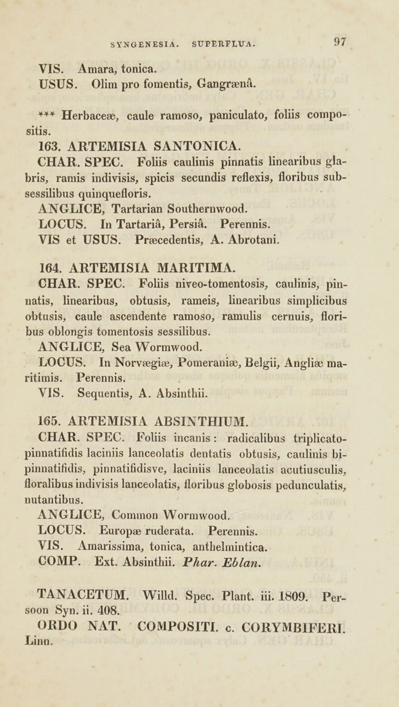 VIS. Amara, tonica. USUS. Olim pro fomentis, Gangrená. *** Herbacezs, caule ramoso, paniculato, folis compo- sitis. 163. ARTEMISIA SANTONICA. CHAR. SPEC. Foliis caulinis pinnatis linearibus gla- bris, ramis indivisis, spicis secundis reflexis, floribus sub- sessilibus quinquefloris. ANGLICE, Tartarian Southernwood. LOCUS. In Tartariá, Persià. Perennis. VIS et USUS. Precedentis, A. Abrotani. 164. ARTEMISIA MARITIMA. CHAR. SPEC. Foliis niveo-tomentosis, caulinis, pin- natis, linearibus, obtusis, rameis, linearibus simplicibus obtusis, caule ascendente ramoso, ramulis cernuis, flori- bus oblongis tomentosis sessilibus. ANGLICE, Sea Wormwood. | LOCUS. In Norvegie, Pomeranie, Belgii, Angliae ma- ritimis. Perennis. VIS. Sequentis, A. Absinthii. 165. ARTEMISIA ABSINTHIUM. CHAR. SPEC. Foliis incanis: radicalibus triplicato- pinnatifidis laciniis lanceolatis dentatis obtusis, caulinis bi- pinnatifidis, pinnatifidisve, laciniis lanceolatis acutiusculis, foralibus indivisis lanceolatis, floribus globosis pedunculatis, nutantibus. ANGLICE, Common Wormwood. LOCUS. Europe ruderata. Perennis. VIS. Amarissima, tonica, anthelmintica. COMP. Ext. Absinthii. PAar. Eb/an. TANACETUM. Willd. Spec. Plant. iii. 1809. Per- soon Syn. ii. 408. ORDO NAT. COMPOSITI. c. CORYMBIFERI. Linn.