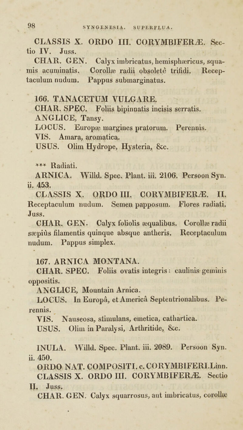 CLASSIS X. ORDO III. CORYMBIFERJE. Sec- tio IV. Juss. CHAR. GEN. Calyx imbricatus, mentem squa- mis acuminatis. Corolle radii obsolete trifidi. — Kecep- taculum nudum. — Pappus submarginatus. 166. TANACETUM VULGARE. CHAR. SPEC. Foliis bipinnatis incisis serratis. ANGLICE, Tansy. LOCUS. Europe margines pratorum. Perennis. VIS. Amara, aromatica. . USUS. Olim Hydrope, Hysteria, &amp;c. ** Radiati. ARNICA. Willd. Spec. Plant. iii. 2106. Persoon Syn. ii, 453. CLASSIS X. ORDOIIL CORYMBIFER/E. Il. Receptaculum nudum. Semen papposum. Flores radiati. Juss. CHAR. GEN. Calyx foliolis qualibus. Corollz radii saepius filamentis quinque absque antheris. Receptaculum nudum. Pappus simplex. 167. ARNICA MONTANA. CHAR. SPEC. Foliis ovatis integris: caulinis geminis oppositis. ANGLICE, Mountain Arnica. LOCUS. In Europá, et Americà Septentrionalibus. Pe- rennis. VIS. Nauseosa, stimulans, emetica, cathartica. USUS. Olim in Paralysi, Arthritide, &amp;c. INULA. Willd. Spec. Plant. iii. 9089. Persoon Syn. ii. 450. ORDO NAT. COMPOSITI. c. CORYMBIFERLI.Linn. CLASSIS X. ORDO III. CORYMAB BOE de Sectio I] Juss. CHAR. GEN. Calyx squarrosus, aut imbricatus, coroll