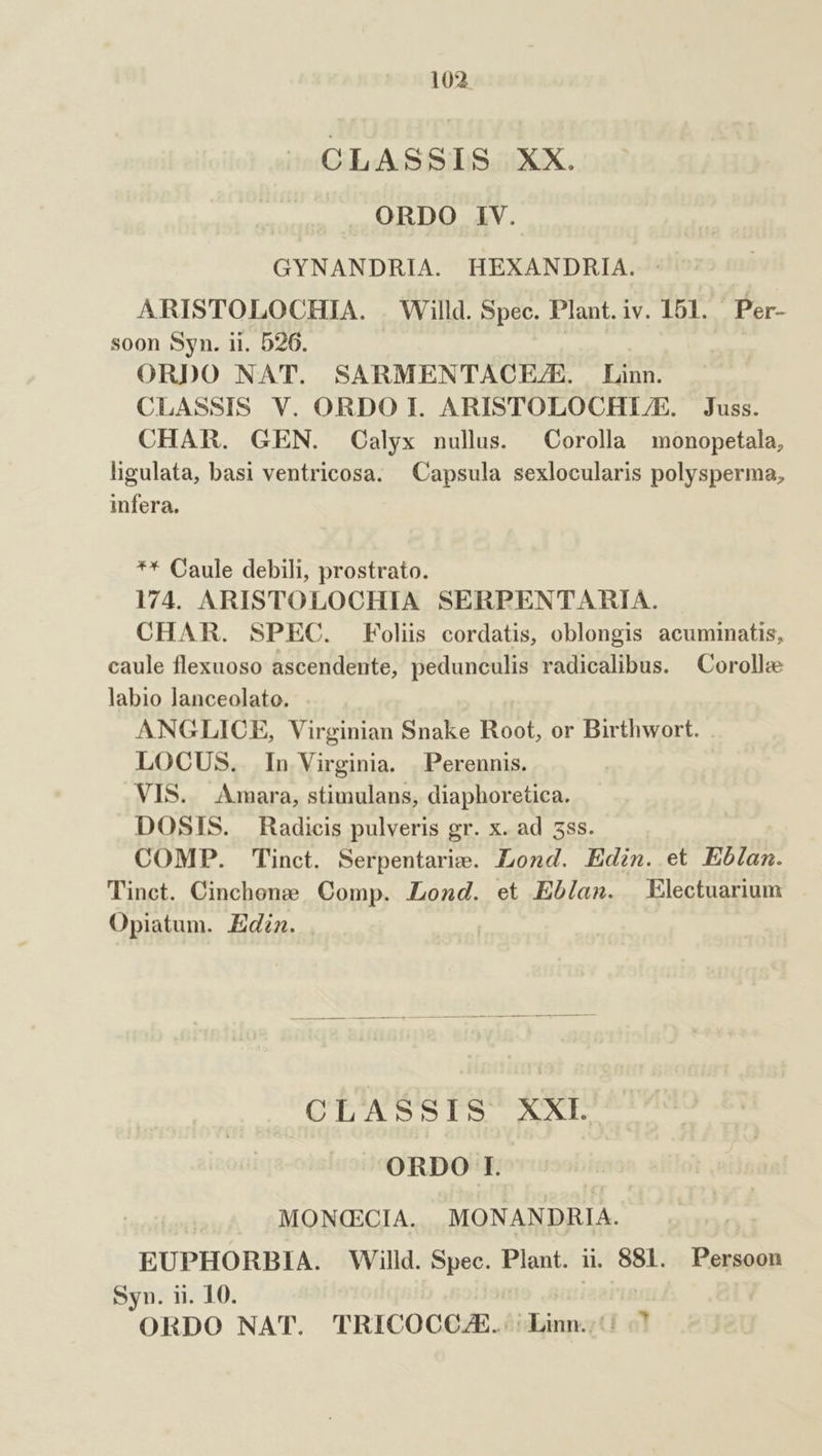 CLASSIS XX. ORDO IV. GYNANDRIA. HEXANDRHIA. : ARISTOLOCHIA. . Willd. Spec. Plant.iv. 151. Per- soon Syn. ii. 526. | | ORDO NAT. SARMENTACE/E. Linn. CLASSIS V. ORDO I. ARISTOLOCHLU/E. Juss. CHAR. GEN. Calyx nullus. — Corolla monopetala, ligulata, basi ventricosa. — Capsula sexlocularis polysperma, infera. ** Caule debili, prostrato. 174. ARISTOLOCHIA SERPENTARIA. CHAR. SPEC. Folis cordatis, oblongis acuminatis, caule flexuoso ascendente, pedunculis radicalibus. Corolla labio lanceolato. ANGLICE, Virginian Snake Root, or Birthwort. LOCUS. In Virginia. Perennis. VIS. Amara, stimulans, diaphoretica. DOSIS. Radicis pulveris gr. x. ad 5ss. COMP. Tinct. Serpentarie. Lond. Edin. et Eb/am. Tinct. Cinchone. Comp. Lond. et Eblan. Electuarium Opiatum. Edzn. . | CLASSIS XXL ORDO I. MONCECIA. MONANDRIA. EUPHORBIA. Willd. Spec. Plant. ii. 881. Persoon Syn. ii. 10. | ORDO NAT. TRICOCCZE. Linn.