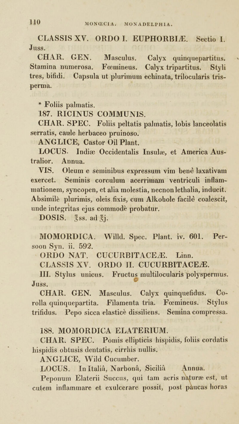 CLASSIS XV. ORDO I. EUPHORBUE. Sectio I. Juss. CHAR. GEN. Masculus. Calyx quinquepartitus. Stamina numerosa. Feoemineus. Calyx tripartitus. Styli tres, bifidi. Capsula ut plurimum echinata, trilocularis tris- perma. * Foliis palmatis. 187. RICINUS COMMUNIS. CHAR. SPEC. Foliis peltatis palmatis, lobis lanceolatis serratis, caule herbaceo pruinoso. ANGLICE, Castor Oil Plant. LOCUS. Indie Occidentalis Insulae, et America Aus- tralior. Annua. VIS. Oleum e seminibus expressum vim bené laxativam exercet. Seminis corculum acerrimam ventriculi inflam- mationem, syncopen, et alia molestia, necnon lethalia, inducit. Absimilé plurimis, oleis fixis, cum Alkohole facilé coalescit, unde integritas ejus commode probatur. DOSIS. 3ss. ad 3j. MOMORDICA. Willd. Spec. Plant. iv. 601. Per- soon Syn. ii. 592. ! ORDO NAT. CUCURBITACEE. Linn. CLASSIS XV. ORDO H. CUCURBITACE/E. III. Stylus unicus. Fructus multilocularis polyspermus. Juss. CHAR. GEN. Masculus. Calyx quinquefidus. — Co- rolla quinquepartita. Filamenta tria. Feoemineus. Stylus trifidus. Pepo sicca elasticé dissiliens. Semina compressa. i88. MOMORDICA ELATERIUM. CHAR. SPEC. Pomis ellipticis hispidis, foliis cordatis hispidis obtusis dentatis, eirrhis nullis. ANGZLICE, Wild Cucumber. LOCUS. Initalià, Narboná, Sicilià Annua. Peponum Elaterii Succus, qui tam acris hue est, ut cutem inflammare et exulcerare possit, post pàucas horas