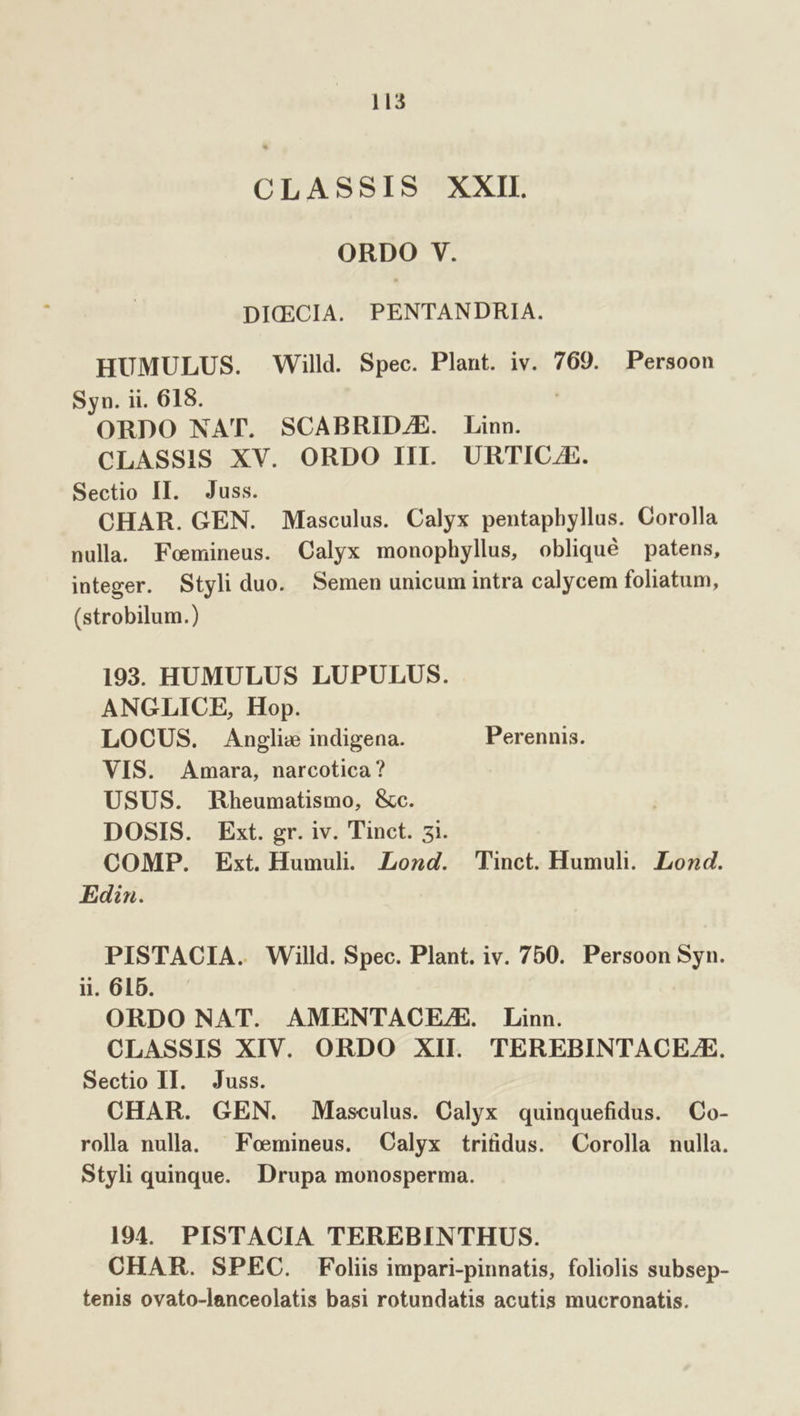 CLASSIS XXII ORDO V. DICECIA. PENTANDRIA. HUMULUS. Willd. Spec. Plant. iv. 769. Persoon Syn. ii. 618. | ORDO NAT. SCABRIDZAZE. Linn. CLASSIS XV. ORDO III. URTICAE. Sectio II. Juss. CHAR. GEN. Masculus. Calyx pentaphyllus. Corolla nulla. Fomineus. Calyx monophyllus, obliqué patens, integer. Styli duo. Semen unicum intra calycem foliatum, (strobilum.) 193. HUMULUS LUPULUS. ANGLICE, Hop. LOCUS. Anglie indigena. Perennis. VIS. Amara, narcotica ? USUS. Rheumatismo, &amp;c. DOSIS. Ext. gr. iv. Tinct. 5i. COMP. Ext. Humul. ZLozd. Tinct. Humuhli.. Lond. Edin. PISTACIA. Willd. Spec. Plant. iv. 750. Persoon Syn. ii 615. ^ ORDO NAT. AMENTACE/E. Linn. CLASSIS XIV. ORDO XII. TEREBINTACE/E. Sectio II. Juss. CHAR. GEN. Masculus. Calyx quinquefidus. Co- rolla nulla. ^ Feemineus. Calyx trifidus. Corolla nulla. Styli quinque. Drupa monosperma. 194. PISTACIA TEREBINTHUS. CHAR. SPEC. Foliis impari-pinnatis, foliolis subsep- tenis ovato-lanceolatis basi rotundatis acutis mucronatis.