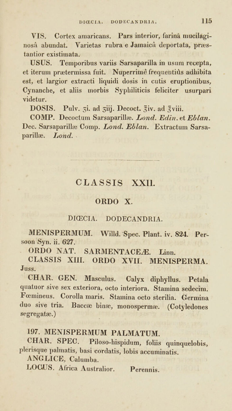 VIS. Cortex amaricans. Pars interior, farinà mucilagi- nosà abundat. Varietas rubra e Jamaicà deportata, prees- tantior existimata. USUS. Temporibus variis Sarsaparilla in usum recepta, et iterum praetermissa fuit. Nuperrimé frequentius adhibita est, et largior extracti liquidi dosis in cutis eruptionibus, Cynanche, et aliis morbis Syphiliticis feliciter usurpari videtur. DOSIS. . Pulv. zi. ad ziij. Decoct. 3iv. ad 5viii. COMP. Decoctum Sarsaparillee. Lond. Edin.et Eblan. Dec. Sarsaparille Comp. Lond. Eb/an. Extractum Sarsa- parille. Lond. . CLASSIS XXII. ORDO X. DICECIA. DODECANDRIA. MENISPERMUM. Willd. Spec. Plant. iv. 824. Per- soon Syn. ii. 627. ORDO NAT. SARMENTACEZE. Linn. CLASSIS XII ORDO XVII. MENISPERMA. Juss. CHAR. GEN. Masculus. Calyx diphyllus. Petala quatuor sive sex exteriora, octo interiora. Stamina sedecim. Foemineus. Corolla maris. Stamina octo sterilia. Germina duo sive tria. Bacca bine, monosperm:e. (Cotyledones segregatae.) 197. MENISPERMUM PALMATUM. CHAR. SPEC. Piloso-hispidum, foliis quinquelobis, plerisque palmatis, basi cordatis, lobis accuminatis. ANGLICE, Calumba. LOQOUS. Africa Australior. Perennis.