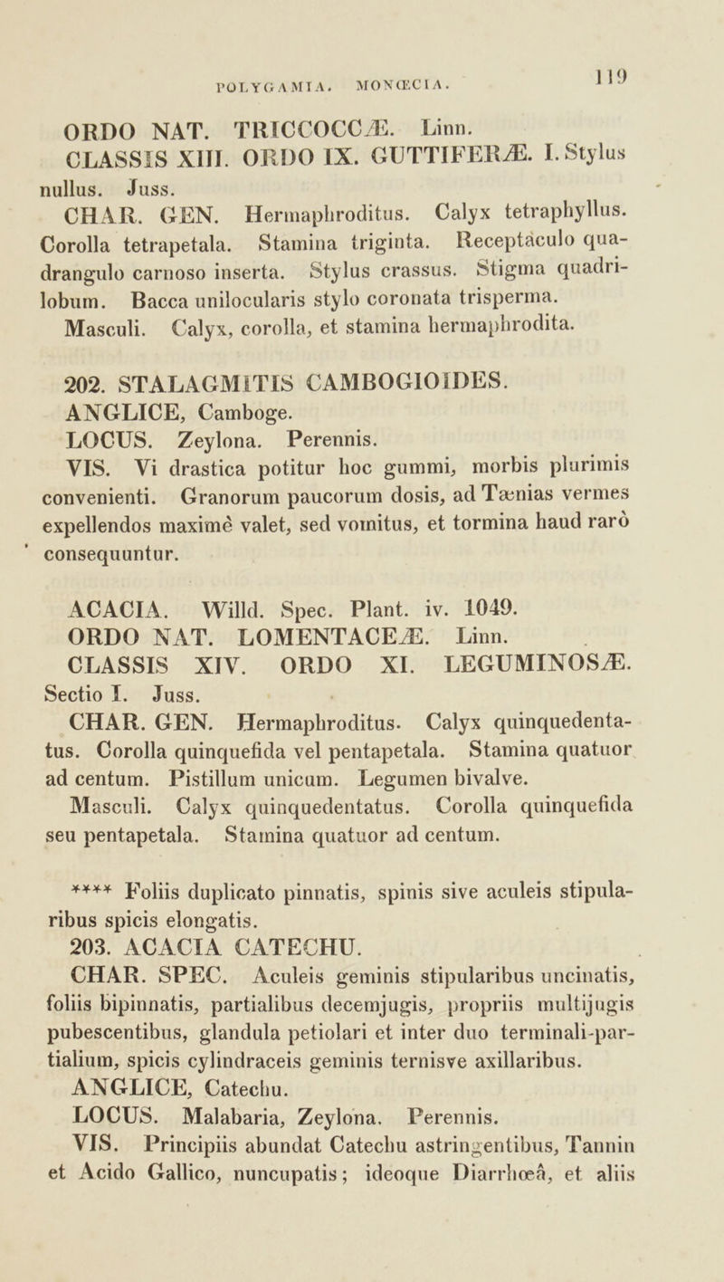 ORDO NAT. TRICCOCC/E. Linn. CLASSIS XIII. ORDO IX. GUTTIFERJE. I. Stylus nullus. Juss. CHAR. GEN. Hermaphroditus. Calyx tetraphyllus. Corolla tetrapetala. Stamina triginta. Receptaculo qua- drangulo carnoso inserta. Stylus crassus. Stigma quadri- lobum. Bacca unilocularis stylo coronata trisperma. Masculi. Calyx, corolla, et stamina hermaphrodita. 202. STALAGMITIS CAMBOGIOIDES. ANGLICE, Camboge. LOCUS. Zeylona. Perennis. VIS. Vi drastica potitur hoc gummi, morbis plurimis convenienti. Granorum paucorum dosis, ad Taenias vermes expellendos maximé valet, sed vomitus, et tormina haud raró ' consequuntur. ACACIA. Willd. Spec. Plant. iv. 1049. ORDO NAT. LOMENTACE.E. Linn. OLASSIS XIV. ORDO XI LEGUMINOSJE. Sectio I. Juss. CHAR. GEN. Hosts nhtoditus: Calyx quinquedenta- tus. Corolla quinquefida vel pentapetala. Stamina quatuor ad centum. Pistillum unicum. Legumen bivalve. Masculi. Calyx quinquedentatus. Corolla quinquefida seu pentapetala. Stamina quatuor ad centum. **** Foliis duplicato pinnatis, spinis sive aculeis stipula- ribus spicis elongatis. 203. ACACIA CATECHU. | CHAR. SPEC. Aculeis geminis stipularibus uncinatis, foliis bipinnatis, partialibus decemjugis, proprüs multijugis pubescentibus, glandula petiolari et inter duo terminali-par- tialium, spicis cylindraceis geminis ternisve axillaribus. ANGLICE, Catechu. LOCUS. Malabaria, Zeylona. Perennis. VIS. Principiis abundat Catechu astringentibus, Tannin et Acido Gallico, nuncupatis; ideoque Diarrhoeá, et aliis