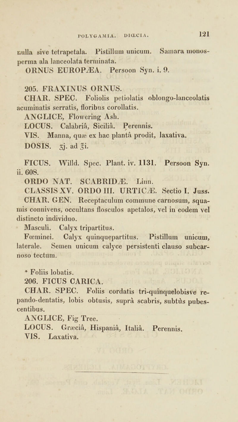 nulla sive tetrapetala. Pistillum unicum. Samara monos- perma ala lanceolata terminata. ORNUS EUROP/EA. Persoon Syn. i. 9. 205. FRAXINUS ORNUS. CHAR. SPEC. Foliolis petiolatis oblongo-lanceolatis acuminatis serratis, floribus corollatis. ANGLICE, Flowering Ash. LOCUS. Calabrià, Sicilià. Perennis. VIS. Manna, que ex hac plantá prodit, laxativa. DOSIS. zj.ad 2i. FICUS. Willd. Spec. Plant.iv. 1131. Persoon Syn. ii. 608. ORDO NAT. SCABRID/E. Linn. CLASSIS XV. ORDO III. URTIC/E. Sectio I. Juss. CHAR. GEN. Receptaculum commune carnosum, squa- mis connivens, occultans flosculos apetalos, vel in eodem vel distincto individuo. - Mascul. Calyx tripartitus. Fominei. Calyx quinquepartitus. — Pistillum unicum, laterale. Semen uuicum calyce persistenti clauso subcar- noso tectum. * Foliis lobatis. 206. FICUS CARICA. CHAR. SPEC. Folis cordatis tri-quinquelobisve re- pando-dentatis, lobis obtusis, suprà scabris, subtüs pubes- centibus. ANGLICE, Fig Tree. LOCUS. Grecià, Hispaniá, Italià. Perennis. VIS. | Laxativa.