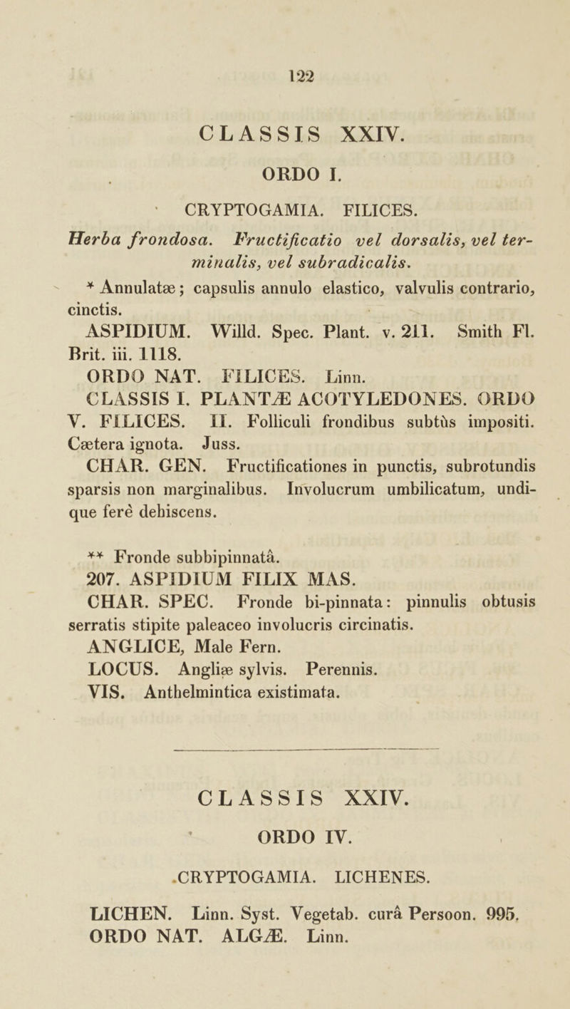 CLASSIS XXIV. ORDO I. CRYPTOGAMIA. FILICES. Herba frondosa. Fructificatio vel dorsalis, vel ter- minalis, vel subradicalis. * Annulate; capsulis annulo elastico, valvulis contrario, cinctis. 3 ASPIDIUM. Willd. Spec. Plant. v. 211. Smith Fl. Brit. iii. 1118. ORDO NAT. FiLICES. Linn. CLASSIS I. PLANT/E ACOTYLEDONES. ORDO V. FILICES. il. Folliculi frondibus subtàüs impositi. Caetera ignota. Juss. CHAR. GEN. Fructificationes in punctis, subrotundis sparsis non marginalibus. Involucrum umbilicatum, undi- que feré dehiscens. ** Fronde subbipinnatà. 207. ASPIDIUM FILIX MAS. CHAR. SPEC. Fronde bi-pinnata: pinnulis obtusis serratis stipite paleaceo involucris circinatis. ANGLICE, Male Fern. LOCUS. Anglie sylvis. Perennis. VIS. Anthelmintica existimata. CLASSIS XXIV. ORDO IV. .CRYPTOGAMIA. LICHENES. LICHEN. Linn. Syst. Vegetab. curà Persoon. 995. ORDO NAT. ALGZ/ZE. Linn.