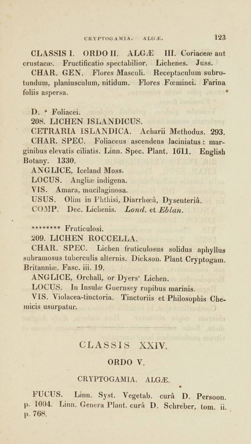 CLASSISI. ORDOI. ALG/E [II Coriacec aut crustacz. Fructificatio spectabilior. Lichenes. Juss. CHAR. GEN. Flores Masculi. Receptaculum subro- tundum, planiusculum, nitidum. Flores Foeminei. Farina foliis aspersa. x D. * Foliacei. 208. LICHEN ISLANDICUS. CETRARIA ISLANDICA. Acharii Methodus. 293. CHAR. SPEC. Foliaceus ascendens laciniatus : mar- ginibus elevatis ciliatis. Linn. Spec. Plant. 1611. English Botany. 1330. ANGLICE, Iceland Moss. LOCUS. Anglic indigena. VIS. Amara, mucilaginosa. USUS. Olim in Phthisi, Diarrhoà, Dysenteriá. COMP. Dec. Lichenis. JLozd. et Eb/lan. eeeÁe FPraticulosi. 209. LICHEN ROCCELLA. CHAR. SPEC. Lichen fruticulosus solidus aphyllus subramosus tuberculis alternis. Dickson. Plant Cryptogam. Britanniz. Fasc. iii. 19. ANGLICE, Orchall, or Dyers Lichen. LOCUS. In Insule Guernsey rupibus marinis. VIS. Violacea-tinctoria. Tinctoriis et Philosophis Che- micis usurpatur. CLASSIS XXIV. ORDO V. CRYPTOGAMIA. ALGJE. FUCUS. Linn. Syst. Vegetab. curà D. Persoon. p. 1004. Linn. Genera Plant. curà. D. Schreber, tom. ii. p. 768.