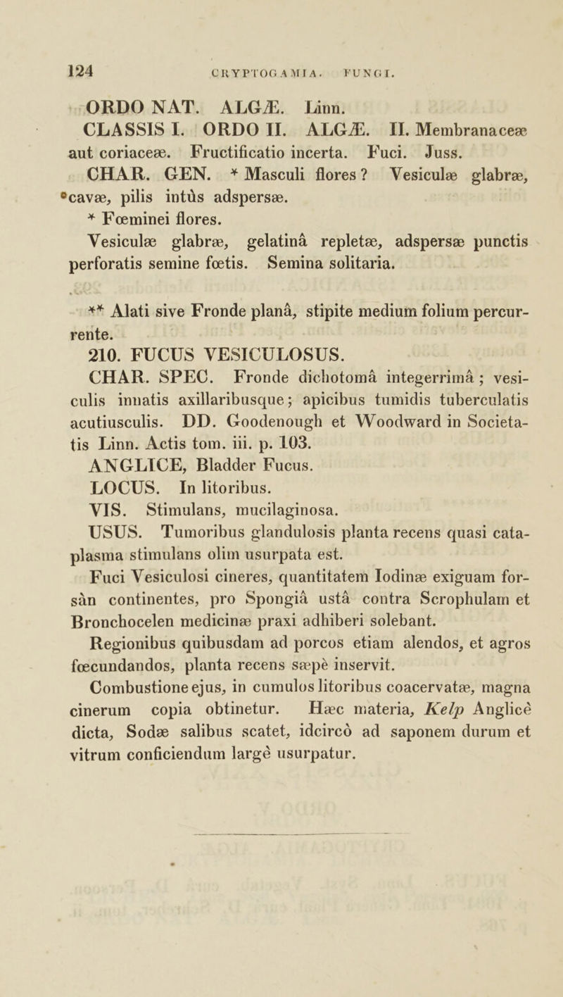 —ORDO NAT. ALG/E. Linn. CLASSIS I. ORDO II. ALGJE. II. Membranacez aut coriacez. Fructificatio incerta. Fuci. Juss. CHAR. GEN. * Masculi flores? — Vesicule glabrz, ?cavs, pilis intüs adsperse. * Foeminei flores. Vesicule glabre, gelatinà replete, adsperse punctis perforatis semine foetis. Semina solitaria. ** Alati sive Fronde planà, stipite medium folium percur- rente. 210. FUCUS VESICULOSUS. CHAR. SPEC. Fronde dichotomáà integerrimá ; vesi- culis innatis axillaribusque; apicibus tumidis tuberculatis acutiusculis. DD. Goodenough et Woodward in Societa- tis Linn. Actis tom. iii. p. 103. ANGLICE, Bladder Fucus. LOCUS. In litoribus. VIS. Stimulans, mucilaginosa. USUS. Tumoribus glandulosis planta recens quasi cata- plasma stimulans olim usurpata est. Fuci Vesiculosi cineres, quantitatem Iodinz exiguam for- sàn continentes, pro Spongià ustà contra Scrophulam et Bronchocelen medicine praxi adhiberi solebant. Regionibus quibusdam ad porcos etiam alendos, et agros foecundandos, planta recens sepe inservit. Combustione ejus, in cumulos litoribus coacervatz, magna cinerum copia obtinetur. ^ Hoc materia, Ke/p Anglicé dicta, Sods salibus scatet, idcircó ad saponem durum et vitrum conficiendum largé usurpatur.