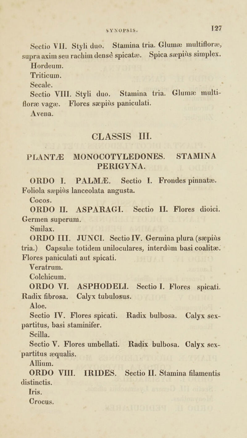 Sectio VII. Styli duo. Stamina tria. Glumz multiflorze, supra axim seu rachim densé spicate. Spica saepius simplex. Hordeum. Triticum. Secale. . Sectio VIII. Styli duo. Stamina tria. Glumee multi- flore vage. | Flores sepiüs paniculati. Avena. CLASSIS Ill. PLANT/E MONOCOTYLEDONES. STAMINA PERIGYNA. | ORDO I. PALME. Sectio I. Frondes pinnate. Foliola szepiüs lanceolata angusta. Cocos. ORDO II. ASPARACGI. Sectio IL. Flores dioici. Germen superum. Smilax. ORDO III. JUNCI. Sectio IV. Germina plura (saepius tria.) Capsule totidem uniloculares, interdüm basi coalitee. Flores paniculati aut spicati. Veratrum. Colchicum. ORDO VI. ASPHODELI. Sectio I. Flores spicati. Radix fibrosa. Calyx tubulosus. Aloe. Sectio IV. Flores spicati. Radix bulbosa. Calyx sex- partitus, basi staminifer. Scilla. Sectio V. Flores umbellati. Radix bulbosa. Calyx sex- partitus cequalis. Allium. ORDO VIII. IRIDES. Sectio II. Stamina filamentis distinctis. Iris. Crocus.