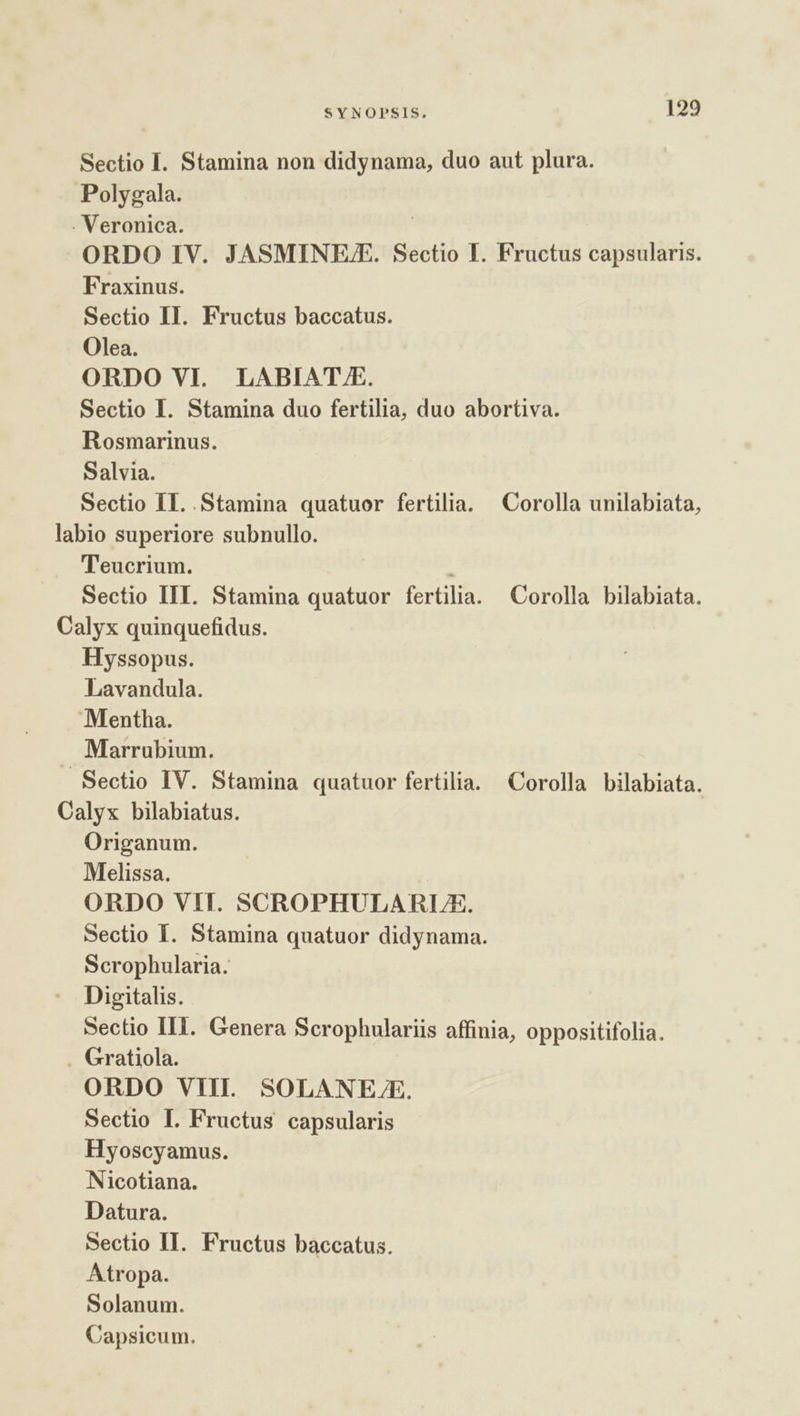 Sectio I. Stamina non didynama, duo aut plura. Polygala. . Veronica. ORDO IV. JASMINE/E. Sectio I. Fructus capsularis. Fraxinus. Sectio II. Fructus baccatus. Olea. ORDO VI. LABIAT FE. Sectio I. Stamina duo fertilia, duo abortiva. Rosmarinus. Salvia. Sectio II. Stamina quatuor fertilia. Corolla unilabiata, labio superiore subnullo. Teucrium. | Sectio III. Stamina quatuor fertilia. Corolla bilabiata. Calyx quinquefidus. Hyssopus. Lavandula. Mentha. Marrubium. Sectio IV. Stamina quatuor fertilia. Corolla bilabiata. Calyx bilabiatus. Origanum. Melissa. ORDO VII. SCROPHULARLUXE. Sectio I. Stamina quatuor didynama. Scrophularia. Digitalis. Sectio III. Genera Scrophulariis affinia, oppositifolia. Gratiola. ORDO VIII. SOLANELE. Sectio I. Fructus capsularis Hyoscyamus. Nicotiana. Datura. Sectio II. Fructus baccatus. Atropa. Solanum. Capsicum.