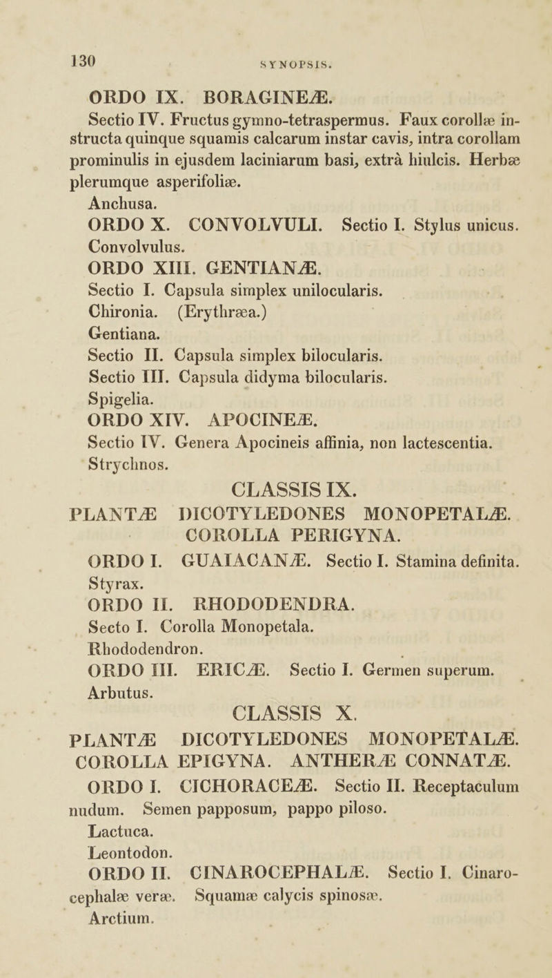 ORDO IX. BORAGINE/ZE. Sectio IV. Fructus gymno-tetraspermus. Faux coroll: in- structa quinque squamis calcarum instar cavis, intra corollam prominulis in ejusdem laciniarum basi, extrà hiulcis. Herbze plerumque asperifoliz. Anchusa. ORDO X. CONVOLVULI. Sectio I. Stylus unicus. Convolvulus. ORDO XIII. GENTIAN.JE. Sectio I. Capsula simplex unilocularis. Chironia. (Erythrea.) Gentiana. Sectio II. Capsula simplex bilocularis. Sectio IIT. Capsula didyma bilocularis. Spigelia. ORDO XIV. APOCINEZE. Sectio IV. Genera Apocineis affinia, non lactescentia. Strychnos. CLASSIS IX. PLANTE DICOTYLEDONES MONOPETAL.Z. COROLLA PERIGYNA. ORDO I. GUAIACAN.E. Sectio I. Stamina definita. Styrax. ORDO Hi. RHODODENDRA. Secto I. Corolla Monopetala. Rhododendron. ORDO IH. ERICZE. Sectio I. Germen superum. Arbutus. CLASSIS X. | PLANTZE DICOTYLEDONES MONOPETALA. COROLLA EPIGYNA. ANTHER/E CONNAT.E. ORDOI. CICHORACEZE. Sectio II. Receptaculum nudum. Semen papposum, pappo piloso. Lactuca. Leontodon. ORDOH. CINAROCEPHAL/E. Sectio I. Cinaro- cephale vera. Squam:e calycis spinosc. Arctium.