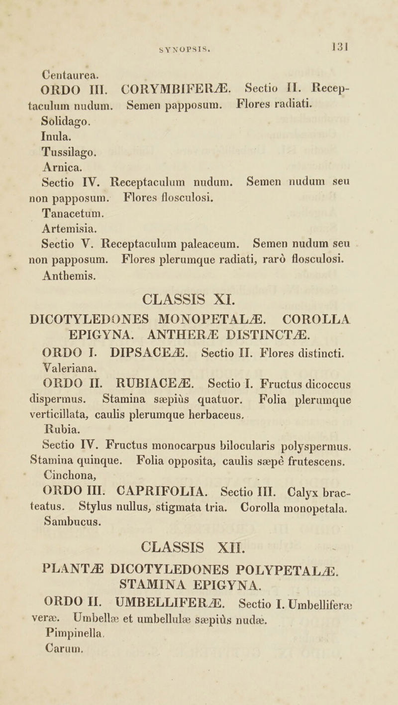 Centaurea. ORDO II. CORYMBIFERZE. Sectio II. Kecep- taculum nudum. Semen papposum. Flores radiati. Solidago. Inula. Tussilago. Arnica. Sectio IV. Receptaculum nudum. Semen nudum seu non papposum. Flores flosculosi. Tanacetum. Artemisia. Sectio V. Receptaculum paleaceum. Semen nudum seu non papposum. Flores plerumque radiati, raró flosculosi. Anthemis. CLASSIS XI. DICOTYLEDONES MONOPETAL/E. COROLLA EPIGYNA. ANTHER/E DISTINCT E. ORDO I. DIPSACEZE. Sectio II. Flores distincti. Valeriana. ORDO II. RUBIACEZ/E. Sectio I. Fructus dicoccus dispermus. Stamina sspiüs quatuor. Folia plerumque verticillata, caulis plerumque herbaceus. Rubia. Sectio IV. Fructus monocarpus bilocularis polyspermus. Stamina quinque. Folia opposita, caulis szepé frutescens. Cinchona, ORDO HII. CAPRIFOLIA. Sectio III. Calyx brac- teatus. Stylus nullus, stigmata tria. Corolla monopetala. Sambucus. CLASSIS XII. PLANT/E DICOTYLEDONES POLYPETALZ. STAMINA EPIGYNA. ORDO II. UMBELLIFER.JE. Sectio I. Umbelliferz: vere. Umbelle et umbellule sepiüs nuda. Pimpinella, Carum.