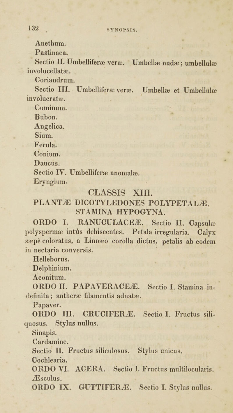 Ánethum. Pastinaca. Sectio II. Umbelliferze vere. Umbelle nudes ; umbellulae involucellata. Zr Coriandrum. Sectio III. . Umbelliferze vere. — Umbellee et Umbellulae involucratz. | Cuminum. Bubon. Angelica. Sium. Ferula. Conium. Daucus. Sectio IV. Umbellifere anomale. Eryngium. | CLASSIS XIII. PLANT/E DICOTYLEDONES POLYPETALZA. STAMINA HYPOGYNA. ORDO IL. hRANUOCULACE./E. Sectio II. Capsule polyspermz intüs dehiscentes. Petala irregularia. Calyx sepe coloratus, a Linnseo corolla dictus, petalis ab eodem in nectaria conversis. ; Helleborus. Delphinium. Aconitum. ' ORDO II. PAPAVERACEZE. Sectio I. Stamina in- definita; anthera filamentis adnata. Papaver. ORDO III. CRUCIFERJZE. Sectio I. Fructus sili- quosus. Stylus nullus. sinapis. Cardamine. | Sectio II. Fructus siliculosus. Stylus unicus. Cochlearia. ORDO VI. ACERA. Sectio I. Fructus multilocularis. ZEsculus. ORDO IX. GUTTIFERJE. Sectio I. Stylus nullus.